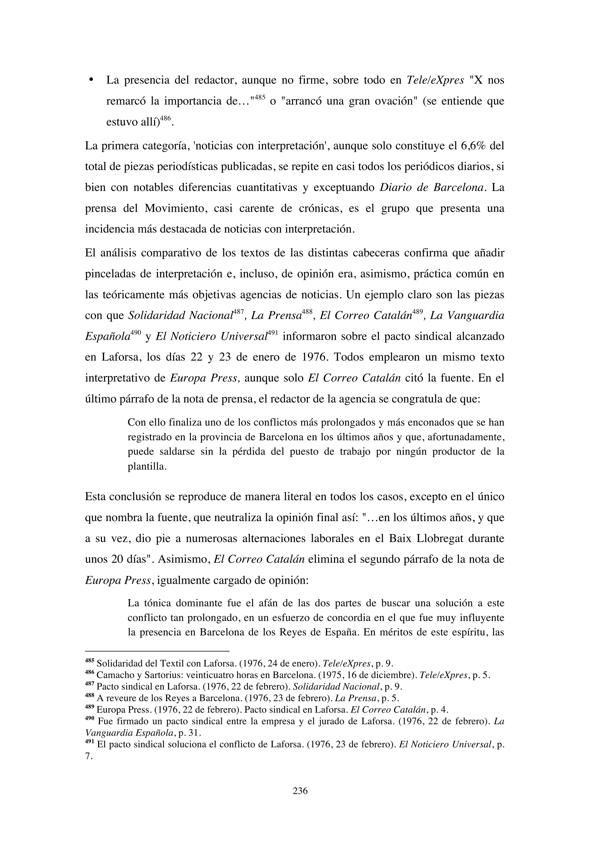 236
• La presencia del redactor, aunque no firme, sobre todo en Tele/eXpres "X nos
remarcó la importancia de…"485
o "arrancó una gran ovación" (se entiende que
estuvo allí)486
.
La primera categoría, 'noticias con interpretación', aunque solo constituye el 6,6% del
total de piezas periodísticas publicadas, se repite en casi todos los periódicos diarios, si
bien con notables diferencias cuantitativas y exceptuando Diario de Barcelona. La
prensa del Movimiento, casi carente de crónicas, es el grupo que presenta una
incidencia más destacada de noticias con interpretación.
El análisis comparativo de los textos de las distintas cabeceras confirma que añadir
pinceladas de interpretación e, incluso, de opinión era, asimismo, práctica común en
las teóricamente más objetivas agencias de noticias. Un ejemplo claro son las piezas
con que Solidaridad Nacional487
, La Prensa488
, El Correo Catalán489
, La Vanguardia
Española490
y El Noticiero Universal491
informaron sobre el pacto sindical alcanzado
en Laforsa, los días 22 y 23 de enero de 1976. Todos emplearon un mismo texto
interpretativo de Europa Press, aunque solo El Correo Catalán citó la fuente. En el
último párrafo de la nota de prensa, el redactor de la agencia se congratula de que:
Con ello finaliza uno de los conflictos más prolongados y más enconados que se han
registrado en la provincia de Barcelona en los últimos años y que, afortunadamente,
puede saldarse sin la pérdida del puesto de trabajo por ningún productor de la
plantilla.
Esta conclusión se reproduce de manera literal en todos los casos, excepto en el único
que nombra la fuente, que neutraliza la opinión final así: "…en los últimos años, y que
a su vez, dio pie a numerosas alternaciones laborales en el Baix Llobregat durante
unos 20 días". Asimismo, El Correo Catalán elimina el segundo párrafo de la nota de
Europa Press, igualmente cargado de opinión:
La tónica dominante fue el afán de las dos partes de buscar una solución a este
conflicto tan prolongado, en un esfuerzo de concordia en el que fue muy influyente
la presencia en Barcelona de los Reyes de España. En méritos de este espíritu, las
485
Solidaridad del Textil con Laforsa. (1976, 24 de enero). Tele/eXpres, p. 9.
486
Camacho y Sartorius: veinticuatro horas en Barcelona. (1975, 16 de diciembre). Tele/eXpres, p. 5.
487
Pacto sindical en Laforsa. (1976, 22 de febrero). Solidaridad Nacional, p. 9.
488
A reveure de los Reyes a Barcelona. (1976, 23 de febrero). La Prensa, p. 5.
489
Europa Press. (1976, 22 de febrero). Pacto sindical en Laforsa. El Correo Catalán, p. 4.
490
Fue firmado un pacto sindical entre la empresa y el jurado de Laforsa. (1976, 22 de febrero). La
Vanguardia Española, p. 31.
491
El pacto sindical soluciona el conflicto de Laforsa. (1976, 23 de febrero). El Noticiero Universal, p.
7.
 