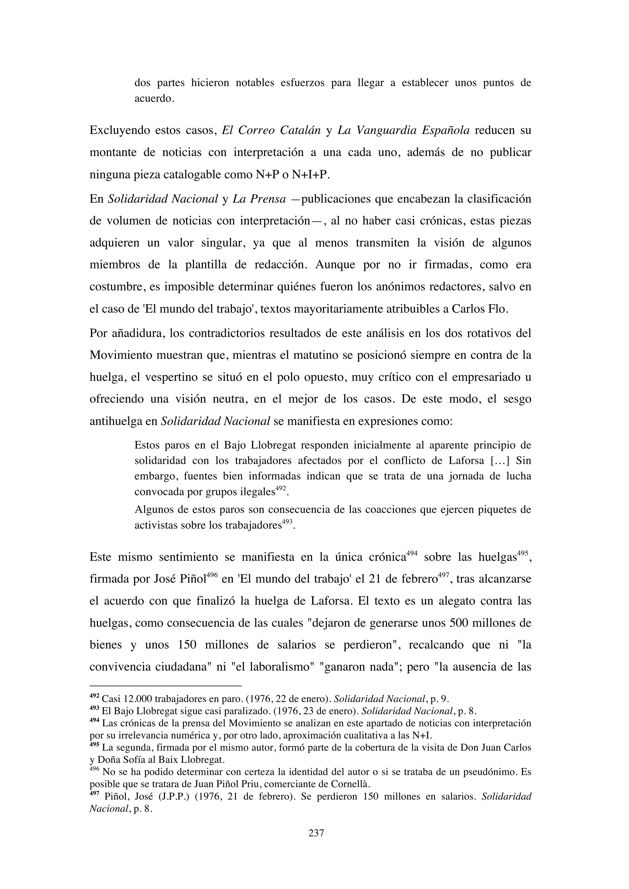 237
dos partes hicieron notables esfuerzos para llegar a establecer unos puntos de
acuerdo.
Excluyendo estos casos, El Correo Catalán y La Vanguardia Española reducen su
montante de noticias con interpretación a una cada uno, además de no publicar
ninguna pieza catalogable como N+P o N+I+P.
En Solidaridad Nacional y La Prensa —publicaciones que encabezan la clasificación
de volumen de noticias con interpretación—, al no haber casi crónicas, estas piezas
adquieren un valor singular, ya que al menos transmiten la visión de algunos
miembros de la plantilla de redacción. Aunque por no ir firmadas, como era
costumbre, es imposible determinar quiénes fueron los anónimos redactores, salvo en
el caso de 'El mundo del trabajo', textos mayoritariamente atribuibles a Carlos Flo.
Por añadidura, los contradictorios resultados de este análisis en los dos rotativos del
Movimiento muestran que, mientras el matutino se posicionó siempre en contra de la
huelga, el vespertino se situó en el polo opuesto, muy crítico con el empresariado u
ofreciendo una visión neutra, en el mejor de los casos. De este modo, el sesgo
antihuelga en Solidaridad Nacional se manifiesta en expresiones como:
Estos paros en el Bajo Llobregat responden inicialmente al aparente principio de
solidaridad con los trabajadores afectados por el conflicto de Laforsa […] Sin
embargo, fuentes bien informadas indican que se trata de una jornada de lucha
convocada por grupos ilegales492
.
Algunos de estos paros son consecuencia de las coacciones que ejercen piquetes de
activistas sobre los trabajadores493
.
Este mismo sentimiento se manifiesta en la única crónica494
sobre las huelgas495
,
firmada por José Piñol496
en 'El mundo del trabajo' el 21 de febrero497
, tras alcanzarse
el acuerdo con que finalizó la huelga de Laforsa. El texto es un alegato contra las
huelgas, como consecuencia de las cuales "dejaron de generarse unos 500 millones de
bienes y unos 150 millones de salarios se perdieron", recalcando que ni "la
convivencia ciudadana" ni "el laboralismo" "ganaron nada"; pero "la ausencia de las
492
Casi 12.000 trabajadores en paro. (1976, 22 de enero). Solidaridad Nacional, p. 9.
493
El Bajo Llobregat sigue casi paralizado. (1976, 23 de enero). Solidaridad Nacional, p. 8.
494
Las crónicas de la prensa del Movimiento se analizan en este apartado de noticias con interpretación
por su irrelevancia numérica y, por otro lado, aproximación cualitativa a las N+I.
495
La segunda, firmada por el mismo autor, formó parte de la cobertura de la visita de Don Juan Carlos
y Doña Sofía al Baix Llobregat.
496
No se ha podido determinar con certeza la identidad del autor o si se trataba de un pseudónimo. Es
posible que se tratara de Juan Piñol Priu, comerciante de Cornellà.
497
Piñol, José (J.P.P.) (1976, 21 de febrero). Se perdieron 150 millones en salarios. Solidaridad
Nacional, p. 8.
 