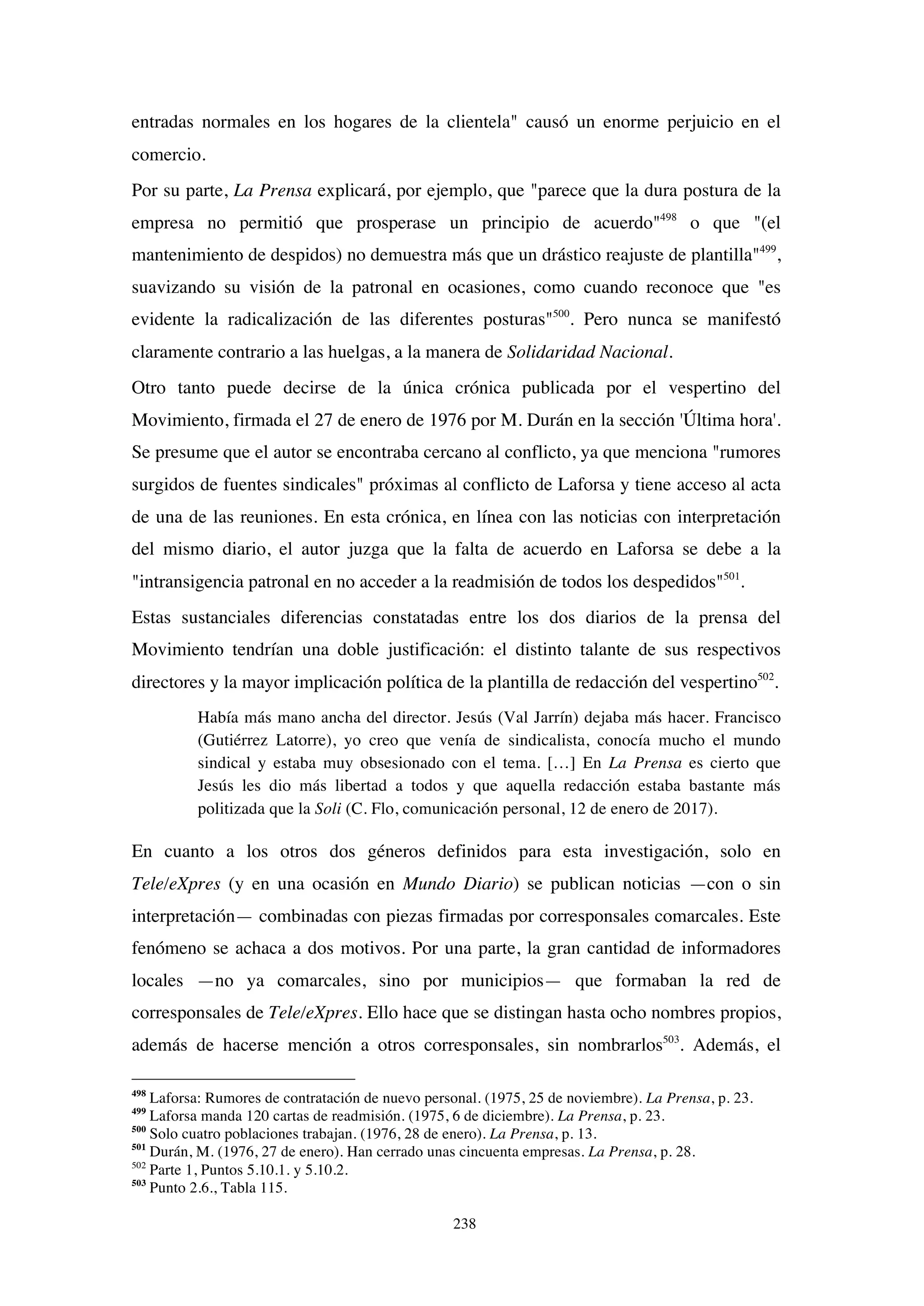 238
entradas normales en los hogares de la clientela" causó un enorme perjuicio en el
comercio.
Por su parte, La Prensa explicará, por ejemplo, que "parece que la dura postura de la
empresa no permitió que prosperase un principio de acuerdo"498
o que "(el
mantenimiento de despidos) no demuestra más que un drástico reajuste de plantilla"499
,
suavizando su visión de la patronal en ocasiones, como cuando reconoce que "es
evidente la radicalización de las diferentes posturas"500
. Pero nunca se manifestó
claramente contrario a las huelgas, a la manera de Solidaridad Nacional.
Otro tanto puede decirse de la única crónica publicada por el vespertino del
Movimiento, firmada el 27 de enero de 1976 por M. Durán en la sección 'Última hora'.
Se presume que el autor se encontraba cercano al conflicto, ya que menciona "rumores
surgidos de fuentes sindicales" próximas al conflicto de Laforsa y tiene acceso al acta
de una de las reuniones. En esta crónica, en línea con las noticias con interpretación
del mismo diario, el autor juzga que la falta de acuerdo en Laforsa se debe a la
"intransigencia patronal en no acceder a la readmisión de todos los despedidos"501
.
Estas sustanciales diferencias constatadas entre los dos diarios de la prensa del
Movimiento tendrían una doble justificación: el distinto talante de sus respectivos
directores y la mayor implicación política de la plantilla de redacción del vespertino502
.
Había más mano ancha del director. Jesús (Val Jarrín) dejaba más hacer. Francisco
(Gutiérrez Latorre), yo creo que venía de sindicalista, conocía mucho el mundo
sindical y estaba muy obsesionado con el tema. […] En La Prensa es cierto que
Jesús les dio más libertad a todos y que aquella redacción estaba bastante más
politizada que la Soli (C. Flo, comunicación personal, 12 de enero de 2017).
En cuanto a los otros dos géneros definidos para esta investigación, solo en
Tele/eXpres (y en una ocasión en Mundo Diario) se publican noticias —con o sin
interpretación— combinadas con piezas firmadas por corresponsales comarcales. Este
fenómeno se achaca a dos motivos. Por una parte, la gran cantidad de informadores
locales —no ya comarcales, sino por municipios— que formaban la red de
corresponsales de Tele/eXpres. Ello hace que se distingan hasta ocho nombres propios,
además de hacerse mención a otros corresponsales, sin nombrarlos503
. Además, el
498
Laforsa: Rumores de contratación de nuevo personal. (1975, 25 de noviembre). La Prensa, p. 23.
499
Laforsa manda 120 cartas de readmisión. (1975, 6 de diciembre). La Prensa, p. 23.
500
Solo cuatro poblaciones trabajan. (1976, 28 de enero). La Prensa, p. 13.
501
Durán, M. (1976, 27 de enero). Han cerrado unas cincuenta empresas. La Prensa, p. 28.
502
Parte 1, Puntos 5.10.1. y 5.10.2.
503
Punto 2.6., Tabla 115.
 