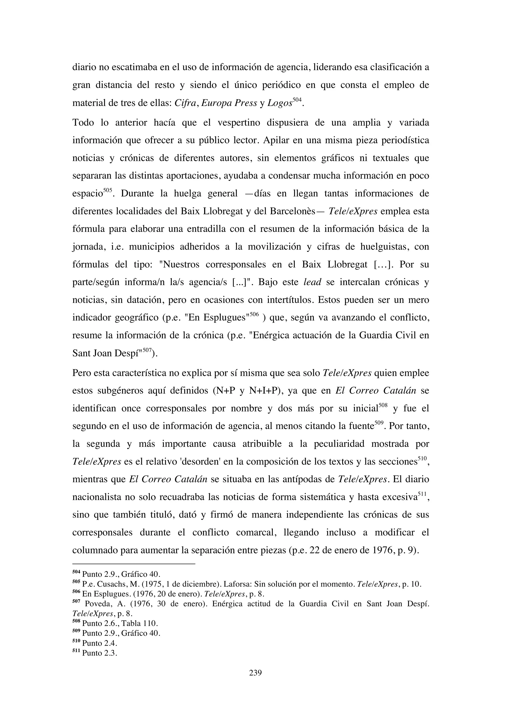 239
diario no escatimaba en el uso de información de agencia, liderando esa clasificación a
gran distancia del resto y siendo el único periódico en que consta el empleo de
material de tres de ellas: Cifra, Europa Press y Logos504
.
Todo lo anterior hacía que el vespertino dispusiera de una amplia y variada
información que ofrecer a su público lector. Apilar en una misma pieza periodística
noticias y crónicas de diferentes autores, sin elementos gráficos ni textuales que
separaran las distintas aportaciones, ayudaba a condensar mucha información en poco
espacio505
. Durante la huelga general —días en llegan tantas informaciones de
diferentes localidades del Baix Llobregat y del Barcelonès— Tele/eXpres emplea esta
fórmula para elaborar una entradilla con el resumen de la información básica de la
jornada, i.e. municipios adheridos a la movilización y cifras de huelguistas, con
fórmulas del tipo: "Nuestros corresponsales en el Baix Llobregat […]. Por su
parte/según informa/n la/s agencia/s [...]". Bajo este lead se intercalan crónicas y
noticias, sin datación, pero en ocasiones con intertítulos. Estos pueden ser un mero
indicador geográfico (p.e. "En Esplugues"506
) que, según va avanzando el conflicto,
resume la información de la crónica (p.e. "Enérgica actuación de la Guardia Civil en
Sant Joan Despí"507
).
Pero esta característica no explica por sí misma que sea solo Tele/eXpres quien emplee
estos subgéneros aquí definidos (N+P y N+I+P), ya que en El Correo Catalán se
identifican once corresponsales por nombre y dos más por su inicial508
y fue el
segundo en el uso de información de agencia, al menos citando la fuente509
. Por tanto,
la segunda y más importante causa atribuible a la peculiaridad mostrada por
Tele/eXpres es el relativo 'desorden' en la composición de los textos y las secciones510
,
mientras que El Correo Catalán se situaba en las antípodas de Tele/eXpres. El diario
nacionalista no solo recuadraba las noticias de forma sistemática y hasta excesiva511
,
sino que también tituló, dató y firmó de manera independiente las crónicas de sus
corresponsales durante el conflicto comarcal, llegando incluso a modificar el
columnado para aumentar la separación entre piezas (p.e. 22 de enero de 1976, p. 9).
504
Punto 2.9., Gráfico 40.
505
P.e. Cusachs, M. (1975, 1 de diciembre). Laforsa: Sin solución por el momento. Tele/eXpres, p. 10.
506
En Esplugues. (1976, 20 de enero). Tele/eXpres, p. 8.
507
Poveda, A. (1976, 30 de enero). Enérgica actitud de la Guardia Civil en Sant Joan Despí.
Tele/eXpres, p. 8.
508
Punto 2.6., Tabla 110.
509
Punto 2.9., Gráfico 40.
510
Punto 2.4.
511
Punto 2.3.
 