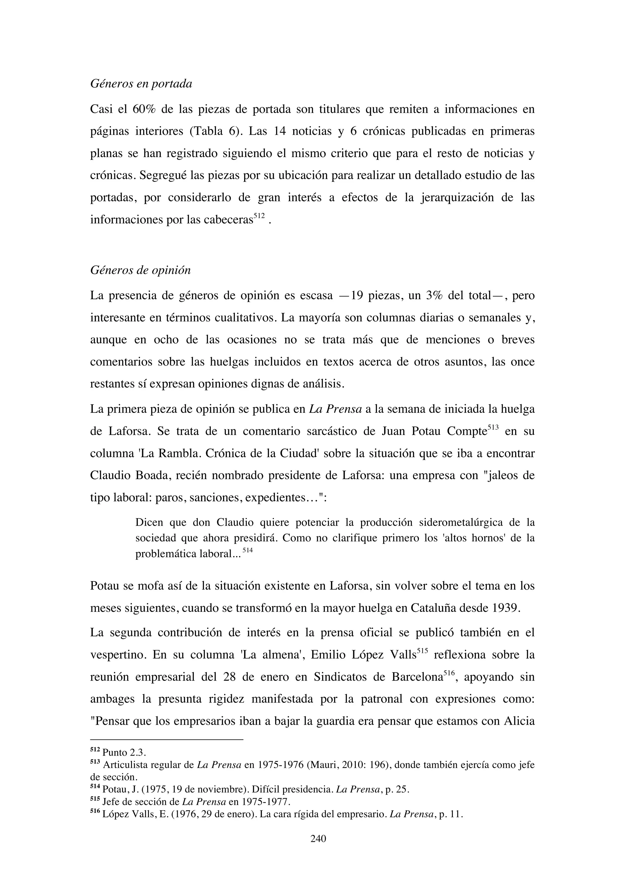 240
Géneros en portada
Casi el 60% de las piezas de portada son titulares que remiten a informaciones en
páginas interiores (Tabla 6). Las 14 noticias y 6 crónicas publicadas en primeras
planas se han registrado siguiendo el mismo criterio que para el resto de noticias y
crónicas. Segregué las piezas por su ubicación para realizar un detallado estudio de las
portadas, por considerarlo de gran interés a efectos de la jerarquización de las
informaciones por las cabeceras512
.
Géneros de opinión
La presencia de géneros de opinión es escasa —19 piezas, un 3% del total—, pero
interesante en términos cualitativos. La mayoría son columnas diarias o semanales y,
aunque en ocho de las ocasiones no se trata más que de menciones o breves
comentarios sobre las huelgas incluidos en textos acerca de otros asuntos, las once
restantes sí expresan opiniones dignas de análisis.
La primera pieza de opinión se publica en La Prensa a la semana de iniciada la huelga
de Laforsa. Se trata de un comentario sarcástico de Juan Potau Compte513
en su
columna 'La Rambla. Crónica de la Ciudad' sobre la situación que se iba a encontrar
Claudio Boada, recién nombrado presidente de Laforsa: una empresa con "jaleos de
tipo laboral: paros, sanciones, expedientes…":
Dicen que don Claudio quiere potenciar la producción siderometalúrgica de la
sociedad que ahora presidirá. Como no clarifique primero los 'altos hornos' de la
problemática laboral... 514
Potau se mofa así de la situación existente en Laforsa, sin volver sobre el tema en los
meses siguientes, cuando se transformó en la mayor huelga en Cataluña desde 1939.
La segunda contribución de interés en la prensa oficial se publicó también en el
vespertino. En su columna 'La almena', Emilio López Valls515
reflexiona sobre la
reunión empresarial del 28 de enero en Sindicatos de Barcelona516
, apoyando sin
ambages la presunta rigidez manifestada por la patronal con expresiones como:
"Pensar que los empresarios iban a bajar la guardia era pensar que estamos con Alicia
512
Punto 2.3.
513
Articulista regular de La Prensa en 1975-1976 (Mauri, 2010: 196), donde también ejercía como jefe
de sección.
514
Potau, J. (1975, 19 de noviembre). Difícil presidencia. La Prensa, p. 25.
515
Jefe de sección de La Prensa en 1975-1977.
516
López Valls, E. (1976, 29 de enero). La cara rígida del empresario. La Prensa, p. 11.
 