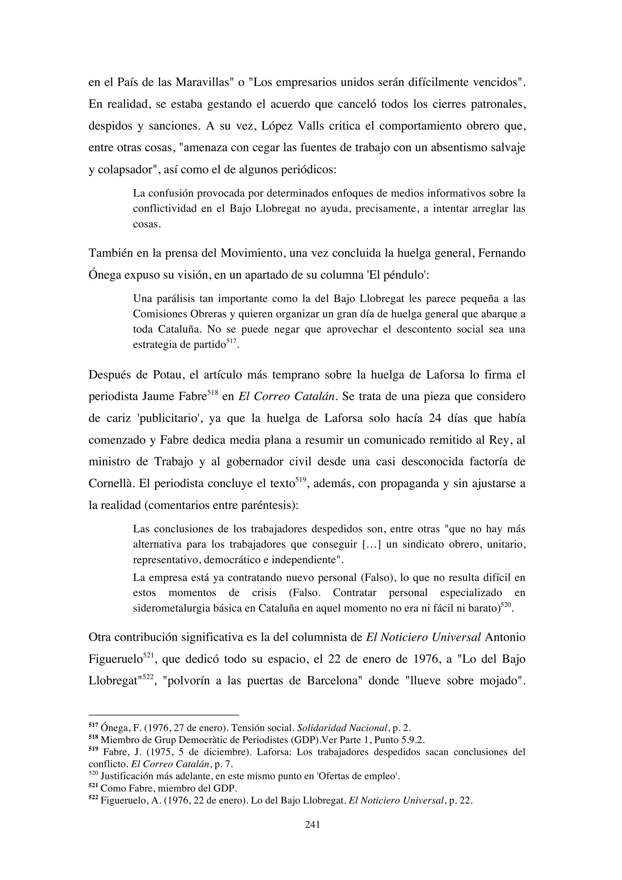 241
en el País de las Maravillas" o "Los empresarios unidos serán difícilmente vencidos".
En realidad, se estaba gestando el acuerdo que canceló todos los cierres patronales,
despidos y sanciones. A su vez, López Valls critica el comportamiento obrero que,
entre otras cosas, "amenaza con cegar las fuentes de trabajo con un absentismo salvaje
y colapsador", así como el de algunos periódicos:
La confusión provocada por determinados enfoques de medios informativos sobre la
conflictividad en el Bajo Llobregat no ayuda, precisamente, a intentar arreglar las
cosas.
También en la prensa del Movimiento, una vez concluida la huelga general, Fernando
Ónega expuso su visión, en un apartado de su columna 'El péndulo':
Una parálisis tan importante como la del Bajo Llobregat les parece pequeña a las
Comisiones Obreras y quieren organizar un gran día de huelga general que abarque a
toda Cataluña. No se puede negar que aprovechar el descontento social sea una
estrategia de partido517
.
Después de Potau, el artículo más temprano sobre la huelga de Laforsa lo firma el
periodista Jaume Fabre518
en El Correo Catalán. Se trata de una pieza que considero
de cariz 'publicitario', ya que la huelga de Laforsa solo hacía 24 días que había
comenzado y Fabre dedica media plana a resumir un comunicado remitido al Rey, al
ministro de Trabajo y al gobernador civil desde una casi desconocida factoría de
Cornellà. El periodista concluye el texto519
, además, con propaganda y sin ajustarse a
la realidad (comentarios entre paréntesis):
Las conclusiones de los trabajadores despedidos son, entre otras "que no hay más
alternativa para los trabajadores que conseguir […] un sindicato obrero, unitario,
representativo, democrático e independiente".
La empresa está ya contratando nuevo personal (Falso), lo que no resulta difícil en
estos momentos de crisis (Falso. Contratar personal especializado en
siderometalurgia básica en Cataluña en aquel momento no era ni fácil ni barato)520
.
Otra contribución significativa es la del columnista de El Noticiero Universal Antonio
Figueruelo521
, que dedicó todo su espacio, el 22 de enero de 1976, a "Lo del Bajo
Llobregat"522
, "polvorín a las puertas de Barcelona" donde "llueve sobre mojado".
517
Ónega, F. (1976, 27 de enero). Tensión social. Solidaridad Nacional, p. 2.
518
Miembro de Grup Democràtic de Periodistes (GDP).Ver Parte 1, Punto 5.9.2.
519
Fabre, J. (1975, 5 de diciembre). Laforsa: Los trabajadores despedidos sacan conclusiones del
conflicto. El Correo Catalán, p. 7.
520
Justificación más adelante, en este mismo punto en 'Ofertas de empleo'.
521
Como Fabre, miembro del GDP.
522
Figueruelo, A. (1976, 22 de enero). Lo del Bajo Llobregat. El Noticiero Universal, p. 22.
 