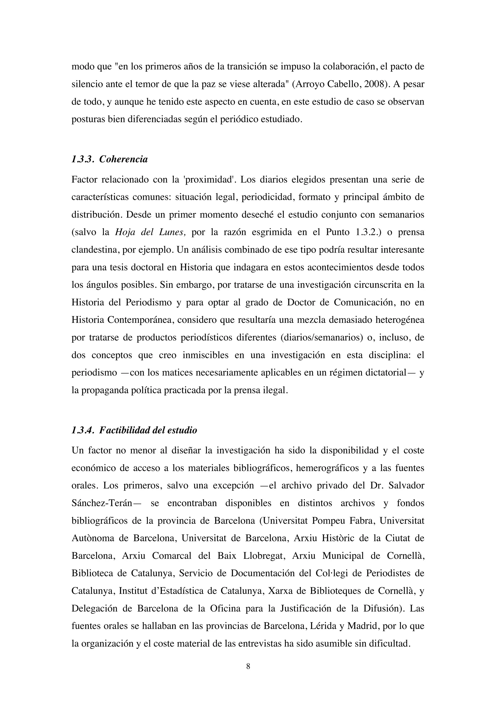 8
modo que "en los primeros años de la transición se impuso la colaboración, el pacto de
silencio ante el temor de que la paz se viese alterada" (Arroyo Cabello, 2008). A pesar
de todo, y aunque he tenido este aspecto en cuenta, en este estudio de caso se observan
posturas bien diferenciadas según el periódico estudiado.
1.3.3. Coherencia
Factor relacionado con la 'proximidad'. Los diarios elegidos presentan una serie de
características comunes: situación legal, periodicidad, formato y principal ámbito de
distribución. Desde un primer momento deseché el estudio conjunto con semanarios
(salvo la Hoja del Lunes, por la razón esgrimida en el Punto 1.3.2.) o prensa
clandestina, por ejemplo. Un análisis combinado de ese tipo podría resultar interesante
para una tesis doctoral en Historia que indagara en estos acontecimientos desde todos
los ángulos posibles. Sin embargo, por tratarse de una investigación circunscrita en la
Historia del Periodismo y para optar al grado de Doctor de Comunicación, no en
Historia Contemporánea, considero que resultaría una mezcla demasiado heterogénea
por tratarse de productos periodísticos diferentes (diarios/semanarios) o, incluso, de
dos conceptos que creo inmiscibles en una investigación en esta disciplina: el
periodismo —con los matices necesariamente aplicables en un régimen dictatorial— y
la propaganda política practicada por la prensa ilegal.
1.3.4. Factibilidad del estudio
Un factor no menor al diseñar la investigación ha sido la disponibilidad y el coste
económico de acceso a los materiales bibliográficos, hemerográficos y a las fuentes
orales. Los primeros, salvo una excepción —el archivo privado del Dr. Salvador
Sánchez-Terán— se encontraban disponibles en distintos archivos y fondos
bibliográficos de la provincia de Barcelona (Universitat Pompeu Fabra, Universitat
Autònoma de Barcelona, Universitat de Barcelona, Arxiu Històric de la Ciutat de
Barcelona, Arxiu Comarcal del Baix Llobregat, Arxiu Municipal de Cornellà,
Biblioteca de Catalunya, Servicio de Documentación del Col·legi de Periodistes de
Catalunya, Institut d’Estadística de Catalunya, Xarxa de Biblioteques de Cornellà, y
Delegación de Barcelona de la Oficina para la Justificación de la Difusión). Las
fuentes orales se hallaban en las provincias de Barcelona, Lérida y Madrid, por lo que
la organización y el coste material de las entrevistas ha sido asumible sin dificultad.
 