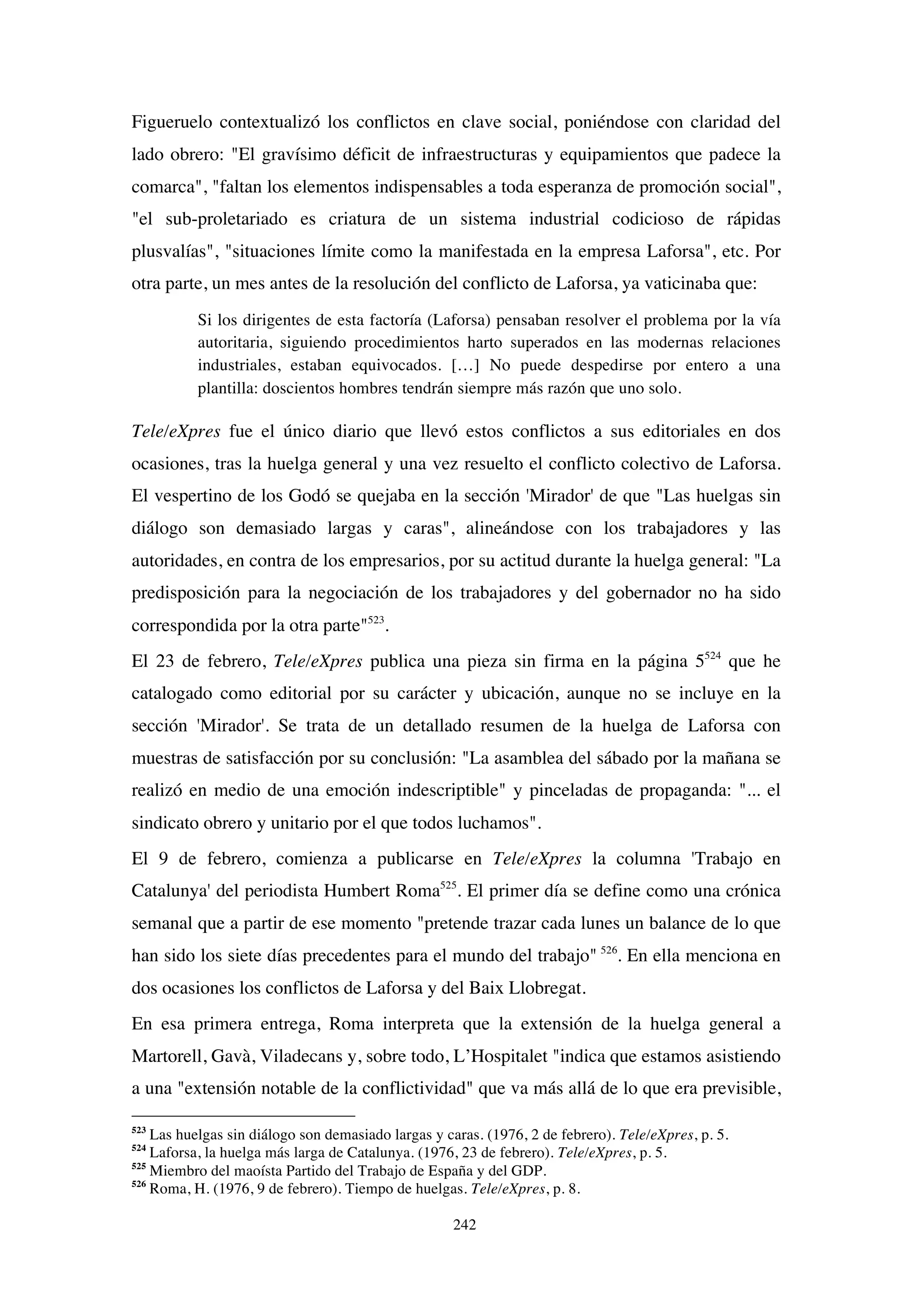242
Figueruelo contextualizó los conflictos en clave social, poniéndose con claridad del
lado obrero: "El gravísimo déficit de infraestructuras y equipamientos que padece la
comarca", "faltan los elementos indispensables a toda esperanza de promoción social",
"el sub-proletariado es criatura de un sistema industrial codicioso de rápidas
plusvalías", "situaciones límite como la manifestada en la empresa Laforsa", etc. Por
otra parte, un mes antes de la resolución del conflicto de Laforsa, ya vaticinaba que:
Si los dirigentes de esta factoría (Laforsa) pensaban resolver el problema por la vía
autoritaria, siguiendo procedimientos harto superados en las modernas relaciones
industriales, estaban equivocados. […] No puede despedirse por entero a una
plantilla: doscientos hombres tendrán siempre más razón que uno solo.
Tele/eXpres fue el único diario que llevó estos conflictos a sus editoriales en dos
ocasiones, tras la huelga general y una vez resuelto el conflicto colectivo de Laforsa.
El vespertino de los Godó se quejaba en la sección 'Mirador' de que "Las huelgas sin
diálogo son demasiado largas y caras", alineándose con los trabajadores y las
autoridades, en contra de los empresarios, por su actitud durante la huelga general: "La
predisposición para la negociación de los trabajadores y del gobernador no ha sido
correspondida por la otra parte"523
.
El 23 de febrero, Tele/eXpres publica una pieza sin firma en la página 5524
que he
catalogado como editorial por su carácter y ubicación, aunque no se incluye en la
sección 'Mirador'. Se trata de un detallado resumen de la huelga de Laforsa con
muestras de satisfacción por su conclusión: "La asamblea del sábado por la mañana se
realizó en medio de una emoción indescriptible" y pinceladas de propaganda: "... el
sindicato obrero y unitario por el que todos luchamos".
El 9 de febrero, comienza a publicarse en Tele/eXpres la columna 'Trabajo en
Catalunya' del periodista Humbert Roma525
. El primer día se define como una crónica
semanal que a partir de ese momento "pretende trazar cada lunes un balance de lo que
han sido los siete días precedentes para el mundo del trabajo" 526
. En ella menciona en
dos ocasiones los conflictos de Laforsa y del Baix Llobregat.
En esa primera entrega, Roma interpreta que la extensión de la huelga general a
Martorell, Gavà, Viladecans y, sobre todo, L’Hospitalet "indica que estamos asistiendo
a una "extensión notable de la conflictividad" que va más allá de lo que era previsible,
523
Las huelgas sin diálogo son demasiado largas y caras. (1976, 2 de febrero). Tele/eXpres, p. 5.
524
Laforsa, la huelga más larga de Catalunya. (1976, 23 de febrero). Tele/eXpres, p. 5.
525
Miembro del maoísta Partido del Trabajo de España y del GDP.
526
Roma, H. (1976, 9 de febrero). Tiempo de huelgas. Tele/eXpres, p. 8.
 
