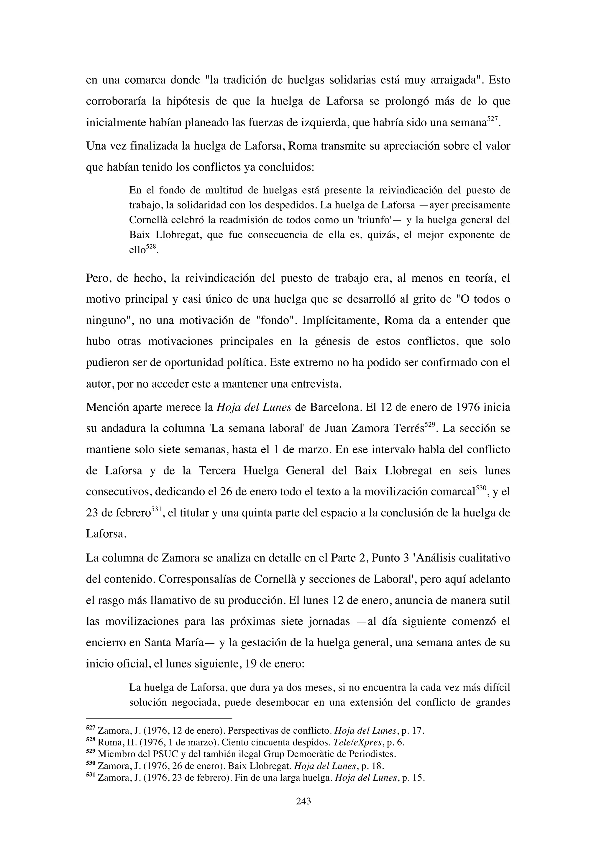 243
en una comarca donde "la tradición de huelgas solidarias está muy arraigada". Esto
corroboraría la hipótesis de que la huelga de Laforsa se prolongó más de lo que
inicialmente habían planeado las fuerzas de izquierda, que habría sido una semana527
.
Una vez finalizada la huelga de Laforsa, Roma transmite su apreciación sobre el valor
que habían tenido los conflictos ya concluidos:
En el fondo de multitud de huelgas está presente la reivindicación del puesto de
trabajo, la solidaridad con los despedidos. La huelga de Laforsa —ayer precisamente
Cornellà celebró la readmisión de todos como un 'triunfo'— y la huelga general del
Baix Llobregat, que fue consecuencia de ella es, quizás, el mejor exponente de
ello528
.
Pero, de hecho, la reivindicación del puesto de trabajo era, al menos en teoría, el
motivo principal y casi único de una huelga que se desarrolló al grito de "O todos o
ninguno", no una motivación de "fondo". Implícitamente, Roma da a entender que
hubo otras motivaciones principales en la génesis de estos conflictos, que solo
pudieron ser de oportunidad política. Este extremo no ha podido ser confirmado con el
autor, por no acceder este a mantener una entrevista.
Mención aparte merece la Hoja del Lunes de Barcelona. El 12 de enero de 1976 inicia
su andadura la columna 'La semana laboral' de Juan Zamora Terrés529
. La sección se
mantiene solo siete semanas, hasta el 1 de marzo. En ese intervalo habla del conflicto
de Laforsa y de la Tercera Huelga General del Baix Llobregat en seis lunes
consecutivos, dedicando el 26 de enero todo el texto a la movilización comarcal530
, y el
23 de febrero531
, el titular y una quinta parte del espacio a la conclusión de la huelga de
Laforsa.
La columna de Zamora se analiza en detalle en el Parte 2, Punto 3 'Análisis cualitativo
del contenido. Corresponsalías de Cornellà y secciones de Laboral', pero aquí adelanto
el rasgo más llamativo de su producción. El lunes 12 de enero, anuncia de manera sutil
las movilizaciones para las próximas siete jornadas —al día siguiente comenzó el
encierro en Santa María— y la gestación de la huelga general, una semana antes de su
inicio oficial, el lunes siguiente, 19 de enero:
La huelga de Laforsa, que dura ya dos meses, si no encuentra la cada vez más difícil
solución negociada, puede desembocar en una extensión del conflicto de grandes
527
Zamora, J. (1976, 12 de enero). Perspectivas de conflicto. Hoja del Lunes, p. 17.
528
Roma, H. (1976, 1 de marzo). Ciento cincuenta despidos. Tele/eXpres, p. 6.
529
Miembro del PSUC y del también ilegal Grup Democràtic de Periodistes.
530
Zamora, J. (1976, 26 de enero). Baix Llobregat. Hoja del Lunes, p. 18.
531
Zamora, J. (1976, 23 de febrero). Fin de una larga huelga. Hoja del Lunes, p. 15.
 