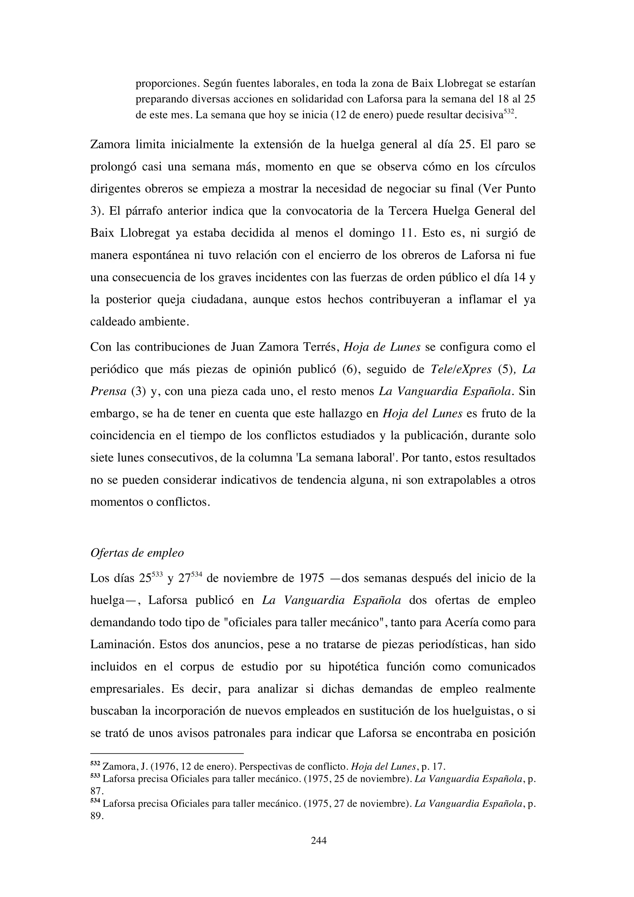 244
proporciones. Según fuentes laborales, en toda la zona de Baix Llobregat se estarían
preparando diversas acciones en solidaridad con Laforsa para la semana del 18 al 25
de este mes. La semana que hoy se inicia (12 de enero) puede resultar decisiva532
.
Zamora limita inicialmente la extensión de la huelga general al día 25. El paro se
prolongó casi una semana más, momento en que se observa cómo en los círculos
dirigentes obreros se empieza a mostrar la necesidad de negociar su final (Ver Punto
3). El párrafo anterior indica que la convocatoria de la Tercera Huelga General del
Baix Llobregat ya estaba decidida al menos el domingo 11. Esto es, ni surgió de
manera espontánea ni tuvo relación con el encierro de los obreros de Laforsa ni fue
una consecuencia de los graves incidentes con las fuerzas de orden público el día 14 y
la posterior queja ciudadana, aunque estos hechos contribuyeran a inflamar el ya
caldeado ambiente.
Con las contribuciones de Juan Zamora Terrés, Hoja de Lunes se configura como el
periódico que más piezas de opinión publicó (6), seguido de Tele/eXpres (5), La
Prensa (3) y, con una pieza cada uno, el resto menos La Vanguardia Española. Sin
embargo, se ha de tener en cuenta que este hallazgo en Hoja del Lunes es fruto de la
coincidencia en el tiempo de los conflictos estudiados y la publicación, durante solo
siete lunes consecutivos, de la columna 'La semana laboral'. Por tanto, estos resultados
no se pueden considerar indicativos de tendencia alguna, ni son extrapolables a otros
momentos o conflictos.
Ofertas de empleo
Los días 25533
y 27534
de noviembre de 1975 —dos semanas después del inicio de la
huelga—, Laforsa publicó en La Vanguardia Española dos ofertas de empleo
demandando todo tipo de "oficiales para taller mecánico", tanto para Acería como para
Laminación. Estos dos anuncios, pese a no tratarse de piezas periodísticas, han sido
incluidos en el corpus de estudio por su hipotética función como comunicados
empresariales. Es decir, para analizar si dichas demandas de empleo realmente
buscaban la incorporación de nuevos empleados en sustitución de los huelguistas, o si
se trató de unos avisos patronales para indicar que Laforsa se encontraba en posición
532
Zamora, J. (1976, 12 de enero). Perspectivas de conflicto. Hoja del Lunes, p. 17.
533
Laforsa precisa Oficiales para taller mecánico. (1975, 25 de noviembre). La Vanguardia Española, p.
87.
534
Laforsa precisa Oficiales para taller mecánico. (1975, 27 de noviembre). La Vanguardia Española, p.
89.
 