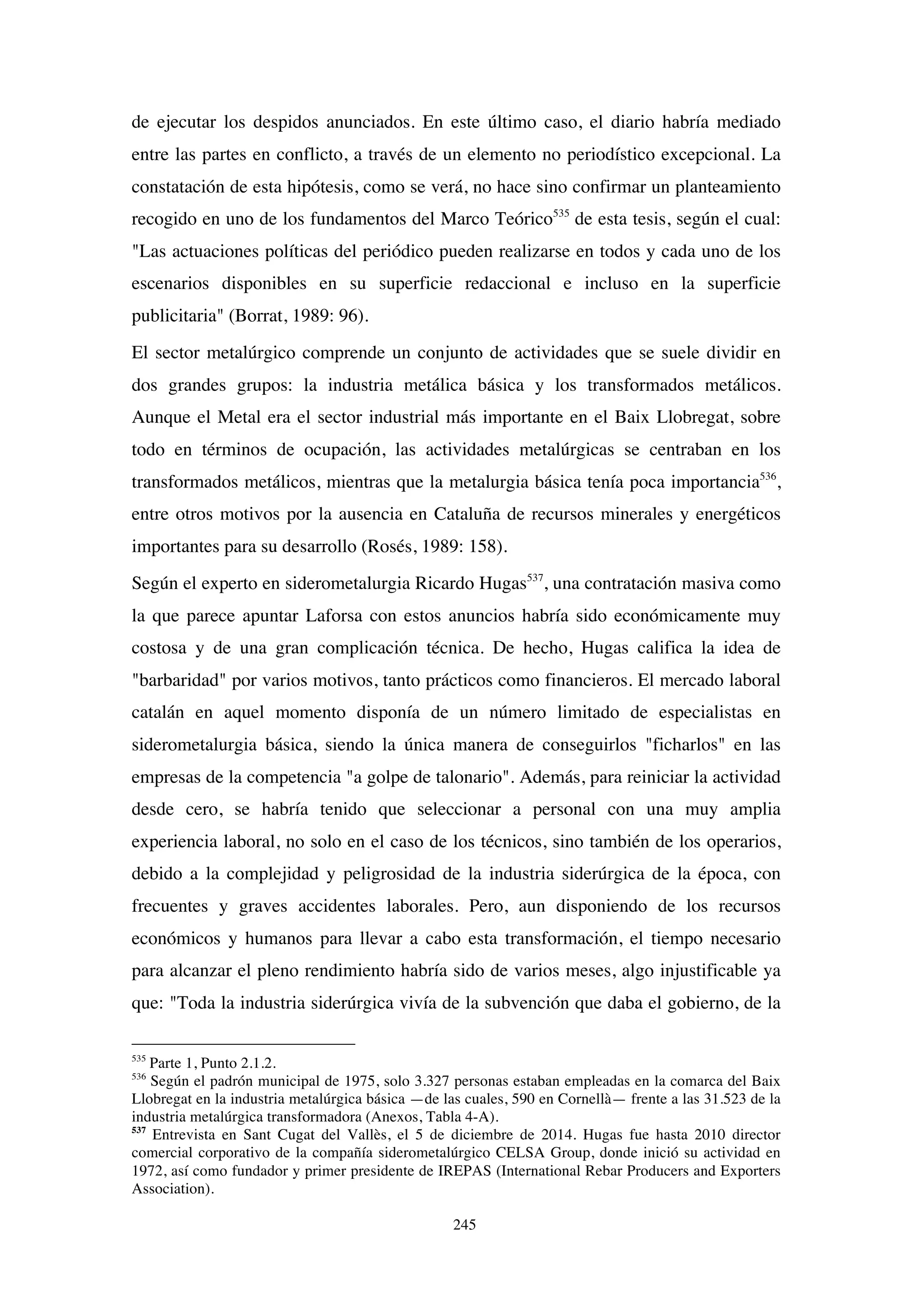 245
de ejecutar los despidos anunciados. En este último caso, el diario habría mediado
entre las partes en conflicto, a través de un elemento no periodístico excepcional. La
constatación de esta hipótesis, como se verá, no hace sino confirmar un planteamiento
recogido en uno de los fundamentos del Marco Teórico535
de esta tesis, según el cual:
"Las actuaciones políticas del periódico pueden realizarse en todos y cada uno de los
escenarios disponibles en su superficie redaccional e incluso en la superficie
publicitaria" (Borrat, 1989: 96).
El sector metalúrgico comprende un conjunto de actividades que se suele dividir en
dos grandes grupos: la industria metálica básica y los transformados metálicos.
Aunque el Metal era el sector industrial más importante en el Baix Llobregat, sobre
todo en términos de ocupación, las actividades metalúrgicas se centraban en los
transformados metálicos, mientras que la metalurgia básica tenía poca importancia536
,
entre otros motivos por la ausencia en Cataluña de recursos minerales y energéticos
importantes para su desarrollo (Rosés, 1989: 158).
Según el experto en siderometalurgia Ricardo Hugas537
, una contratación masiva como
la que parece apuntar Laforsa con estos anuncios habría sido económicamente muy
costosa y de una gran complicación técnica. De hecho, Hugas califica la idea de
"barbaridad" por varios motivos, tanto prácticos como financieros. El mercado laboral
catalán en aquel momento disponía de un número limitado de especialistas en
siderometalurgia básica, siendo la única manera de conseguirlos "ficharlos" en las
empresas de la competencia "a golpe de talonario". Además, para reiniciar la actividad
desde cero, se habría tenido que seleccionar a personal con una muy amplia
experiencia laboral, no solo en el caso de los técnicos, sino también de los operarios,
debido a la complejidad y peligrosidad de la industria siderúrgica de la época, con
frecuentes y graves accidentes laborales. Pero, aun disponiendo de los recursos
económicos y humanos para llevar a cabo esta transformación, el tiempo necesario
para alcanzar el pleno rendimiento habría sido de varios meses, algo injustificable ya
que: "Toda la industria siderúrgica vivía de la subvención que daba el gobierno, de la
535
Parte 1, Punto 2.1.2.
536
Según el padrón municipal de 1975, solo 3.327 personas estaban empleadas en la comarca del Baix
Llobregat en la industria metalúrgica básica —de las cuales, 590 en Cornellà— frente a las 31.523 de la
industria metalúrgica transformadora (Anexos, Tabla 4-A).
537
Entrevista en Sant Cugat del Vallès, el 5 de diciembre de 2014. Hugas fue hasta 2010 director
comercial corporativo de la compañía siderometalúrgico CELSA Group, donde inició su actividad en
1972, así como fundador y primer presidente de IREPAS (International Rebar Producers and Exporters
Association).
 