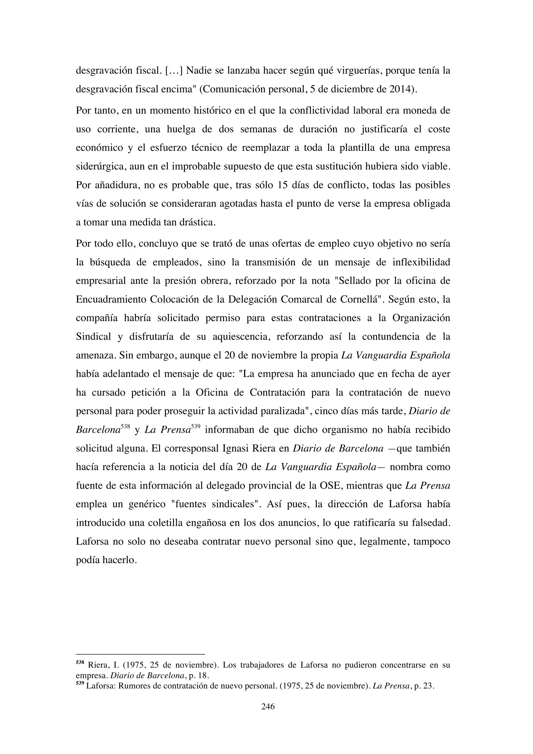 246
desgravación fiscal. […] Nadie se lanzaba hacer según qué virguerías, porque tenía la
desgravación fiscal encima" (Comunicación personal, 5 de diciembre de 2014).
Por tanto, en un momento histórico en el que la conflictividad laboral era moneda de
uso corriente, una huelga de dos semanas de duración no justificaría el coste
económico y el esfuerzo técnico de reemplazar a toda la plantilla de una empresa
siderúrgica, aun en el improbable supuesto de que esta sustitución hubiera sido viable.
Por añadidura, no es probable que, tras sólo 15 días de conflicto, todas las posibles
vías de solución se consideraran agotadas hasta el punto de verse la empresa obligada
a tomar una medida tan drástica.
Por todo ello, concluyo que se trató de unas ofertas de empleo cuyo objetivo no sería
la búsqueda de empleados, sino la transmisión de un mensaje de inflexibilidad
empresarial ante la presión obrera, reforzado por la nota "Sellado por la oficina de
Encuadramiento Colocación de la Delegación Comarcal de Cornellá". Según esto, la
compañía habría solicitado permiso para estas contrataciones a la Organización
Sindical y disfrutaría de su aquiescencia, reforzando así la contundencia de la
amenaza. Sin embargo, aunque el 20 de noviembre la propia La Vanguardia Española
había adelantado el mensaje de que: "La empresa ha anunciado que en fecha de ayer
ha cursado petición a la Oficina de Contratación para la contratación de nuevo
personal para poder proseguir la actividad paralizada", cinco días más tarde, Diario de
Barcelona538
y La Prensa539
informaban de que dicho organismo no había recibido
solicitud alguna. El corresponsal Ignasi Riera en Diario de Barcelona —que también
hacía referencia a la noticia del día 20 de La Vanguardia Española— nombra como
fuente de esta información al delegado provincial de la OSE, mientras que La Prensa
emplea un genérico "fuentes sindicales". Así pues, la dirección de Laforsa había
introducido una coletilla engañosa en los dos anuncios, lo que ratificaría su falsedad.
Laforsa no solo no deseaba contratar nuevo personal sino que, legalmente, tampoco
podía hacerlo.
538
Riera, I. (1975, 25 de noviembre). Los trabajadores de Laforsa no pudieron concentrarse en su
empresa. Diario de Barcelona, p. 18.
539
Laforsa: Rumores de contratación de nuevo personal. (1975, 25 de noviembre). La Prensa, p. 23.
 