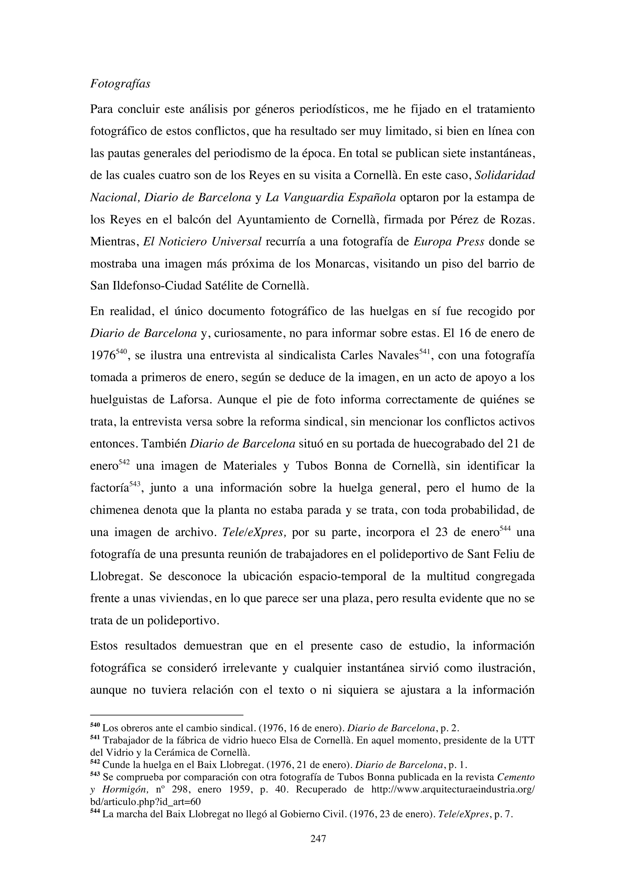 247
Fotografías
Para concluir este análisis por géneros periodísticos, me he fijado en el tratamiento
fotográfico de estos conflictos, que ha resultado ser muy limitado, si bien en línea con
las pautas generales del periodismo de la época. En total se publican siete instantáneas,
de las cuales cuatro son de los Reyes en su visita a Cornellà. En este caso, Solidaridad
Nacional, Diario de Barcelona y La Vanguardia Española optaron por la estampa de
los Reyes en el balcón del Ayuntamiento de Cornellà, firmada por Pérez de Rozas.
Mientras, El Noticiero Universal recurría a una fotografía de Europa Press donde se
mostraba una imagen más próxima de los Monarcas, visitando un piso del barrio de
San Ildefonso-Ciudad Satélite de Cornellà.
En realidad, el único documento fotográfico de las huelgas en sí fue recogido por
Diario de Barcelona y, curiosamente, no para informar sobre estas. El 16 de enero de
1976540
, se ilustra una entrevista al sindicalista Carles Navales541
, con una fotografía
tomada a primeros de enero, según se deduce de la imagen, en un acto de apoyo a los
huelguistas de Laforsa. Aunque el pie de foto informa correctamente de quiénes se
trata, la entrevista versa sobre la reforma sindical, sin mencionar los conflictos activos
entonces. También Diario de Barcelona situó en su portada de huecograbado del 21 de
enero542
una imagen de Materiales y Tubos Bonna de Cornellà, sin identificar la
factoría543
, junto a una información sobre la huelga general, pero el humo de la
chimenea denota que la planta no estaba parada y se trata, con toda probabilidad, de
una imagen de archivo. Tele/eXpres, por su parte, incorpora el 23 de enero544
una
fotografía de una presunta reunión de trabajadores en el polideportivo de Sant Feliu de
Llobregat. Se desconoce la ubicación espacio-temporal de la multitud congregada
frente a unas viviendas, en lo que parece ser una plaza, pero resulta evidente que no se
trata de un polideportivo.
Estos resultados demuestran que en el presente caso de estudio, la información
fotográfica se consideró irrelevante y cualquier instantánea sirvió como ilustración,
aunque no tuviera relación con el texto o ni siquiera se ajustara a la información
540
Los obreros ante el cambio sindical. (1976, 16 de enero). Diario de Barcelona, p. 2.
541
Trabajador de la fábrica de vidrio hueco Elsa de Cornellà. En aquel momento, presidente de la UTT
del Vidrio y la Cerámica de Cornellà.
542
Cunde la huelga en el Baix Llobregat. (1976, 21 de enero). Diario de Barcelona, p. 1.
543
Se comprueba por comparación con otra fotografía de Tubos Bonna publicada en la revista Cemento
y Hormigón, nº 298, enero 1959, p. 40. Recuperado de http://www.arquitecturaeindustria.org/
bd/articulo.php?id_art=60
544
La marcha del Baix Llobregat no llegó al Gobierno Civil. (1976, 23 de enero). Tele/eXpres, p. 7.
 