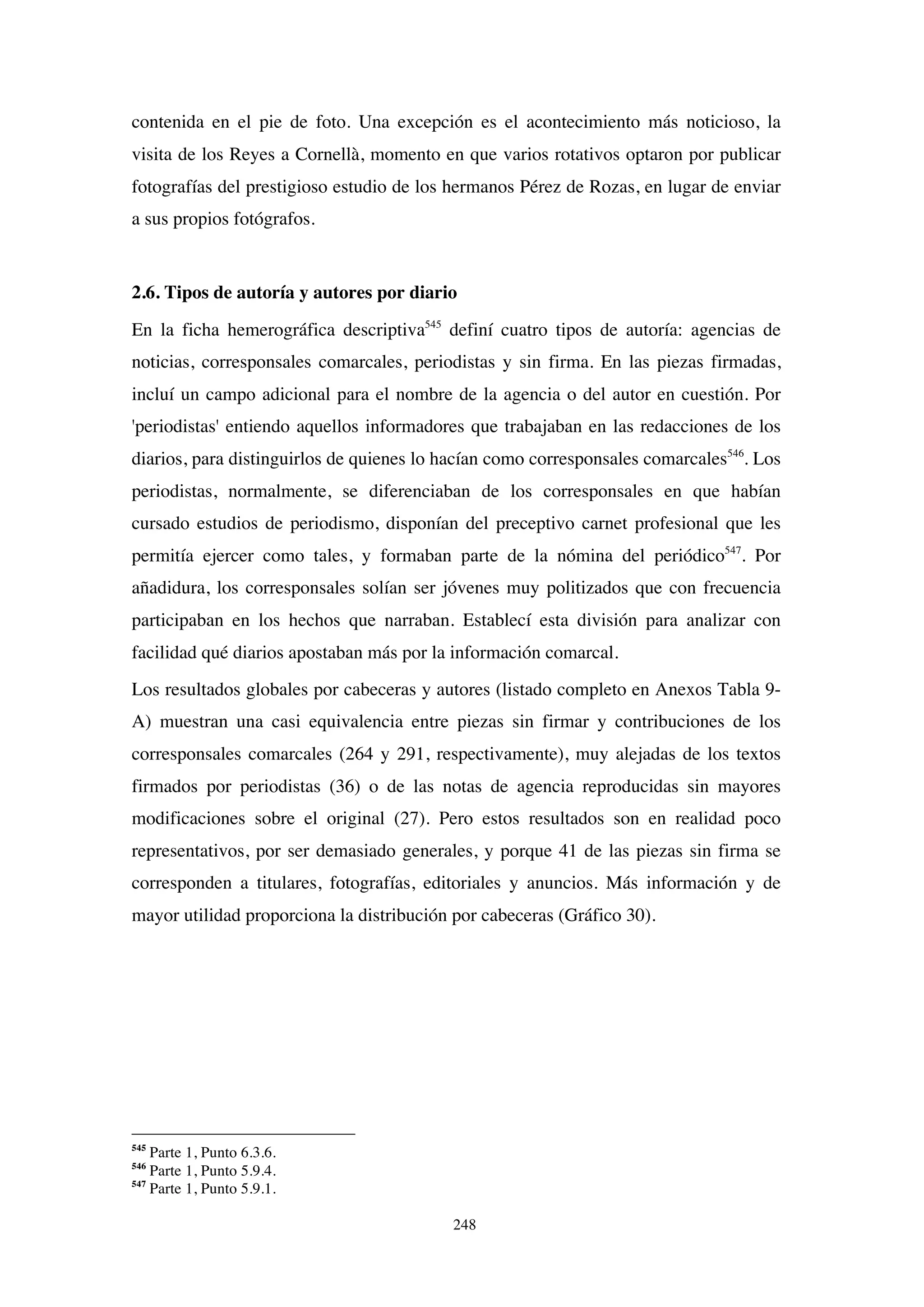 248
contenida en el pie de foto. Una excepción es el acontecimiento más noticioso, la
visita de los Reyes a Cornellà, momento en que varios rotativos optaron por publicar
fotografías del prestigioso estudio de los hermanos Pérez de Rozas, en lugar de enviar
a sus propios fotógrafos.
2.6. Tipos de autoría y autores por diario
En la ficha hemerográfica descriptiva545
definí cuatro tipos de autoría: agencias de
noticias, corresponsales comarcales, periodistas y sin firma. En las piezas firmadas,
incluí un campo adicional para el nombre de la agencia o del autor en cuestión. Por
'periodistas' entiendo aquellos informadores que trabajaban en las redacciones de los
diarios, para distinguirlos de quienes lo hacían como corresponsales comarcales546
. Los
periodistas, normalmente, se diferenciaban de los corresponsales en que habían
cursado estudios de periodismo, disponían del preceptivo carnet profesional que les
permitía ejercer como tales, y formaban parte de la nómina del periódico547
. Por
añadidura, los corresponsales solían ser jóvenes muy politizados que con frecuencia
participaban en los hechos que narraban. Establecí esta división para analizar con
facilidad qué diarios apostaban más por la información comarcal.
Los resultados globales por cabeceras y autores (listado completo en Anexos Tabla 9-
A) muestran una casi equivalencia entre piezas sin firmar y contribuciones de los
corresponsales comarcales (264 y 291, respectivamente), muy alejadas de los textos
firmados por periodistas (36) o de las notas de agencia reproducidas sin mayores
modificaciones sobre el original (27). Pero estos resultados son en realidad poco
representativos, por ser demasiado generales, y porque 41 de las piezas sin firma se
corresponden a titulares, fotografías, editoriales y anuncios. Más información y de
mayor utilidad proporciona la distribución por cabeceras (Gráfico 30).
545
Parte 1, Punto 6.3.6.
546
Parte 1, Punto 5.9.4.
547
Parte 1, Punto 5.9.1.
 