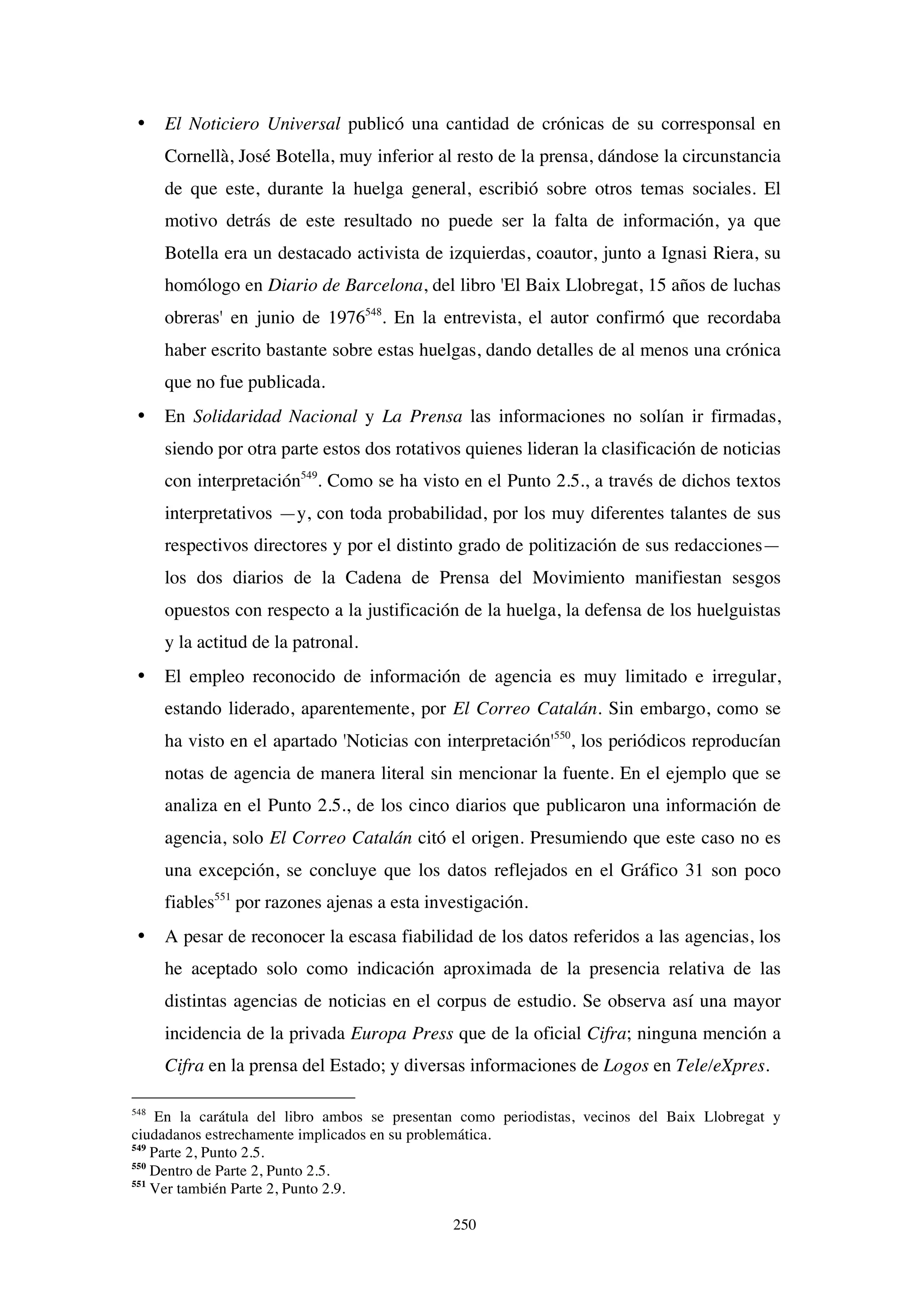 250
• El Noticiero Universal publicó una cantidad de crónicas de su corresponsal en
Cornellà, José Botella, muy inferior al resto de la prensa, dándose la circunstancia
de que este, durante la huelga general, escribió sobre otros temas sociales. El
motivo detrás de este resultado no puede ser la falta de información, ya que
Botella era un destacado activista de izquierdas, coautor, junto a Ignasi Riera, su
homólogo en Diario de Barcelona, del libro 'El Baix Llobregat, 15 años de luchas
obreras' en junio de 1976548
. En la entrevista, el autor confirmó que recordaba
haber escrito bastante sobre estas huelgas, dando detalles de al menos una crónica
que no fue publicada.
• En Solidaridad Nacional y La Prensa las informaciones no solían ir firmadas,
siendo por otra parte estos dos rotativos quienes lideran la clasificación de noticias
con interpretación549
. Como se ha visto en el Punto 2.5., a través de dichos textos
interpretativos —y, con toda probabilidad, por los muy diferentes talantes de sus
respectivos directores y por el distinto grado de politización de sus redacciones—
los dos diarios de la Cadena de Prensa del Movimiento manifiestan sesgos
opuestos con respecto a la justificación de la huelga, la defensa de los huelguistas
y la actitud de la patronal.
• El empleo reconocido de información de agencia es muy limitado e irregular,
estando liderado, aparentemente, por El Correo Catalán. Sin embargo, como se
ha visto en el apartado 'Noticias con interpretación'550
, los periódicos reproducían
notas de agencia de manera literal sin mencionar la fuente. En el ejemplo que se
analiza en el Punto 2.5., de los cinco diarios que publicaron una información de
agencia, solo El Correo Catalán citó el origen. Presumiendo que este caso no es
una excepción, se concluye que los datos reflejados en el Gráfico 31 son poco
fiables551
por razones ajenas a esta investigación.
• A pesar de reconocer la escasa fiabilidad de los datos referidos a las agencias, los
he aceptado solo como indicación aproximada de la presencia relativa de las
distintas agencias de noticias en el corpus de estudio. Se observa así una mayor
incidencia de la privada Europa Press que de la oficial Cifra; ninguna mención a
Cifra en la prensa del Estado; y diversas informaciones de Logos en Tele/eXpres.
548
En la carátula del libro ambos se presentan como periodistas, vecinos del Baix Llobregat y
ciudadanos estrechamente implicados en su problemática.
549
Parte 2, Punto 2.5.
550
Dentro de Parte 2, Punto 2.5.
551
Ver también Parte 2, Punto 2.9.
 