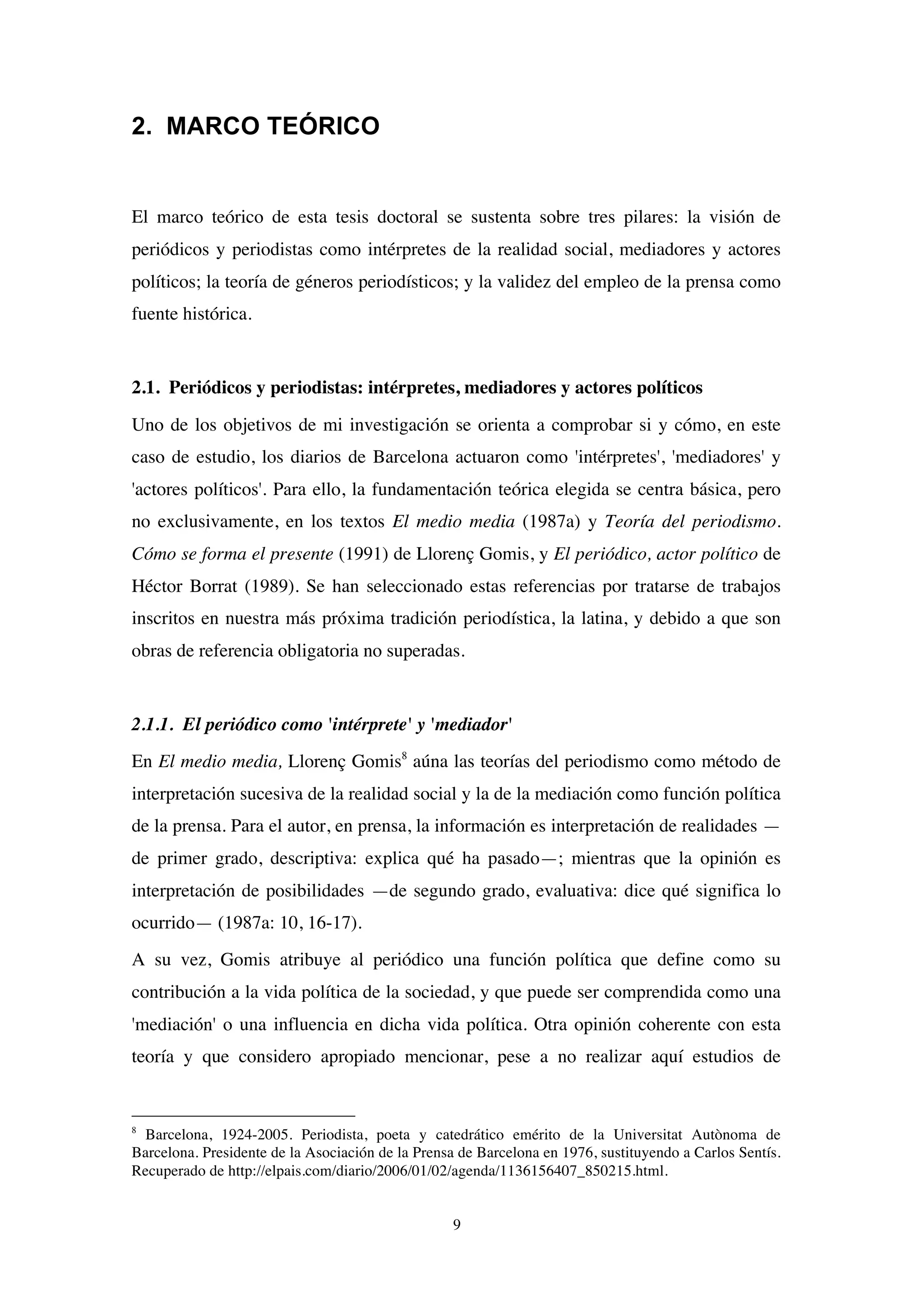 9
2. MARCO TEÓRICO
El marco teórico de esta tesis doctoral se sustenta sobre tres pilares: la visión de
periódicos y periodistas como intérpretes de la realidad social, mediadores y actores
políticos; la teoría de géneros periodísticos; y la validez del empleo de la prensa como
fuente histórica.
2.1. Periódicos y periodistas: intérpretes, mediadores y actores políticos
Uno de los objetivos de mi investigación se orienta a comprobar si y cómo, en este
caso de estudio, los diarios de Barcelona actuaron como 'intérpretes', 'mediadores' y
'actores políticos'. Para ello, la fundamentación teórica elegida se centra básica, pero
no exclusivamente, en los textos El medio media (1987a) y Teoría del periodismo.
Cómo se forma el presente (1991) de Llorenç Gomis, y El periódico, actor político de
Héctor Borrat (1989). Se han seleccionado estas referencias por tratarse de trabajos
inscritos en nuestra más próxima tradición periodística, la latina, y debido a que son
obras de referencia obligatoria no superadas.
2.1.1. El periódico como 'intérprete' y 'mediador'
En El medio media, Llorenç Gomis8
aúna las teorías del periodismo como método de
interpretación sucesiva de la realidad social y la de la mediación como función política
de la prensa. Para el autor, en prensa, la información es interpretación de realidades —
de primer grado, descriptiva: explica qué ha pasado—; mientras que la opinión es
interpretación de posibilidades —de segundo grado, evaluativa: dice qué significa lo
ocurrido— (1987a: 10, 16-17).
A su vez, Gomis atribuye al periódico una función política que define como su
contribución a la vida política de la sociedad, y que puede ser comprendida como una
'mediación' o una influencia en dicha vida política. Otra opinión coherente con esta
teoría y que considero apropiado mencionar, pese a no realizar aquí estudios de
8
Barcelona, 1924-2005. Periodista, poeta y catedrático emérito de la Universitat Autònoma de
Barcelona. Presidente de la Asociación de la Prensa de Barcelona en 1976, sustituyendo a Carlos Sentís.
Recuperado de http://elpais.com/diario/2006/01/02/agenda/1136156407_850215.html.
 
