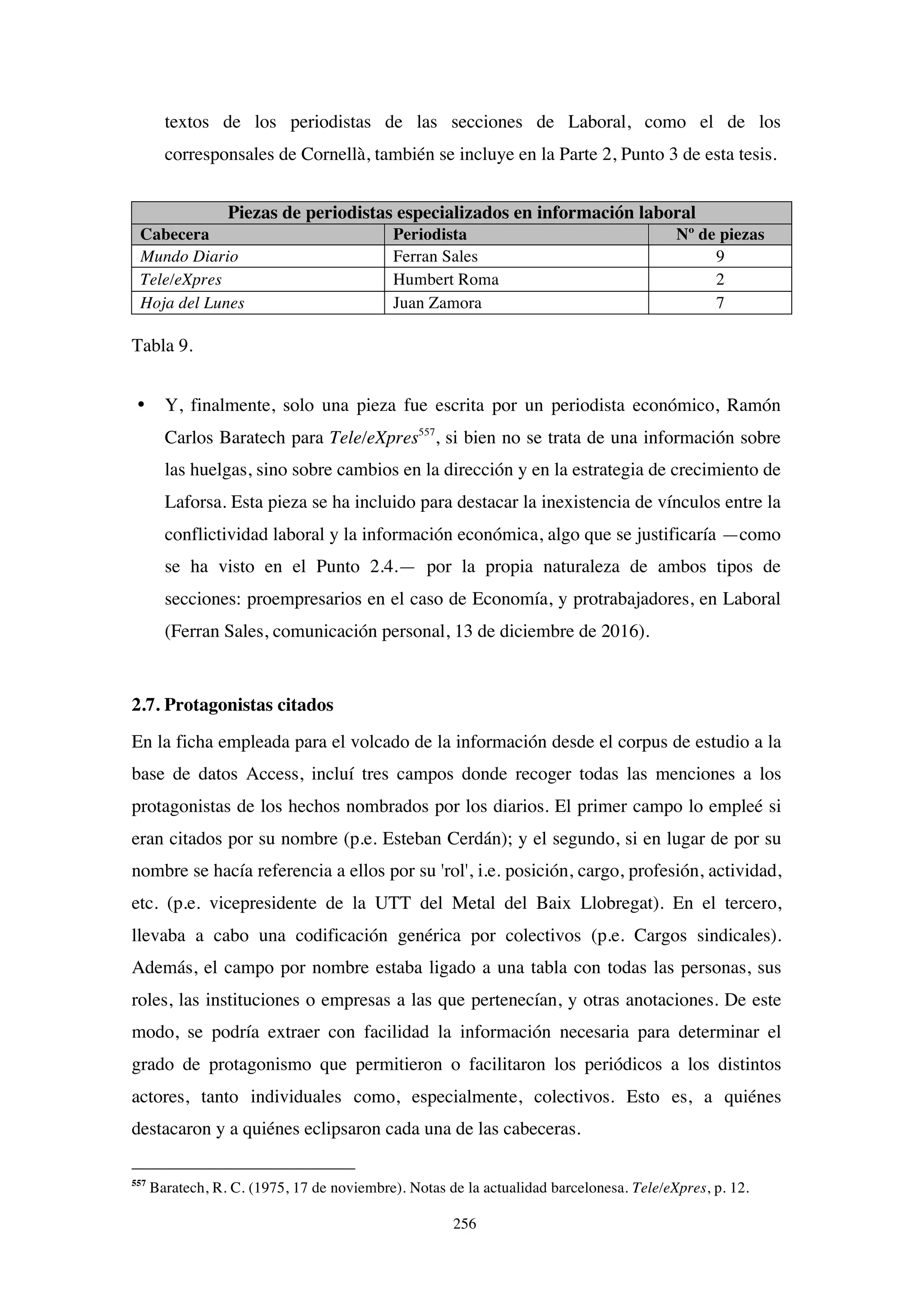 256
textos de los periodistas de las secciones de Laboral, como el de los
corresponsales de Cornellà, también se incluye en la Parte 2, Punto 3 de esta tesis.
Piezas de periodistas especializados en información laboral
Cabecera Periodista Nº de piezas
Mundo Diario Ferran Sales 9
Tele/eXpres Humbert Roma 2
Hoja del Lunes Juan Zamora 7
Tabla 9.
• Y, finalmente, solo una pieza fue escrita por un periodista económico, Ramón
Carlos Baratech para Tele/eXpres557
, si bien no se trata de una información sobre
las huelgas, sino sobre cambios en la dirección y en la estrategia de crecimiento de
Laforsa. Esta pieza se ha incluido para destacar la inexistencia de vínculos entre la
conflictividad laboral y la información económica, algo que se justificaría —como
se ha visto en el Punto 2.4.— por la propia naturaleza de ambos tipos de
secciones: proempresarios en el caso de Economía, y protrabajadores, en Laboral
(Ferran Sales, comunicación personal, 13 de diciembre de 2016).
2.7. Protagonistas citados
En la ficha empleada para el volcado de la información desde el corpus de estudio a la
base de datos Access, incluí tres campos donde recoger todas las menciones a los
protagonistas de los hechos nombrados por los diarios. El primer campo lo empleé si
eran citados por su nombre (p.e. Esteban Cerdán); y el segundo, si en lugar de por su
nombre se hacía referencia a ellos por su 'rol', i.e. posición, cargo, profesión, actividad,
etc. (p.e. vicepresidente de la UTT del Metal del Baix Llobregat). En el tercero,
llevaba a cabo una codificación genérica por colectivos (p.e. Cargos sindicales).
Además, el campo por nombre estaba ligado a una tabla con todas las personas, sus
roles, las instituciones o empresas a las que pertenecían, y otras anotaciones. De este
modo, se podría extraer con facilidad la información necesaria para determinar el
grado de protagonismo que permitieron o facilitaron los periódicos a los distintos
actores, tanto individuales como, especialmente, colectivos. Esto es, a quiénes
destacaron y a quiénes eclipsaron cada una de las cabeceras.
557
Baratech, R. C. (1975, 17 de noviembre). Notas de la actualidad barcelonesa. Tele/eXpres, p. 12.
 