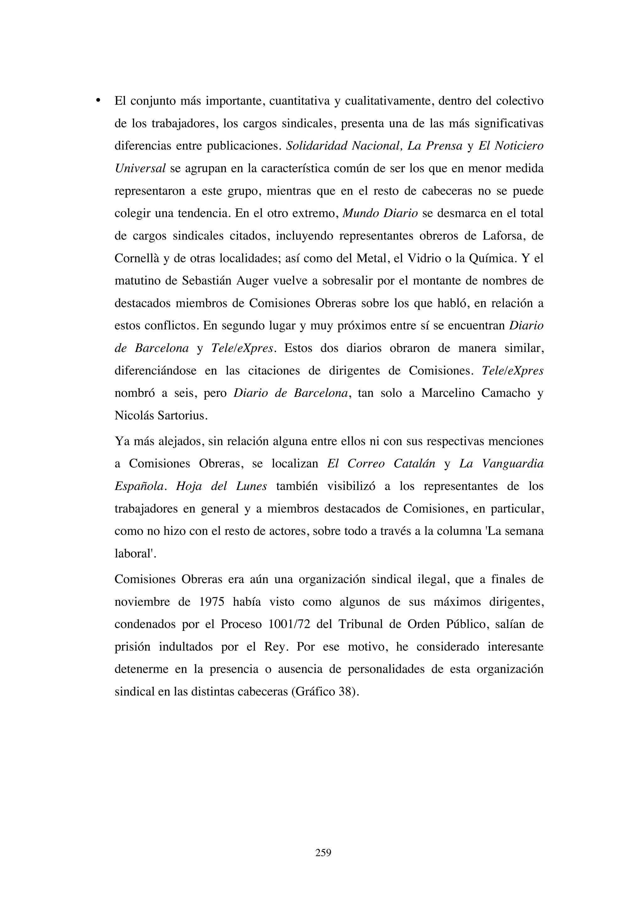 259
• El conjunto más importante, cuantitativa y cualitativamente, dentro del colectivo
de los trabajadores, los cargos sindicales, presenta una de las más significativas
diferencias entre publicaciones. Solidaridad Nacional, La Prensa y El Noticiero
Universal se agrupan en la característica común de ser los que en menor medida
representaron a este grupo, mientras que en el resto de cabeceras no se puede
colegir una tendencia. En el otro extremo, Mundo Diario se desmarca en el total
de cargos sindicales citados, incluyendo representantes obreros de Laforsa, de
Cornellà y de otras localidades; así como del Metal, el Vidrio o la Química. Y el
matutino de Sebastián Auger vuelve a sobresalir por el montante de nombres de
destacados miembros de Comisiones Obreras sobre los que habló, en relación a
estos conflictos. En segundo lugar y muy próximos entre sí se encuentran Diario
de Barcelona y Tele/eXpres. Estos dos diarios obraron de manera similar,
diferenciándose en las citaciones de dirigentes de Comisiones. Tele/eXpres
nombró a seis, pero Diario de Barcelona, tan solo a Marcelino Camacho y
Nicolás Sartorius.
Ya más alejados, sin relación alguna entre ellos ni con sus respectivas menciones
a Comisiones Obreras, se localizan El Correo Catalán y La Vanguardia
Española. Hoja del Lunes también visibilizó a los representantes de los
trabajadores en general y a miembros destacados de Comisiones, en particular,
como no hizo con el resto de actores, sobre todo a través a la columna 'La semana
laboral'.
Comisiones Obreras era aún una organización sindical ilegal, que a finales de
noviembre de 1975 había visto como algunos de sus máximos dirigentes,
condenados por el Proceso 1001/72 del Tribunal de Orden Público, salían de
prisión indultados por el Rey. Por ese motivo, he considerado interesante
detenerme en la presencia o ausencia de personalidades de esta organización
sindical en las distintas cabeceras (Gráfico 38).
 
