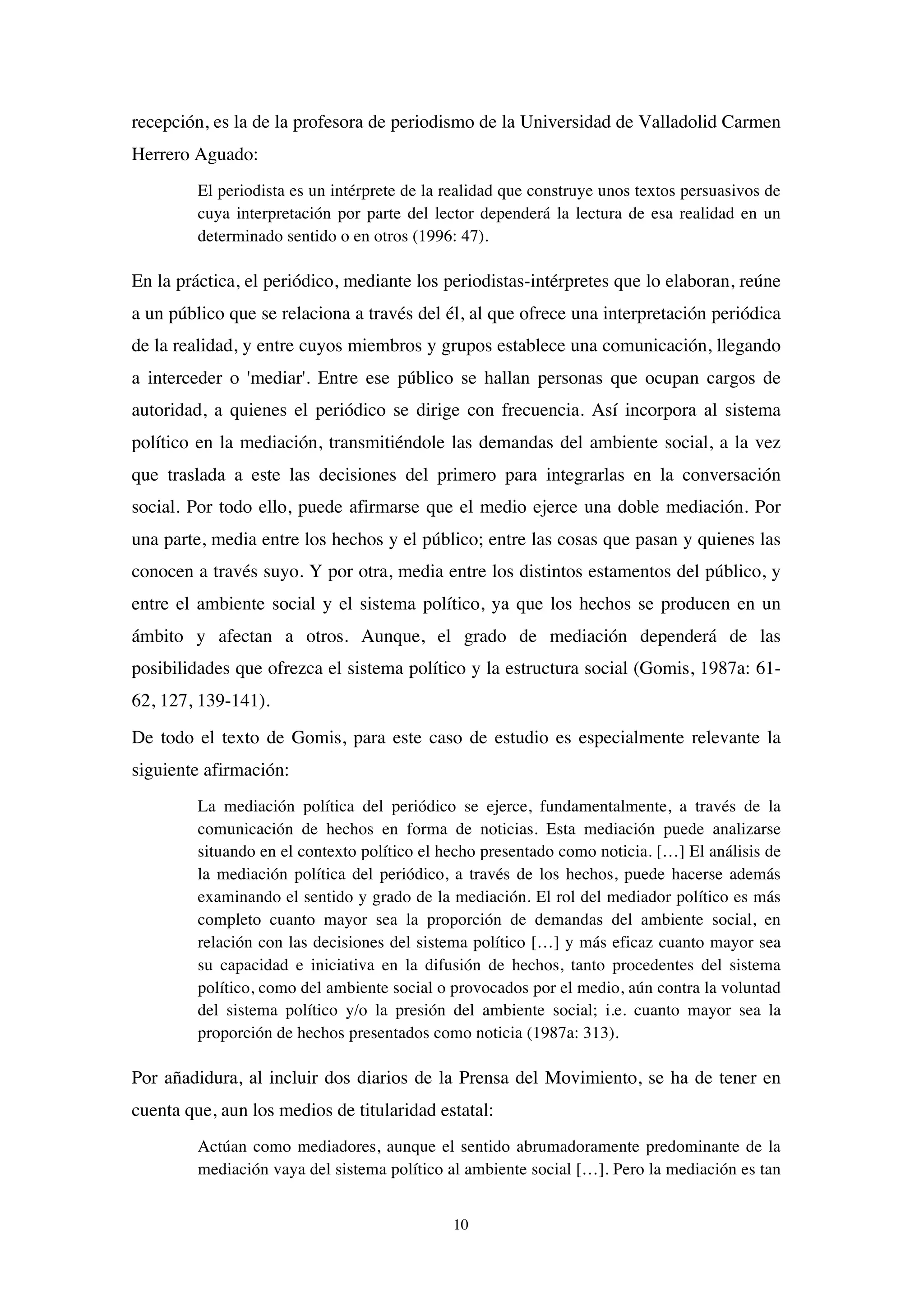 10
recepción, es la de la profesora de periodismo de la Universidad de Valladolid Carmen
Herrero Aguado:
El periodista es un intérprete de la realidad que construye unos textos persuasivos de
cuya interpretación por parte del lector dependerá la lectura de esa realidad en un
determinado sentido o en otros (1996: 47).
En la práctica, el periódico, mediante los periodistas-intérpretes que lo elaboran, reúne
a un público que se relaciona a través del él, al que ofrece una interpretación periódica
de la realidad, y entre cuyos miembros y grupos establece una comunicación, llegando
a interceder o 'mediar'. Entre ese público se hallan personas que ocupan cargos de
autoridad, a quienes el periódico se dirige con frecuencia. Así incorpora al sistema
político en la mediación, transmitiéndole las demandas del ambiente social, a la vez
que traslada a este las decisiones del primero para integrarlas en la conversación
social. Por todo ello, puede afirmarse que el medio ejerce una doble mediación. Por
una parte, media entre los hechos y el público; entre las cosas que pasan y quienes las
conocen a través suyo. Y por otra, media entre los distintos estamentos del público, y
entre el ambiente social y el sistema político, ya que los hechos se producen en un
ámbito y afectan a otros. Aunque, el grado de mediación dependerá de las
posibilidades que ofrezca el sistema político y la estructura social (Gomis, 1987a: 61-
62, 127, 139-141).
De todo el texto de Gomis, para este caso de estudio es especialmente relevante la
siguiente afirmación:
La mediación política del periódico se ejerce, fundamentalmente, a través de la
comunicación de hechos en forma de noticias. Esta mediación puede analizarse
situando en el contexto político el hecho presentado como noticia. […] El análisis de
la mediación política del periódico, a través de los hechos, puede hacerse además
examinando el sentido y grado de la mediación. El rol del mediador político es más
completo cuanto mayor sea la proporción de demandas del ambiente social, en
relación con las decisiones del sistema político […] y más eficaz cuanto mayor sea
su capacidad e iniciativa en la difusión de hechos, tanto procedentes del sistema
político, como del ambiente social o provocados por el medio, aún contra la voluntad
del sistema político y/o la presión del ambiente social; i.e. cuanto mayor sea la
proporción de hechos presentados como noticia (1987a: 313).
Por añadidura, al incluir dos diarios de la Prensa del Movimiento, se ha de tener en
cuenta que, aun los medios de titularidad estatal:
Actúan como mediadores, aunque el sentido abrumadoramente predominante de la
mediación vaya del sistema político al ambiente social […]. Pero la mediación es tan
 