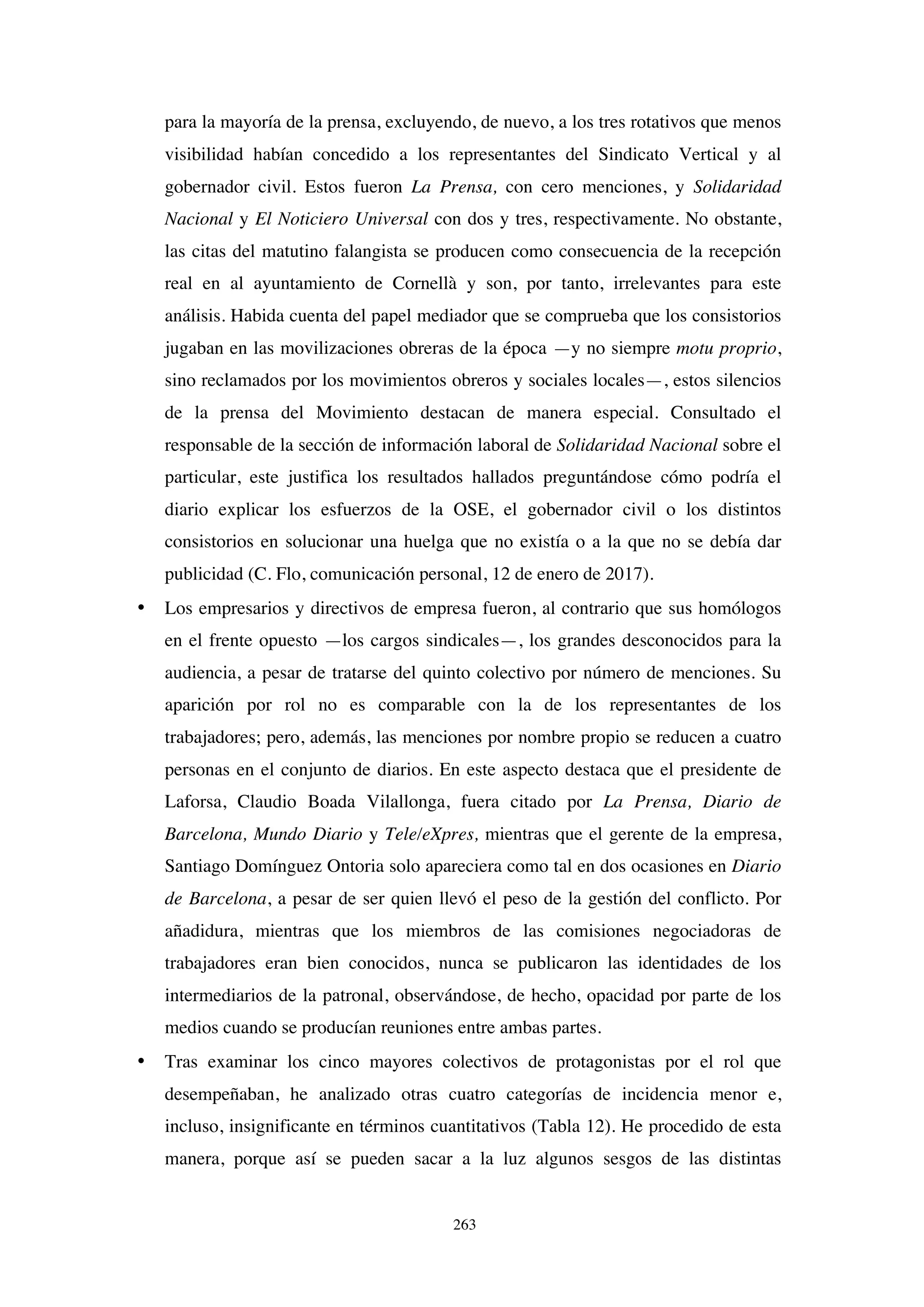 263
para la mayoría de la prensa, excluyendo, de nuevo, a los tres rotativos que menos
visibilidad habían concedido a los representantes del Sindicato Vertical y al
gobernador civil. Estos fueron La Prensa, con cero menciones, y Solidaridad
Nacional y El Noticiero Universal con dos y tres, respectivamente. No obstante,
las citas del matutino falangista se producen como consecuencia de la recepción
real en al ayuntamiento de Cornellà y son, por tanto, irrelevantes para este
análisis. Habida cuenta del papel mediador que se comprueba que los consistorios
jugaban en las movilizaciones obreras de la época —y no siempre motu proprio,
sino reclamados por los movimientos obreros y sociales locales—, estos silencios
de la prensa del Movimiento destacan de manera especial. Consultado el
responsable de la sección de información laboral de Solidaridad Nacional sobre el
particular, este justifica los resultados hallados preguntándose cómo podría el
diario explicar los esfuerzos de la OSE, el gobernador civil o los distintos
consistorios en solucionar una huelga que no existía o a la que no se debía dar
publicidad (C. Flo, comunicación personal, 12 de enero de 2017).
• Los empresarios y directivos de empresa fueron, al contrario que sus homólogos
en el frente opuesto —los cargos sindicales—, los grandes desconocidos para la
audiencia, a pesar de tratarse del quinto colectivo por número de menciones. Su
aparición por rol no es comparable con la de los representantes de los
trabajadores; pero, además, las menciones por nombre propio se reducen a cuatro
personas en el conjunto de diarios. En este aspecto destaca que el presidente de
Laforsa, Claudio Boada Vilallonga, fuera citado por La Prensa, Diario de
Barcelona, Mundo Diario y Tele/eXpres, mientras que el gerente de la empresa,
Santiago Domínguez Ontoria solo apareciera como tal en dos ocasiones en Diario
de Barcelona, a pesar de ser quien llevó el peso de la gestión del conflicto. Por
añadidura, mientras que los miembros de las comisiones negociadoras de
trabajadores eran bien conocidos, nunca se publicaron las identidades de los
intermediarios de la patronal, observándose, de hecho, opacidad por parte de los
medios cuando se producían reuniones entre ambas partes.
• Tras examinar los cinco mayores colectivos de protagonistas por el rol que
desempeñaban, he analizado otras cuatro categorías de incidencia menor e,
incluso, insignificante en términos cuantitativos (Tabla 12). He procedido de esta
manera, porque así se pueden sacar a la luz algunos sesgos de las distintas
 
