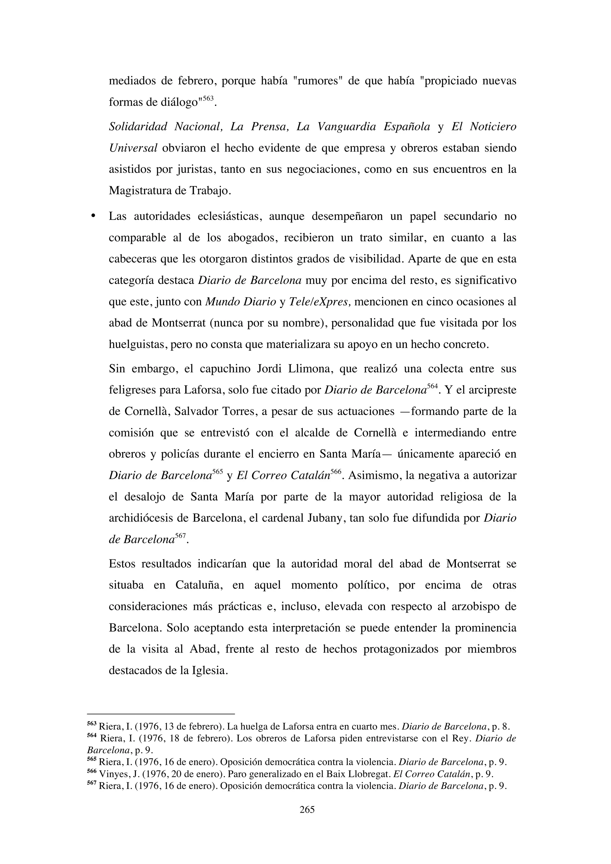 265
mediados de febrero, porque había "rumores" de que había "propiciado nuevas
formas de diálogo"563
.
Solidaridad Nacional, La Prensa, La Vanguardia Española y El Noticiero
Universal obviaron el hecho evidente de que empresa y obreros estaban siendo
asistidos por juristas, tanto en sus negociaciones, como en sus encuentros en la
Magistratura de Trabajo.
• Las autoridades eclesiásticas, aunque desempeñaron un papel secundario no
comparable al de los abogados, recibieron un trato similar, en cuanto a las
cabeceras que les otorgaron distintos grados de visibilidad. Aparte de que en esta
categoría destaca Diario de Barcelona muy por encima del resto, es significativo
que este, junto con Mundo Diario y Tele/eXpres, mencionen en cinco ocasiones al
abad de Montserrat (nunca por su nombre), personalidad que fue visitada por los
huelguistas, pero no consta que materializara su apoyo en un hecho concreto.
Sin embargo, el capuchino Jordi Llimona, que realizó una colecta entre sus
feligreses para Laforsa, solo fue citado por Diario de Barcelona564
. Y el arcipreste
de Cornellà, Salvador Torres, a pesar de sus actuaciones —formando parte de la
comisión que se entrevistó con el alcalde de Cornellà e intermediando entre
obreros y policías durante el encierro en Santa María— únicamente apareció en
Diario de Barcelona565
y El Correo Catalán566
. Asimismo, la negativa a autorizar
el desalojo de Santa María por parte de la mayor autoridad religiosa de la
archidiócesis de Barcelona, el cardenal Jubany, tan solo fue difundida por Diario
de Barcelona567
.
Estos resultados indicarían que la autoridad moral del abad de Montserrat se
situaba en Cataluña, en aquel momento político, por encima de otras
consideraciones más prácticas e, incluso, elevada con respecto al arzobispo de
Barcelona. Solo aceptando esta interpretación se puede entender la prominencia
de la visita al Abad, frente al resto de hechos protagonizados por miembros
destacados de la Iglesia.
563
Riera, I. (1976, 13 de febrero). La huelga de Laforsa entra en cuarto mes. Diario de Barcelona, p. 8.
564
Riera, I. (1976, 18 de febrero). Los obreros de Laforsa piden entrevistarse con el Rey. Diario de
Barcelona, p. 9.
565
Riera, I. (1976, 16 de enero). Oposición democrática contra la violencia. Diario de Barcelona, p. 9.
566
Vinyes, J. (1976, 20 de enero). Paro generalizado en el Baix Llobregat. El Correo Catalán, p. 9.
567
Riera, I. (1976, 16 de enero). Oposición democrática contra la violencia. Diario de Barcelona, p. 9.
 