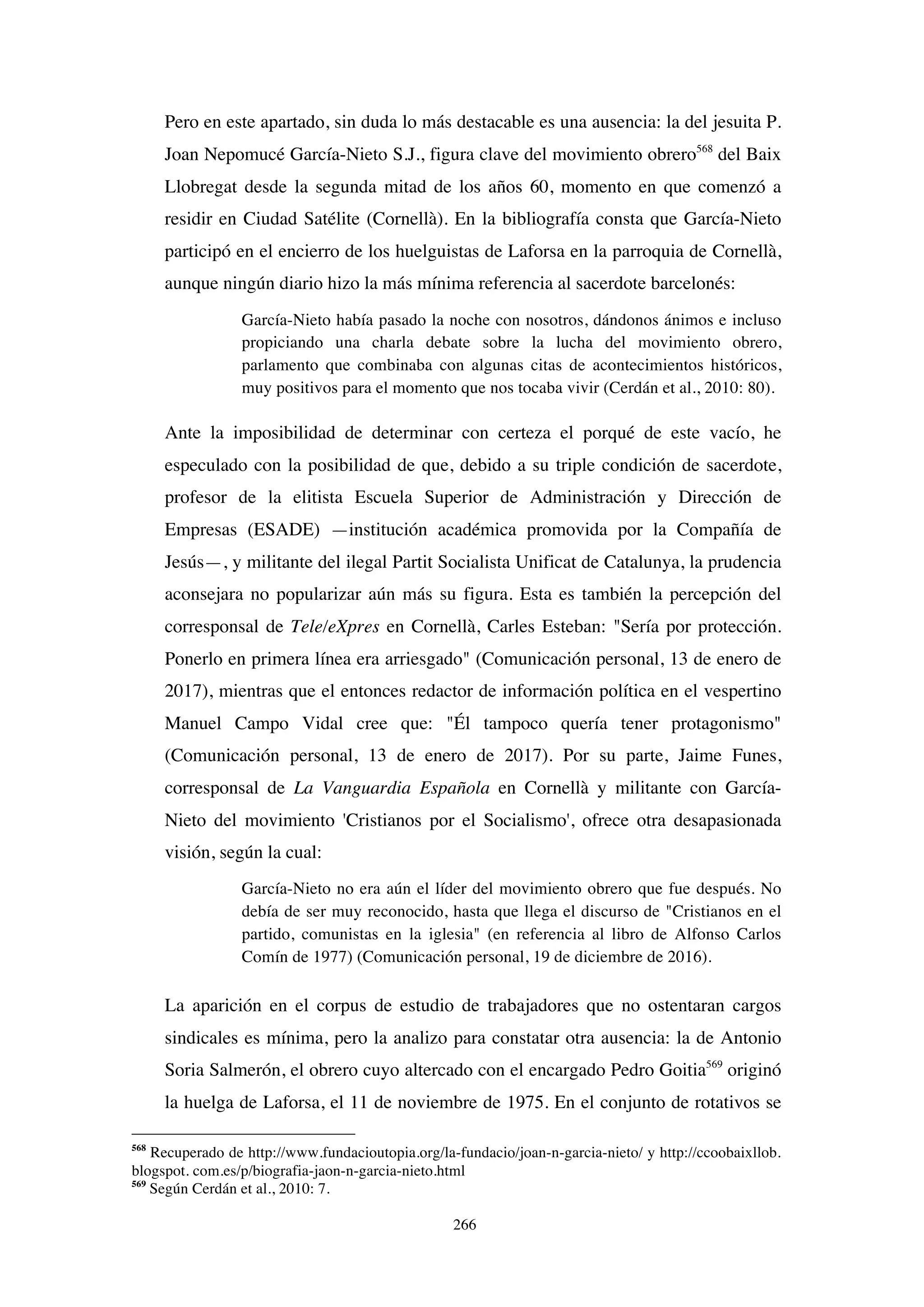 266
Pero en este apartado, sin duda lo más destacable es una ausencia: la del jesuita P.
Joan Nepomucé García-Nieto S.J., figura clave del movimiento obrero568
del Baix
Llobregat desde la segunda mitad de los años 60, momento en que comenzó a
residir en Ciudad Satélite (Cornellà). En la bibliografía consta que García-Nieto
participó en el encierro de los huelguistas de Laforsa en la parroquia de Cornellà,
aunque ningún diario hizo la más mínima referencia al sacerdote barcelonés:
García-Nieto había pasado la noche con nosotros, dándonos ánimos e incluso
propiciando una charla debate sobre la lucha del movimiento obrero,
parlamento que combinaba con algunas citas de acontecimientos históricos,
muy positivos para el momento que nos tocaba vivir (Cerdán et al., 2010: 80).
Ante la imposibilidad de determinar con certeza el porqué de este vacío, he
especulado con la posibilidad de que, debido a su triple condición de sacerdote,
profesor de la elitista Escuela Superior de Administración y Dirección de
Empresas (ESADE) —institución académica promovida por la Compañía de
Jesús—, y militante del ilegal Partit Socialista Unificat de Catalunya, la prudencia
aconsejara no popularizar aún más su figura. Esta es también la percepción del
corresponsal de Tele/eXpres en Cornellà, Carles Esteban: "Sería por protección.
Ponerlo en primera línea era arriesgado" (Comunicación personal, 13 de enero de
2017), mientras que el entonces redactor de información política en el vespertino
Manuel Campo Vidal cree que: "Él tampoco quería tener protagonismo"
(Comunicación personal, 13 de enero de 2017). Por su parte, Jaime Funes,
corresponsal de La Vanguardia Española en Cornellà y militante con García-
Nieto del movimiento 'Cristianos por el Socialismo', ofrece otra desapasionada
visión, según la cual:
García-Nieto no era aún el líder del movimiento obrero que fue después. No
debía de ser muy reconocido, hasta que llega el discurso de "Cristianos en el
partido, comunistas en la iglesia" (en referencia al libro de Alfonso Carlos
Comín de 1977) (Comunicación personal, 19 de diciembre de 2016).
La aparición en el corpus de estudio de trabajadores que no ostentaran cargos
sindicales es mínima, pero la analizo para constatar otra ausencia: la de Antonio
Soria Salmerón, el obrero cuyo altercado con el encargado Pedro Goitia569
originó
la huelga de Laforsa, el 11 de noviembre de 1975. En el conjunto de rotativos se
568
Recuperado de http://www.fundacioutopia.org/la-fundacio/joan-n-garcia-nieto/ y http://ccoobaixllob.
blogspot. com.es/p/biografia-jaon-n-garcia-nieto.html
569
Según Cerdán et al., 2010: 7.
 