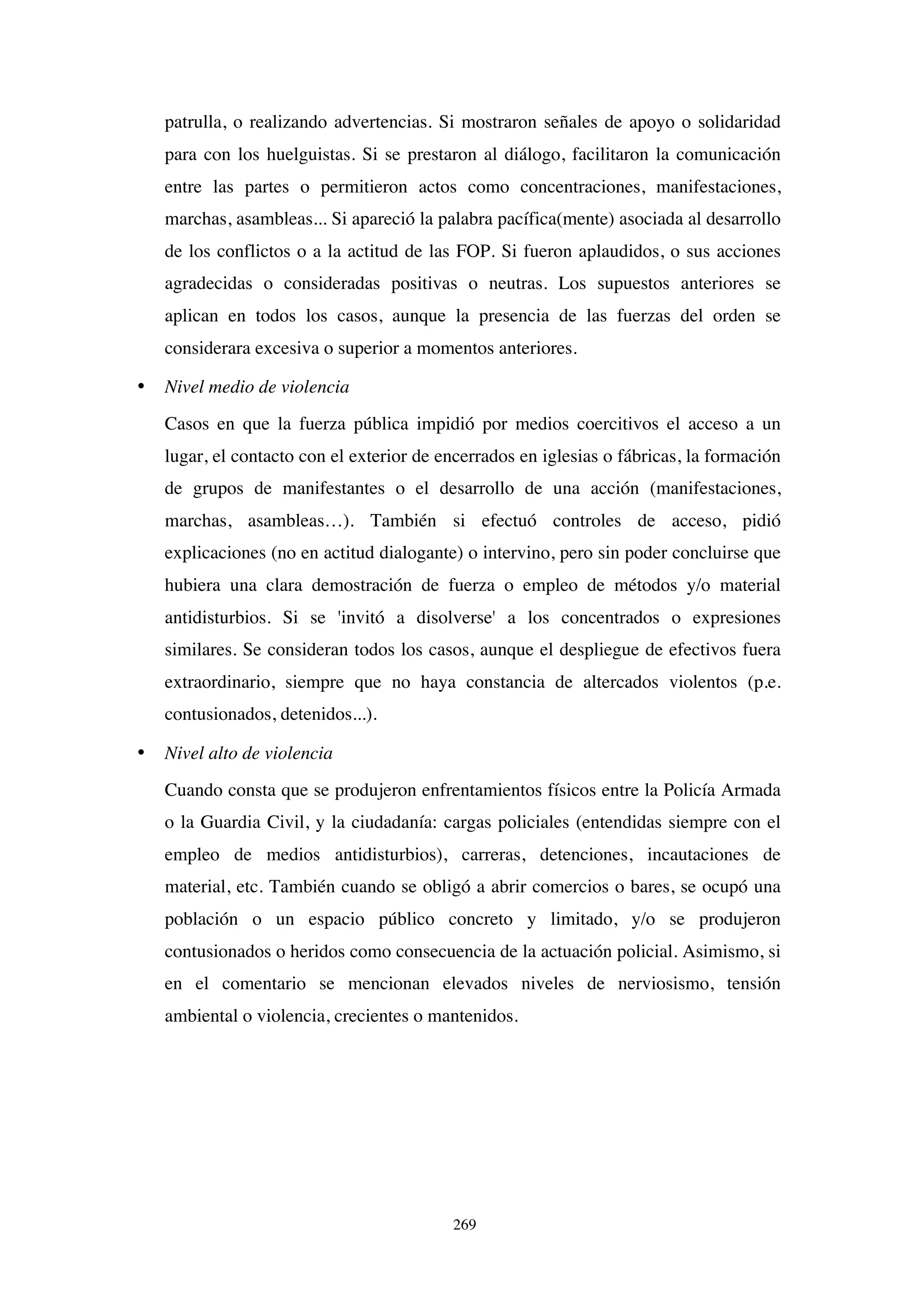 269
patrulla, o realizando advertencias. Si mostraron señales de apoyo o solidaridad
para con los huelguistas. Si se prestaron al diálogo, facilitaron la comunicación
entre las partes o permitieron actos como concentraciones, manifestaciones,
marchas, asambleas... Si apareció la palabra pacífica(mente) asociada al desarrollo
de los conflictos o a la actitud de las FOP. Si fueron aplaudidos, o sus acciones
agradecidas o consideradas positivas o neutras. Los supuestos anteriores se
aplican en todos los casos, aunque la presencia de las fuerzas del orden se
considerara excesiva o superior a momentos anteriores.
• Nivel medio de violencia
Casos en que la fuerza pública impidió por medios coercitivos el acceso a un
lugar, el contacto con el exterior de encerrados en iglesias o fábricas, la formación
de grupos de manifestantes o el desarrollo de una acción (manifestaciones,
marchas, asambleas…). También si efectuó controles de acceso, pidió
explicaciones (no en actitud dialogante) o intervino, pero sin poder concluirse que
hubiera una clara demostración de fuerza o empleo de métodos y/o material
antidisturbios. Si se 'invitó a disolverse' a los concentrados o expresiones
similares. Se consideran todos los casos, aunque el despliegue de efectivos fuera
extraordinario, siempre que no haya constancia de altercados violentos (p.e.
contusionados, detenidos...).
• Nivel alto de violencia
Cuando consta que se produjeron enfrentamientos físicos entre la Policía Armada
o la Guardia Civil, y la ciudadanía: cargas policiales (entendidas siempre con el
empleo de medios antidisturbios), carreras, detenciones, incautaciones de
material, etc. También cuando se obligó a abrir comercios o bares, se ocupó una
población o un espacio público concreto y limitado, y/o se produjeron
contusionados o heridos como consecuencia de la actuación policial. Asimismo, si
en el comentario se mencionan elevados niveles de nerviosismo, tensión
ambiental o violencia, crecientes o mantenidos.
 