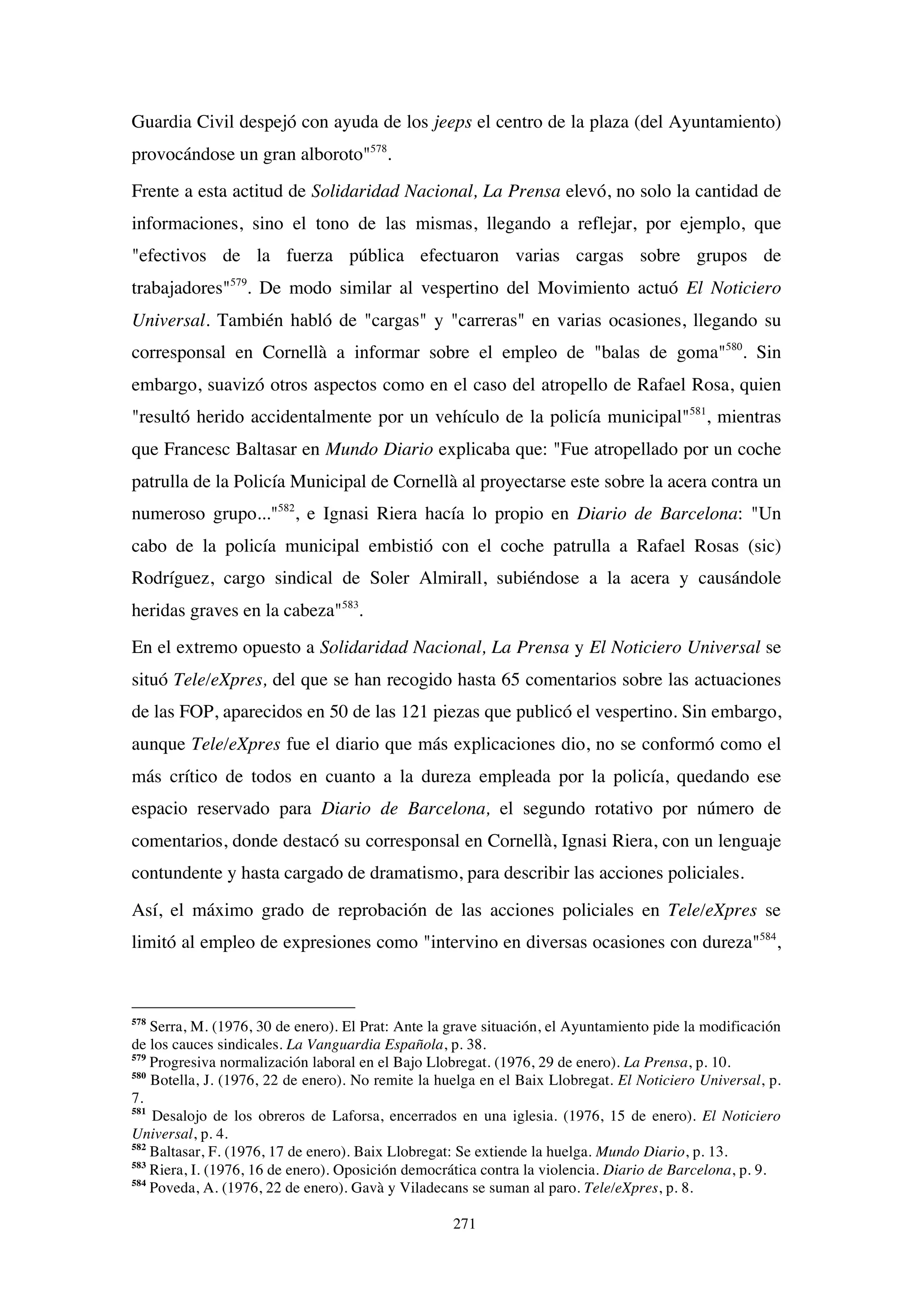 271
Guardia Civil despejó con ayuda de los jeeps el centro de la plaza (del Ayuntamiento)
provocándose un gran alboroto"578
.
Frente a esta actitud de Solidaridad Nacional, La Prensa elevó, no solo la cantidad de
informaciones, sino el tono de las mismas, llegando a reflejar, por ejemplo, que
"efectivos de la fuerza pública efectuaron varias cargas sobre grupos de
trabajadores"579
. De modo similar al vespertino del Movimiento actuó El Noticiero
Universal. También habló de "cargas" y "carreras" en varias ocasiones, llegando su
corresponsal en Cornellà a informar sobre el empleo de "balas de goma"580
. Sin
embargo, suavizó otros aspectos como en el caso del atropello de Rafael Rosa, quien
"resultó herido accidentalmente por un vehículo de la policía municipal"581
, mientras
que Francesc Baltasar en Mundo Diario explicaba que: "Fue atropellado por un coche
patrulla de la Policía Municipal de Cornellà al proyectarse este sobre la acera contra un
numeroso grupo..."582
, e Ignasi Riera hacía lo propio en Diario de Barcelona: "Un
cabo de la policía municipal embistió con el coche patrulla a Rafael Rosas (sic)
Rodríguez, cargo sindical de Soler Almirall, subiéndose a la acera y causándole
heridas graves en la cabeza"583
.
En el extremo opuesto a Solidaridad Nacional, La Prensa y El Noticiero Universal se
situó Tele/eXpres, del que se han recogido hasta 65 comentarios sobre las actuaciones
de las FOP, aparecidos en 50 de las 121 piezas que publicó el vespertino. Sin embargo,
aunque Tele/eXpres fue el diario que más explicaciones dio, no se conformó como el
más crítico de todos en cuanto a la dureza empleada por la policía, quedando ese
espacio reservado para Diario de Barcelona, el segundo rotativo por número de
comentarios, donde destacó su corresponsal en Cornellà, Ignasi Riera, con un lenguaje
contundente y hasta cargado de dramatismo, para describir las acciones policiales.
Así, el máximo grado de reprobación de las acciones policiales en Tele/eXpres se
limitó al empleo de expresiones como "intervino en diversas ocasiones con dureza"584
,
578
Serra, M. (1976, 30 de enero). El Prat: Ante la grave situación, el Ayuntamiento pide la modificación
de los cauces sindicales. La Vanguardia Española, p. 38.
579
Progresiva normalización laboral en el Bajo Llobregat. (1976, 29 de enero). La Prensa, p. 10.
580
Botella, J. (1976, 22 de enero). No remite la huelga en el Baix Llobregat. El Noticiero Universal, p.
7.
581
Desalojo de los obreros de Laforsa, encerrados en una iglesia. (1976, 15 de enero). El Noticiero
Universal, p. 4.
582
Baltasar, F. (1976, 17 de enero). Baix Llobregat: Se extiende la huelga. Mundo Diario, p. 13.
583
Riera, I. (1976, 16 de enero). Oposición democrática contra la violencia. Diario de Barcelona, p. 9.
584
Poveda, A. (1976, 22 de enero). Gavà y Viladecans se suman al paro. Tele/eXpres, p. 8.
 