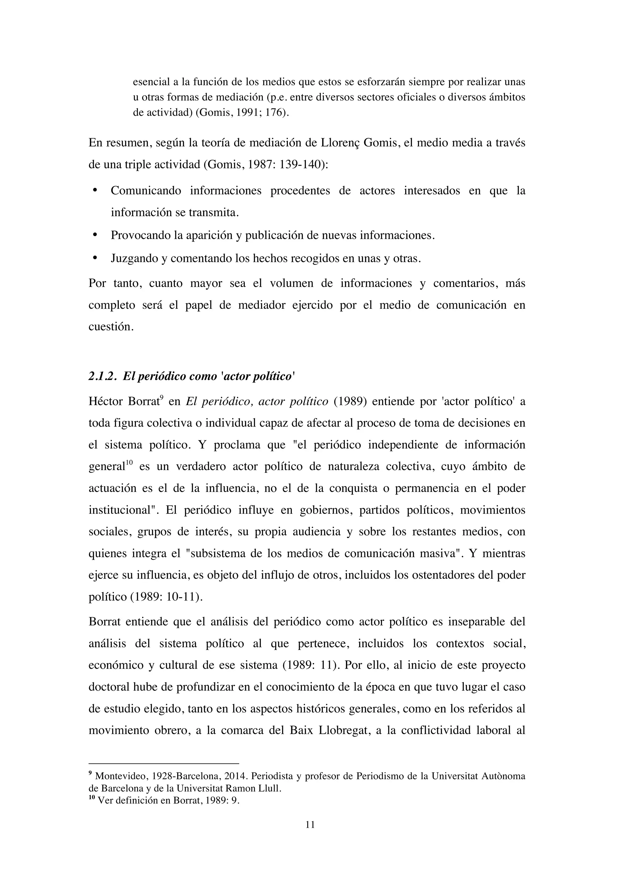 11
esencial a la función de los medios que estos se esforzarán siempre por realizar unas
u otras formas de mediación (p.e. entre diversos sectores oficiales o diversos ámbitos
de actividad) (Gomis, 1991; 176).
En resumen, según la teoría de mediación de Llorenç Gomis, el medio media a través
de una triple actividad (Gomis, 1987: 139-140):
• Comunicando informaciones procedentes de actores interesados en que la
información se transmita.
• Provocando la aparición y publicación de nuevas informaciones.
• Juzgando y comentando los hechos recogidos en unas y otras.
Por tanto, cuanto mayor sea el volumen de informaciones y comentarios, más
completo será el papel de mediador ejercido por el medio de comunicación en
cuestión.
2.1.2. El periódico como 'actor político'
Héctor Borrat9
en El periódico, actor político (1989) entiende por 'actor político' a
toda figura colectiva o individual capaz de afectar al proceso de toma de decisiones en
el sistema político. Y proclama que "el periódico independiente de información
general10
es un verdadero actor político de naturaleza colectiva, cuyo ámbito de
actuación es el de la influencia, no el de la conquista o permanencia en el poder
institucional". El periódico influye en gobiernos, partidos políticos, movimientos
sociales, grupos de interés, su propia audiencia y sobre los restantes medios, con
quienes integra el "subsistema de los medios de comunicación masiva". Y mientras
ejerce su influencia, es objeto del influjo de otros, incluidos los ostentadores del poder
político (1989: 10-11).
Borrat entiende que el análisis del periódico como actor político es inseparable del
análisis del sistema político al que pertenece, incluidos los contextos social,
económico y cultural de ese sistema (1989: 11). Por ello, al inicio de este proyecto
doctoral hube de profundizar en el conocimiento de la época en que tuvo lugar el caso
de estudio elegido, tanto en los aspectos históricos generales, como en los referidos al
movimiento obrero, a la comarca del Baix Llobregat, a la conflictividad laboral al
9
Montevideo, 1928-Barcelona, 2014. Periodista y profesor de Periodismo de la Universitat Autònoma
de Barcelona y de la Universitat Ramon Llull.
10
Ver definición en Borrat, 1989: 9.
 