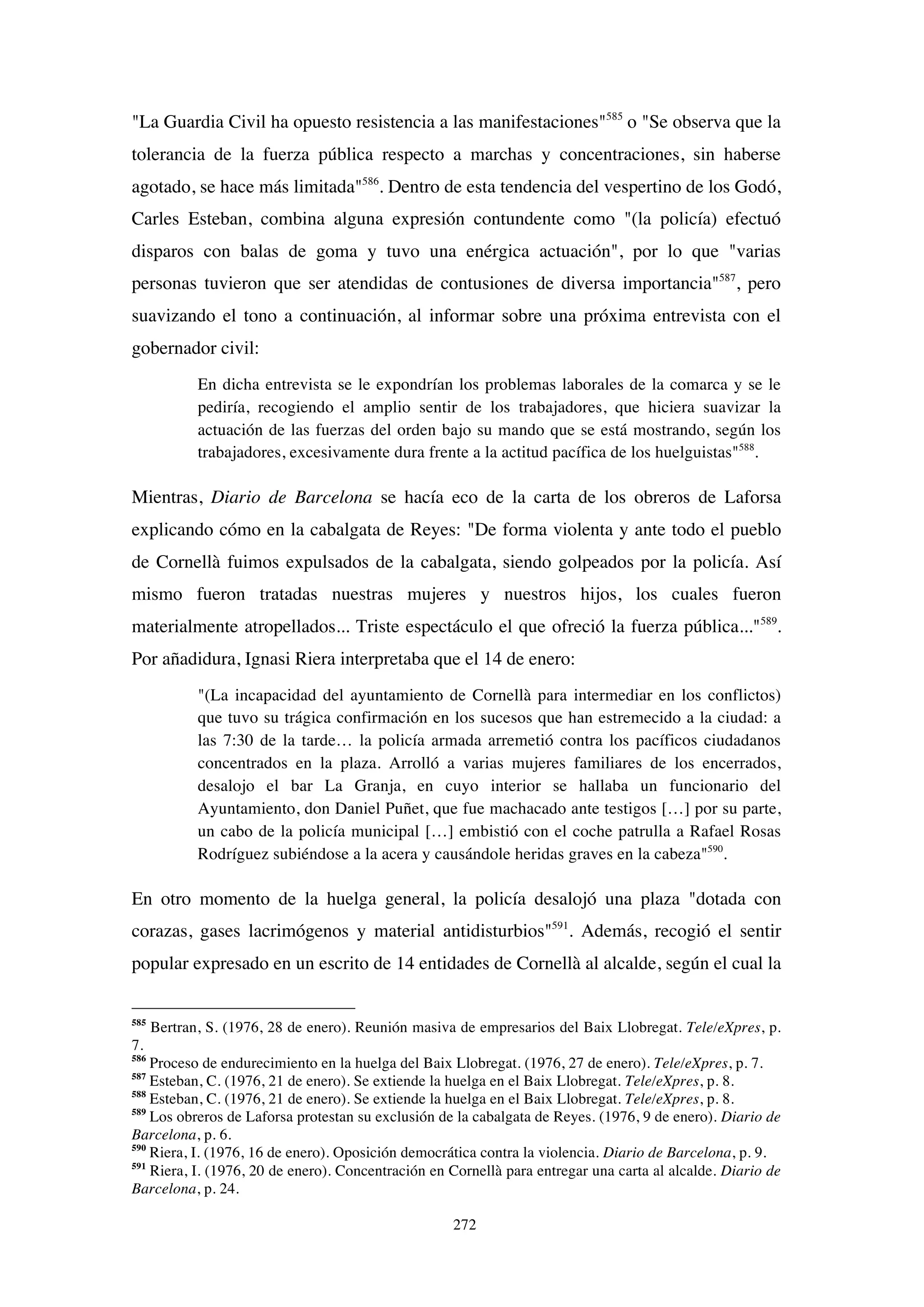 272
"La Guardia Civil ha opuesto resistencia a las manifestaciones"585
o "Se observa que la
tolerancia de la fuerza pública respecto a marchas y concentraciones, sin haberse
agotado, se hace más limitada"586
. Dentro de esta tendencia del vespertino de los Godó,
Carles Esteban, combina alguna expresión contundente como "(la policía) efectuó
disparos con balas de goma y tuvo una enérgica actuación", por lo que "varias
personas tuvieron que ser atendidas de contusiones de diversa importancia"587
, pero
suavizando el tono a continuación, al informar sobre una próxima entrevista con el
gobernador civil:
En dicha entrevista se le expondrían los problemas laborales de la comarca y se le
pediría, recogiendo el amplio sentir de los trabajadores, que hiciera suavizar la
actuación de las fuerzas del orden bajo su mando que se está mostrando, según los
trabajadores, excesivamente dura frente a la actitud pacífica de los huelguistas"588
.
Mientras, Diario de Barcelona se hacía eco de la carta de los obreros de Laforsa
explicando cómo en la cabalgata de Reyes: "De forma violenta y ante todo el pueblo
de Cornellà fuimos expulsados de la cabalgata, siendo golpeados por la policía. Así
mismo fueron tratadas nuestras mujeres y nuestros hijos, los cuales fueron
materialmente atropellados... Triste espectáculo el que ofreció la fuerza pública..."589
.
Por añadidura, Ignasi Riera interpretaba que el 14 de enero:
"(La incapacidad del ayuntamiento de Cornellà para intermediar en los conflictos)
que tuvo su trágica confirmación en los sucesos que han estremecido a la ciudad: a
las 7:30 de la tarde… la policía armada arremetió contra los pacíficos ciudadanos
concentrados en la plaza. Arrolló a varias mujeres familiares de los encerrados,
desalojo el bar La Granja, en cuyo interior se hallaba un funcionario del
Ayuntamiento, don Daniel Puñet, que fue machacado ante testigos […] por su parte,
un cabo de la policía municipal […] embistió con el coche patrulla a Rafael Rosas
Rodríguez subiéndose a la acera y causándole heridas graves en la cabeza"590
.
En otro momento de la huelga general, la policía desalojó una plaza "dotada con
corazas, gases lacrimógenos y material antidisturbios"591
. Además, recogió el sentir
popular expresado en un escrito de 14 entidades de Cornellà al alcalde, según el cual la
585
Bertran, S. (1976, 28 de enero). Reunión masiva de empresarios del Baix Llobregat. Tele/eXpres, p.
7.
586
Proceso de endurecimiento en la huelga del Baix Llobregat. (1976, 27 de enero). Tele/eXpres, p. 7.
587
Esteban, C. (1976, 21 de enero). Se extiende la huelga en el Baix Llobregat. Tele/eXpres, p. 8.
588
Esteban, C. (1976, 21 de enero). Se extiende la huelga en el Baix Llobregat. Tele/eXpres, p. 8.
589
Los obreros de Laforsa protestan su exclusión de la cabalgata de Reyes. (1976, 9 de enero). Diario de
Barcelona, p. 6.
590
Riera, I. (1976, 16 de enero). Oposición democrática contra la violencia. Diario de Barcelona, p. 9.
591
Riera, I. (1976, 20 de enero). Concentración en Cornellà para entregar una carta al alcalde. Diario de
Barcelona, p. 24.
 