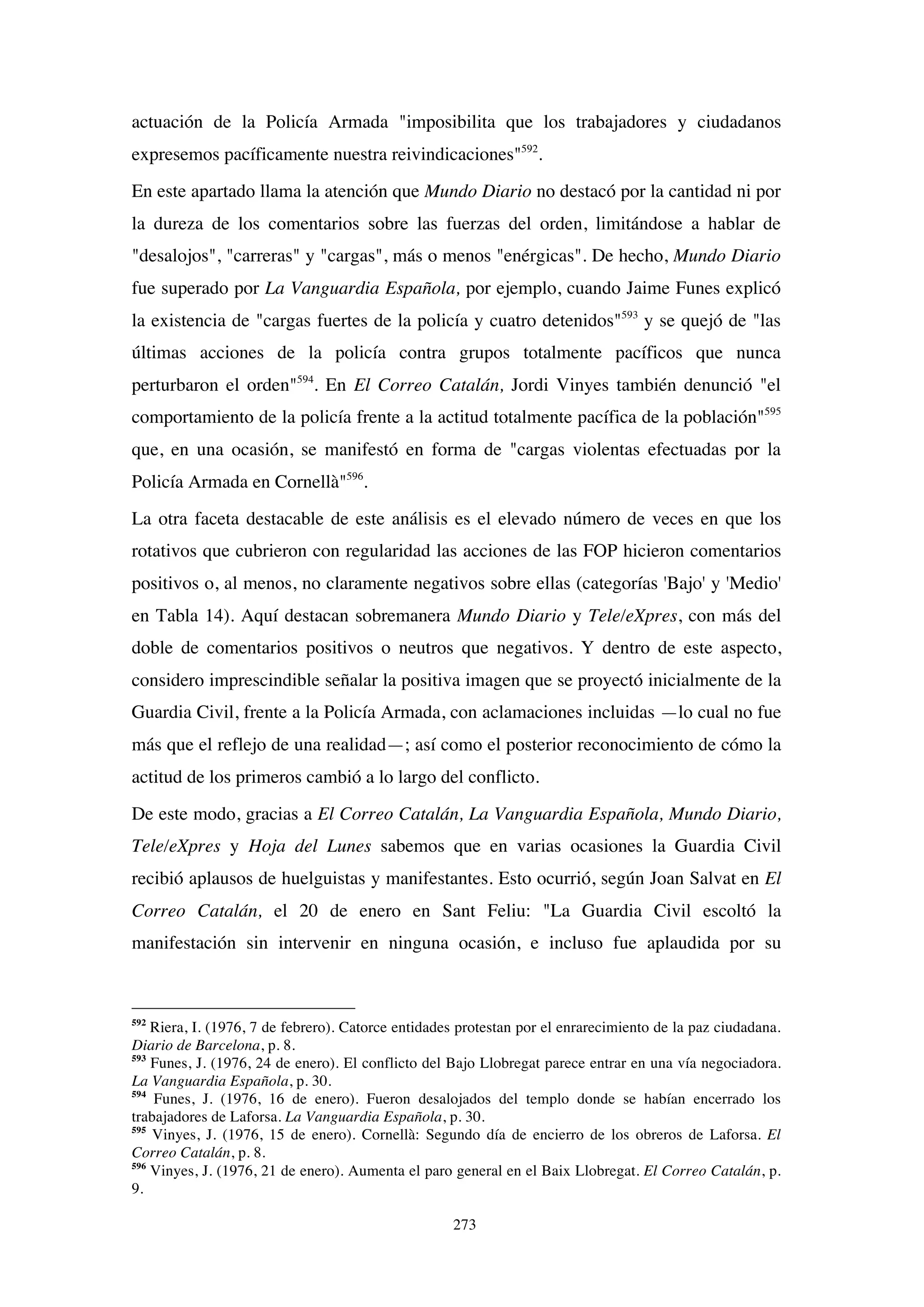 273
actuación de la Policía Armada "imposibilita que los trabajadores y ciudadanos
expresemos pacíficamente nuestra reivindicaciones"592
.
En este apartado llama la atención que Mundo Diario no destacó por la cantidad ni por
la dureza de los comentarios sobre las fuerzas del orden, limitándose a hablar de
"desalojos", "carreras" y "cargas", más o menos "enérgicas". De hecho, Mundo Diario
fue superado por La Vanguardia Española, por ejemplo, cuando Jaime Funes explicó
la existencia de "cargas fuertes de la policía y cuatro detenidos"593
y se quejó de "las
últimas acciones de la policía contra grupos totalmente pacíficos que nunca
perturbaron el orden"594
. En El Correo Catalán, Jordi Vinyes también denunció "el
comportamiento de la policía frente a la actitud totalmente pacífica de la población"595
que, en una ocasión, se manifestó en forma de "cargas violentas efectuadas por la
Policía Armada en Cornellà"596
.
La otra faceta destacable de este análisis es el elevado número de veces en que los
rotativos que cubrieron con regularidad las acciones de las FOP hicieron comentarios
positivos o, al menos, no claramente negativos sobre ellas (categorías 'Bajo' y 'Medio'
en Tabla 14). Aquí destacan sobremanera Mundo Diario y Tele/eXpres, con más del
doble de comentarios positivos o neutros que negativos. Y dentro de este aspecto,
considero imprescindible señalar la positiva imagen que se proyectó inicialmente de la
Guardia Civil, frente a la Policía Armada, con aclamaciones incluidas —lo cual no fue
más que el reflejo de una realidad—; así como el posterior reconocimiento de cómo la
actitud de los primeros cambió a lo largo del conflicto.
De este modo, gracias a El Correo Catalán, La Vanguardia Española, Mundo Diario,
Tele/eXpres y Hoja del Lunes sabemos que en varias ocasiones la Guardia Civil
recibió aplausos de huelguistas y manifestantes. Esto ocurrió, según Joan Salvat en El
Correo Catalán, el 20 de enero en Sant Feliu: "La Guardia Civil escoltó la
manifestación sin intervenir en ninguna ocasión, e incluso fue aplaudida por su
592
Riera, I. (1976, 7 de febrero). Catorce entidades protestan por el enrarecimiento de la paz ciudadana.
Diario de Barcelona, p. 8.
593
Funes, J. (1976, 24 de enero). El conflicto del Bajo Llobregat parece entrar en una vía negociadora.
La Vanguardia Española, p. 30.
594
Funes, J. (1976, 16 de enero). Fueron desalojados del templo donde se habían encerrado los
trabajadores de Laforsa. La Vanguardia Española, p. 30.
595
Vinyes, J. (1976, 15 de enero). Cornellà: Segundo día de encierro de los obreros de Laforsa. El
Correo Catalán, p. 8.
596
Vinyes, J. (1976, 21 de enero). Aumenta el paro general en el Baix Llobregat. El Correo Catalán, p.
9.
 