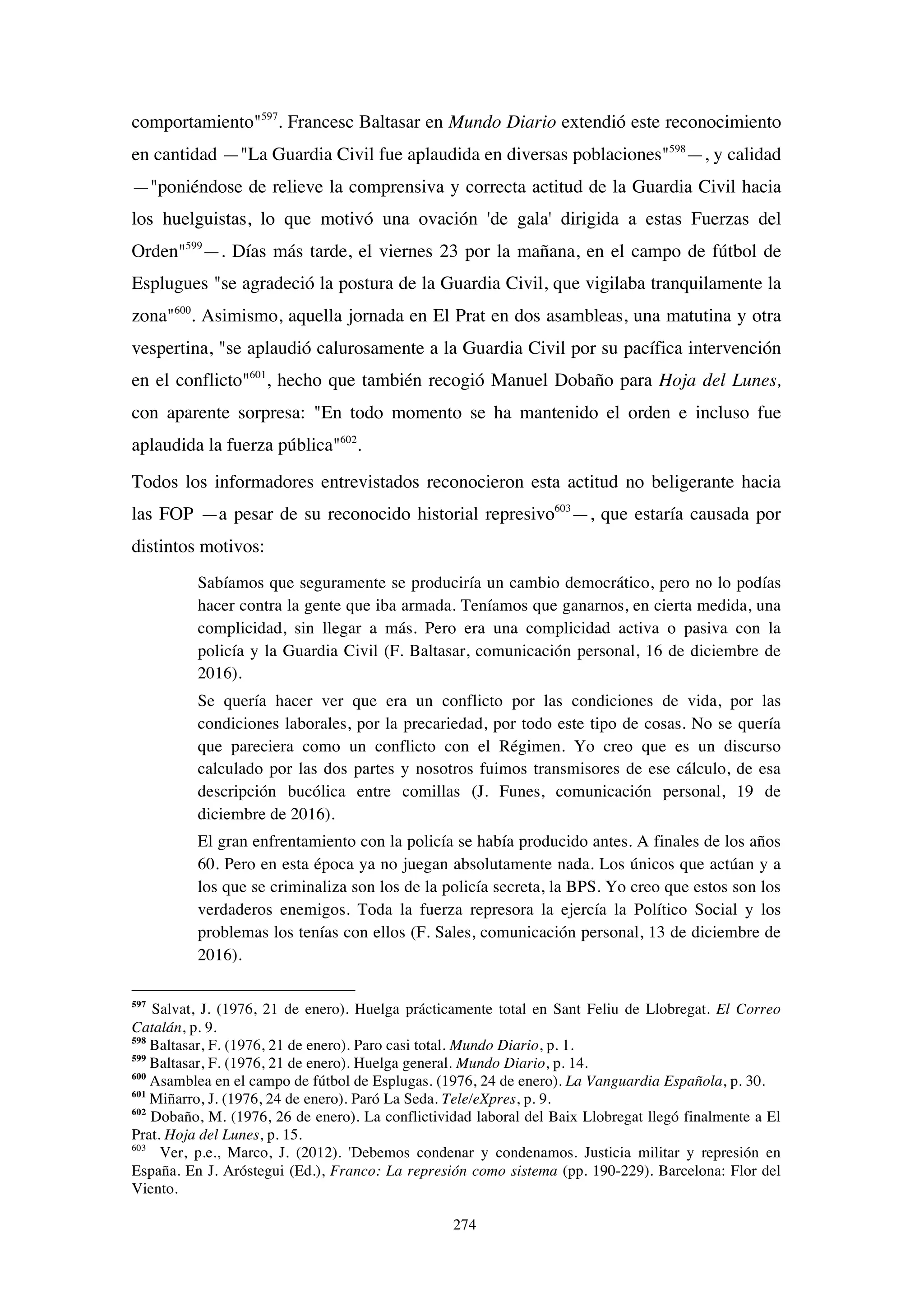 274
comportamiento"597
. Francesc Baltasar en Mundo Diario extendió este reconocimiento
en cantidad —"La Guardia Civil fue aplaudida en diversas poblaciones"598
—, y calidad
—"poniéndose de relieve la comprensiva y correcta actitud de la Guardia Civil hacia
los huelguistas, lo que motivó una ovación 'de gala' dirigida a estas Fuerzas del
Orden"599
—. Días más tarde, el viernes 23 por la mañana, en el campo de fútbol de
Esplugues "se agradeció la postura de la Guardia Civil, que vigilaba tranquilamente la
zona"600
. Asimismo, aquella jornada en El Prat en dos asambleas, una matutina y otra
vespertina, "se aplaudió calurosamente a la Guardia Civil por su pacífica intervención
en el conflicto"601
, hecho que también recogió Manuel Dobaño para Hoja del Lunes,
con aparente sorpresa: "En todo momento se ha mantenido el orden e incluso fue
aplaudida la fuerza pública"602
.
Todos los informadores entrevistados reconocieron esta actitud no beligerante hacia
las FOP —a pesar de su reconocido historial represivo603
—, que estaría causada por
distintos motivos:
Sabíamos que seguramente se produciría un cambio democrático, pero no lo podías
hacer contra la gente que iba armada. Teníamos que ganarnos, en cierta medida, una
complicidad, sin llegar a más. Pero era una complicidad activa o pasiva con la
policía y la Guardia Civil (F. Baltasar, comunicación personal, 16 de diciembre de
2016).
Se quería hacer ver que era un conflicto por las condiciones de vida, por las
condiciones laborales, por la precariedad, por todo este tipo de cosas. No se quería
que pareciera como un conflicto con el Régimen. Yo creo que es un discurso
calculado por las dos partes y nosotros fuimos transmisores de ese cálculo, de esa
descripción bucólica entre comillas (J. Funes, comunicación personal, 19 de
diciembre de 2016).
El gran enfrentamiento con la policía se había producido antes. A finales de los años
60. Pero en esta época ya no juegan absolutamente nada. Los únicos que actúan y a
los que se criminaliza son los de la policía secreta, la BPS. Yo creo que estos son los
verdaderos enemigos. Toda la fuerza represora la ejercía la Político Social y los
problemas los tenías con ellos (F. Sales, comunicación personal, 13 de diciembre de
2016).
597
Salvat, J. (1976, 21 de enero). Huelga prácticamente total en Sant Feliu de Llobregat. El Correo
Catalán, p. 9.
598
Baltasar, F. (1976, 21 de enero). Paro casi total. Mundo Diario, p. 1.
599
Baltasar, F. (1976, 21 de enero). Huelga general. Mundo Diario, p. 14.
600
Asamblea en el campo de fútbol de Esplugas. (1976, 24 de enero). La Vanguardia Española, p. 30.
601
Miñarro, J. (1976, 24 de enero). Paró La Seda. Tele/eXpres, p. 9.
602
Dobaño, M. (1976, 26 de enero). La conflictividad laboral del Baix Llobregat llegó finalmente a El
Prat. Hoja del Lunes, p. 15.
603
Ver, p.e., Marco, J. (2012). 'Debemos condenar y condenamos. Justicia militar y represión en
España. En J. Aróstegui (Ed.), Franco: La represión como sistema (pp. 190-229). Barcelona: Flor del
Viento.
 