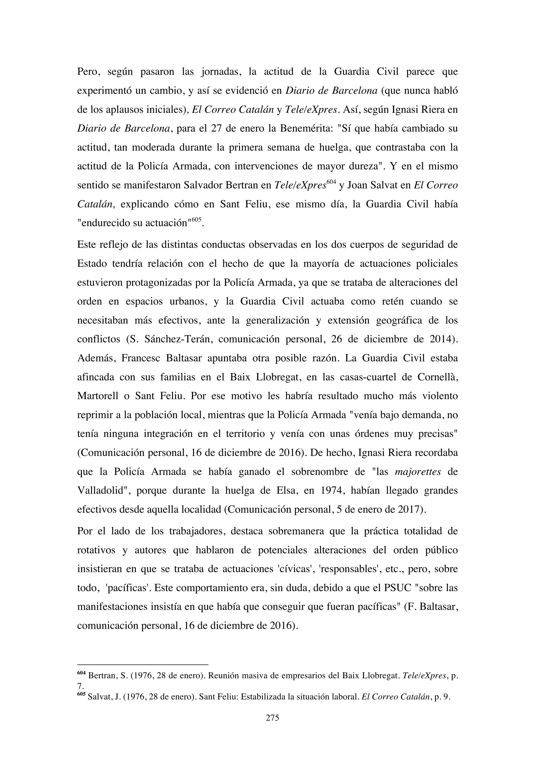 275
Pero, según pasaron las jornadas, la actitud de la Guardia Civil parece que
experimentó un cambio, y así se evidenció en Diario de Barcelona (que nunca habló
de los aplausos iniciales), El Correo Catalán y Tele/eXpres. Así, según Ignasi Riera en
Diario de Barcelona, para el 27 de enero la Benemérita: "Sí que había cambiado su
actitud, tan moderada durante la primera semana de huelga, que contrastaba con la
actitud de la Policía Armada, con intervenciones de mayor dureza". Y en el mismo
sentido se manifestaron Salvador Bertran en Tele/eXpres604
y Joan Salvat en El Correo
Catalán, explicando cómo en Sant Feliu, ese mismo día, la Guardia Civil había
"endurecido su actuación"605
.
Este reflejo de las distintas conductas observadas en los dos cuerpos de seguridad de
Estado tendría relación con el hecho de que la mayoría de actuaciones policiales
estuvieron protagonizadas por la Policía Armada, ya que se trataba de alteraciones del
orden en espacios urbanos, y la Guardia Civil actuaba como retén cuando se
necesitaban más efectivos, ante la generalización y extensión geográfica de los
conflictos (S. Sánchez-Terán, comunicación personal, 26 de diciembre de 2014).
Además, Francesc Baltasar apuntaba otra posible razón. La Guardia Civil estaba
afincada con sus familias en el Baix Llobregat, en las casas-cuartel de Cornellà,
Martorell o Sant Feliu. Por ese motivo les habría resultado mucho más violento
reprimir a la población local, mientras que la Policía Armada "venía bajo demanda, no
tenía ninguna integración en el territorio y venía con unas órdenes muy precisas"
(Comunicación personal, 16 de diciembre de 2016). De hecho, Ignasi Riera recordaba
que la Policía Armada se había ganado el sobrenombre de "las majorettes de
Valladolid", porque durante la huelga de Elsa, en 1974, habían llegado grandes
efectivos desde aquella localidad (Comunicación personal, 5 de enero de 2017).
Por el lado de los trabajadores, destaca sobremanera que la práctica totalidad de
rotativos y autores que hablaron de potenciales alteraciones del orden público
insistieran en que se trataba de actuaciones 'cívicas', 'responsables', etc., pero, sobre
todo, 'pacíficas'. Este comportamiento era, sin duda, debido a que el PSUC "sobre las
manifestaciones insistía en que había que conseguir que fueran pacíficas" (F. Baltasar,
comunicación personal, 16 de diciembre de 2016).
604
Bertran, S. (1976, 28 de enero). Reunión masiva de empresarios del Baix Llobregat. Tele/eXpres, p.
7.
605
Salvat, J. (1976, 28 de enero). Sant Feliu: Estabilizada la situación laboral. El Correo Catalán, p. 9.
 