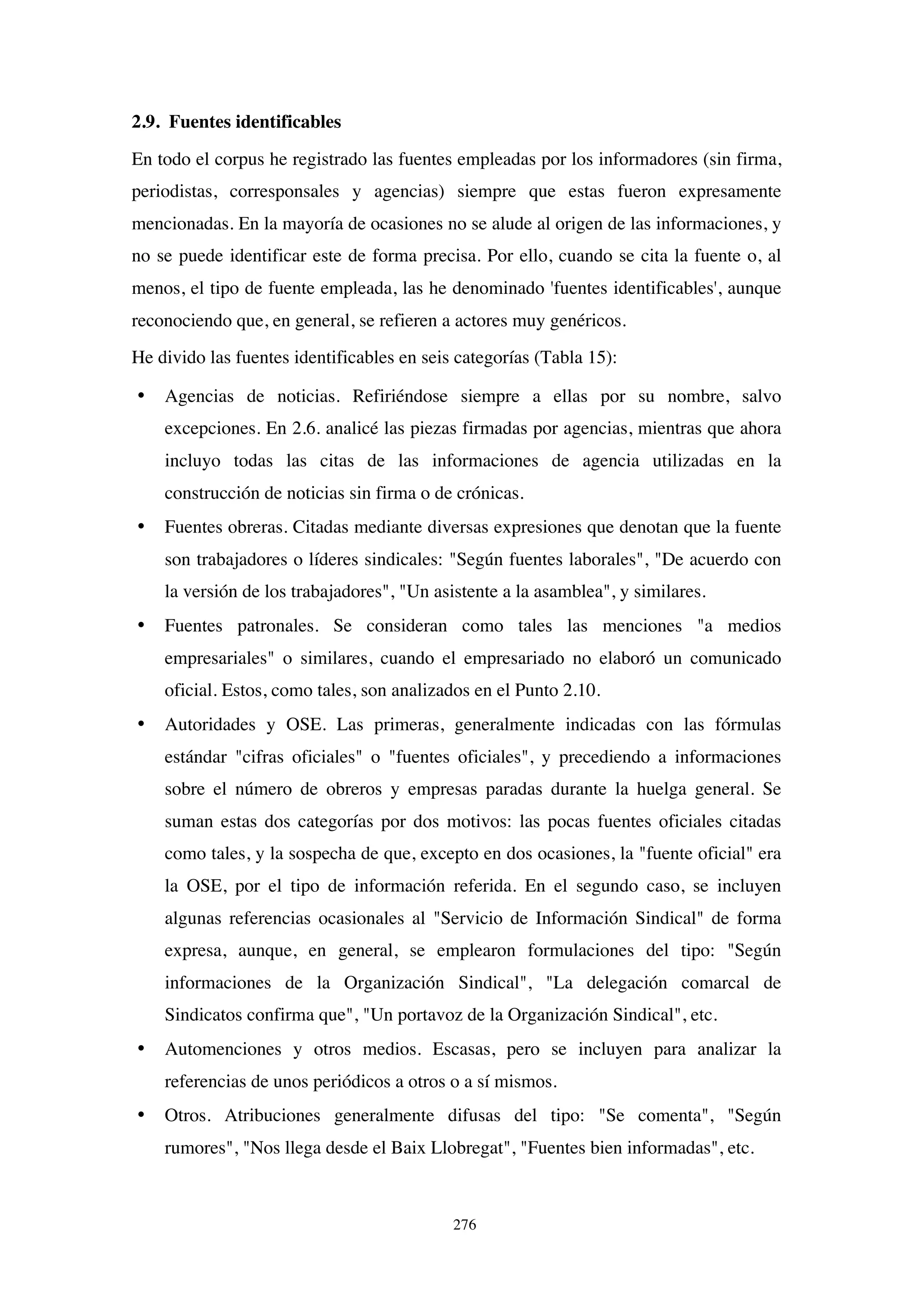 276
2.9. Fuentes identificables
En todo el corpus he registrado las fuentes empleadas por los informadores (sin firma,
periodistas, corresponsales y agencias) siempre que estas fueron expresamente
mencionadas. En la mayoría de ocasiones no se alude al origen de las informaciones, y
no se puede identificar este de forma precisa. Por ello, cuando se cita la fuente o, al
menos, el tipo de fuente empleada, las he denominado 'fuentes identificables', aunque
reconociendo que, en general, se refieren a actores muy genéricos.
He divido las fuentes identificables en seis categorías (Tabla 15):
• Agencias de noticias. Refiriéndose siempre a ellas por su nombre, salvo
excepciones. En 2.6. analicé las piezas firmadas por agencias, mientras que ahora
incluyo todas las citas de las informaciones de agencia utilizadas en la
construcción de noticias sin firma o de crónicas.
• Fuentes obreras. Citadas mediante diversas expresiones que denotan que la fuente
son trabajadores o líderes sindicales: "Según fuentes laborales", "De acuerdo con
la versión de los trabajadores", "Un asistente a la asamblea", y similares.
• Fuentes patronales. Se consideran como tales las menciones "a medios
empresariales" o similares, cuando el empresariado no elaboró un comunicado
oficial. Estos, como tales, son analizados en el Punto 2.10.
• Autoridades y OSE. Las primeras, generalmente indicadas con las fórmulas
estándar "cifras oficiales" o "fuentes oficiales", y precediendo a informaciones
sobre el número de obreros y empresas paradas durante la huelga general. Se
suman estas dos categorías por dos motivos: las pocas fuentes oficiales citadas
como tales, y la sospecha de que, excepto en dos ocasiones, la "fuente oficial" era
la OSE, por el tipo de información referida. En el segundo caso, se incluyen
algunas referencias ocasionales al "Servicio de Información Sindical" de forma
expresa, aunque, en general, se emplearon formulaciones del tipo: "Según
informaciones de la Organización Sindical", "La delegación comarcal de
Sindicatos confirma que", "Un portavoz de la Organización Sindical", etc.
• Automenciones y otros medios. Escasas, pero se incluyen para analizar la
referencias de unos periódicos a otros o a sí mismos.
• Otros. Atribuciones generalmente difusas del tipo: "Se comenta", "Según
rumores", "Nos llega desde el Baix Llobregat", "Fuentes bien informadas", etc.
 