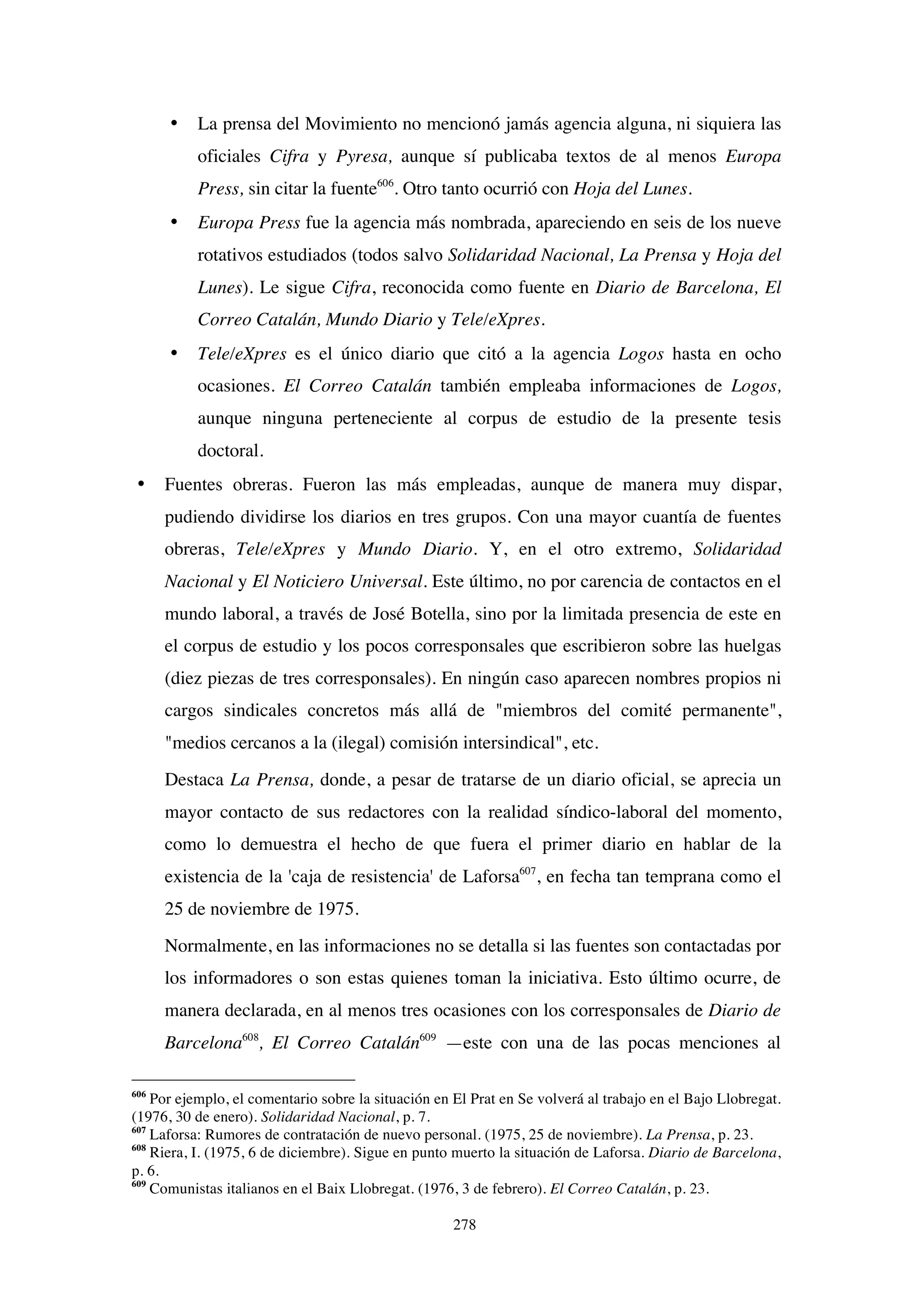 278
• La prensa del Movimiento no mencionó jamás agencia alguna, ni siquiera las
oficiales Cifra y Pyresa, aunque sí publicaba textos de al menos Europa
Press, sin citar la fuente606
. Otro tanto ocurrió con Hoja del Lunes.
• Europa Press fue la agencia más nombrada, apareciendo en seis de los nueve
rotativos estudiados (todos salvo Solidaridad Nacional, La Prensa y Hoja del
Lunes). Le sigue Cifra, reconocida como fuente en Diario de Barcelona, El
Correo Catalán, Mundo Diario y Tele/eXpres.
• Tele/eXpres es el único diario que citó a la agencia Logos hasta en ocho
ocasiones. El Correo Catalán también empleaba informaciones de Logos,
aunque ninguna perteneciente al corpus de estudio de la presente tesis
doctoral.
• Fuentes obreras. Fueron las más empleadas, aunque de manera muy dispar,
pudiendo dividirse los diarios en tres grupos. Con una mayor cuantía de fuentes
obreras, Tele/eXpres y Mundo Diario. Y, en el otro extremo, Solidaridad
Nacional y El Noticiero Universal. Este último, no por carencia de contactos en el
mundo laboral, a través de José Botella, sino por la limitada presencia de este en
el corpus de estudio y los pocos corresponsales que escribieron sobre las huelgas
(diez piezas de tres corresponsales). En ningún caso aparecen nombres propios ni
cargos sindicales concretos más allá de "miembros del comité permanente",
"medios cercanos a la (ilegal) comisión intersindical", etc.
Destaca La Prensa, donde, a pesar de tratarse de un diario oficial, se aprecia un
mayor contacto de sus redactores con la realidad síndico-laboral del momento,
como lo demuestra el hecho de que fuera el primer diario en hablar de la
existencia de la 'caja de resistencia' de Laforsa607
, en fecha tan temprana como el
25 de noviembre de 1975.
Normalmente, en las informaciones no se detalla si las fuentes son contactadas por
los informadores o son estas quienes toman la iniciativa. Esto último ocurre, de
manera declarada, en al menos tres ocasiones con los corresponsales de Diario de
Barcelona608
, El Correo Catalán609
—este con una de las pocas menciones al
606
Por ejemplo, el comentario sobre la situación en El Prat en Se volverá al trabajo en el Bajo Llobregat.
(1976, 30 de enero). Solidaridad Nacional, p. 7.
607
Laforsa: Rumores de contratación de nuevo personal. (1975, 25 de noviembre). La Prensa, p. 23.
608
Riera, I. (1975, 6 de diciembre). Sigue en punto muerto la situación de Laforsa. Diario de Barcelona,
p. 6.
609
Comunistas italianos en el Baix Llobregat. (1976, 3 de febrero). El Correo Catalán, p. 23.
 