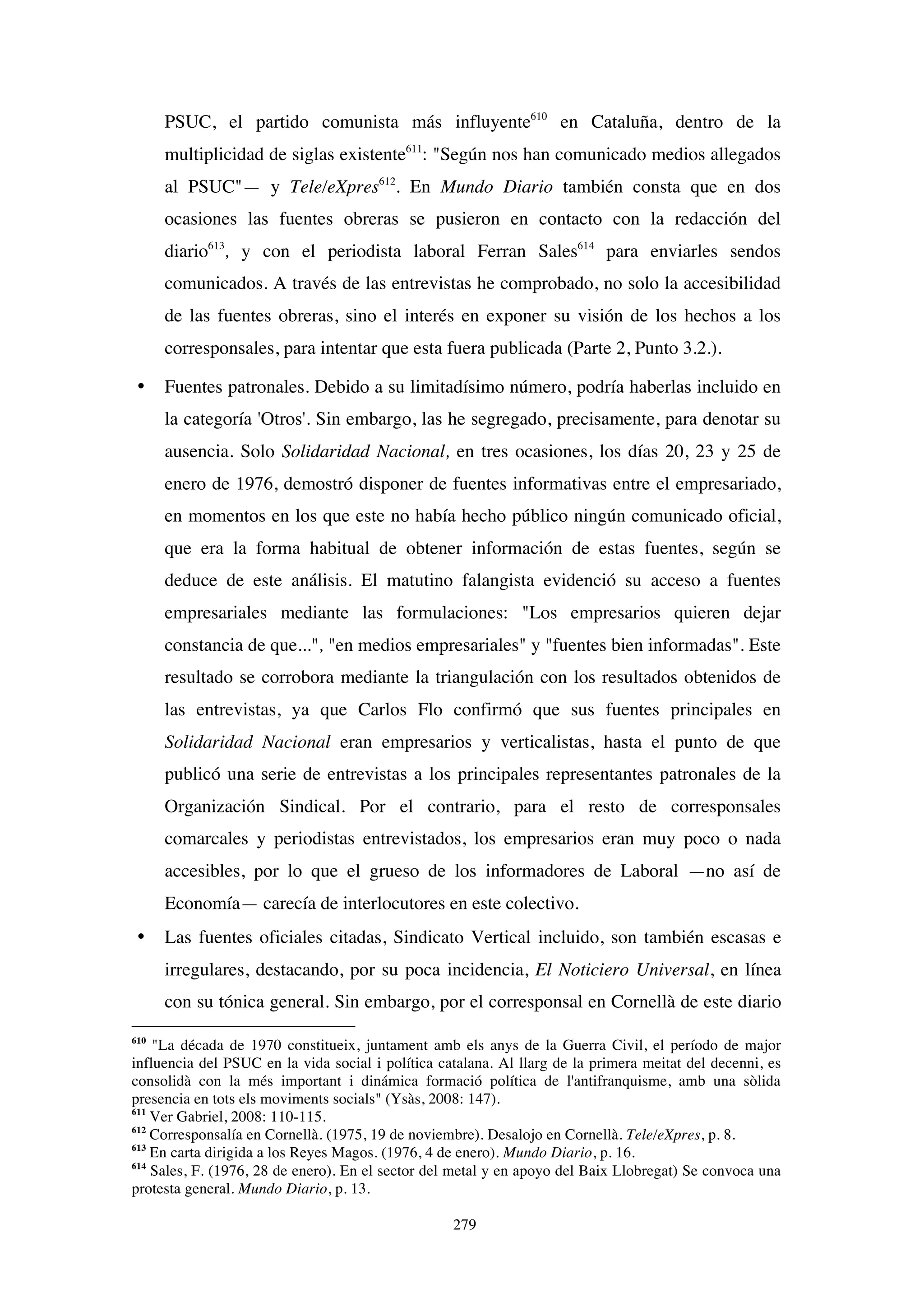 279
PSUC, el partido comunista más influyente610
en Cataluña, dentro de la
multiplicidad de siglas existente611
: "Según nos han comunicado medios allegados
al PSUC"— y Tele/eXpres612
. En Mundo Diario también consta que en dos
ocasiones las fuentes obreras se pusieron en contacto con la redacción del
diario613
, y con el periodista laboral Ferran Sales614
para enviarles sendos
comunicados. A través de las entrevistas he comprobado, no solo la accesibilidad
de las fuentes obreras, sino el interés en exponer su visión de los hechos a los
corresponsales, para intentar que esta fuera publicada (Parte 2, Punto 3.2.).
• Fuentes patronales. Debido a su limitadísimo número, podría haberlas incluido en
la categoría 'Otros'. Sin embargo, las he segregado, precisamente, para denotar su
ausencia. Solo Solidaridad Nacional, en tres ocasiones, los días 20, 23 y 25 de
enero de 1976, demostró disponer de fuentes informativas entre el empresariado,
en momentos en los que este no había hecho público ningún comunicado oficial,
que era la forma habitual de obtener información de estas fuentes, según se
deduce de este análisis. El matutino falangista evidenció su acceso a fuentes
empresariales mediante las formulaciones: "Los empresarios quieren dejar
constancia de que...", "en medios empresariales" y "fuentes bien informadas". Este
resultado se corrobora mediante la triangulación con los resultados obtenidos de
las entrevistas, ya que Carlos Flo confirmó que sus fuentes principales en
Solidaridad Nacional eran empresarios y verticalistas, hasta el punto de que
publicó una serie de entrevistas a los principales representantes patronales de la
Organización Sindical. Por el contrario, para el resto de corresponsales
comarcales y periodistas entrevistados, los empresarios eran muy poco o nada
accesibles, por lo que el grueso de los informadores de Laboral —no así de
Economía— carecía de interlocutores en este colectivo.
• Las fuentes oficiales citadas, Sindicato Vertical incluido, son también escasas e
irregulares, destacando, por su poca incidencia, El Noticiero Universal, en línea
con su tónica general. Sin embargo, por el corresponsal en Cornellà de este diario
610
"La década de 1970 constitueix, juntament amb els anys de la Guerra Civil, el período de major
influencia del PSUC en la vida social i política catalana. Al llarg de la primera meitat del decenni, es
consolidà con la més important i dinámica formació política de l'antifranquisme, amb una sòlida
presencia en tots els moviments socials" (Ysàs, 2008: 147).
611
Ver Gabriel, 2008: 110-115.
612
Corresponsalía en Cornellà. (1975, 19 de noviembre). Desalojo en Cornellà. Tele/eXpres, p. 8.
613
En carta dirigida a los Reyes Magos. (1976, 4 de enero). Mundo Diario, p. 16.
614
Sales, F. (1976, 28 de enero). En el sector del metal y en apoyo del Baix Llobregat) Se convoca una
protesta general. Mundo Diario, p. 13.
 