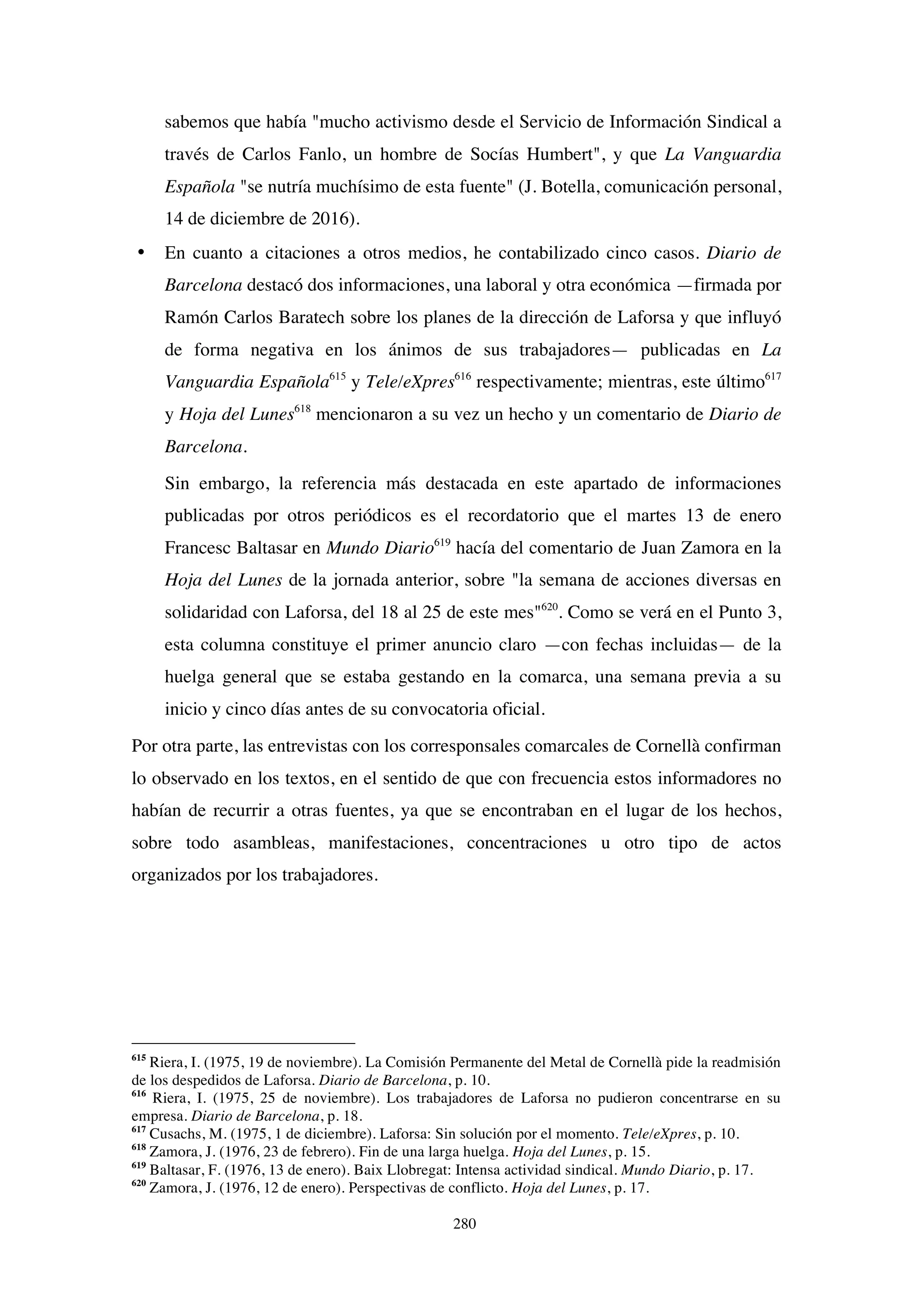 280
sabemos que había "mucho activismo desde el Servicio de Información Sindical a
través de Carlos Fanlo, un hombre de Socías Humbert", y que La Vanguardia
Española "se nutría muchísimo de esta fuente" (J. Botella, comunicación personal,
14 de diciembre de 2016).
• En cuanto a citaciones a otros medios, he contabilizado cinco casos. Diario de
Barcelona destacó dos informaciones, una laboral y otra económica —firmada por
Ramón Carlos Baratech sobre los planes de la dirección de Laforsa y que influyó
de forma negativa en los ánimos de sus trabajadores— publicadas en La
Vanguardia Española615
y Tele/eXpres616
respectivamente; mientras, este último617
y Hoja del Lunes618
mencionaron a su vez un hecho y un comentario de Diario de
Barcelona.
Sin embargo, la referencia más destacada en este apartado de informaciones
publicadas por otros periódicos es el recordatorio que el martes 13 de enero
Francesc Baltasar en Mundo Diario619
hacía del comentario de Juan Zamora en la
Hoja del Lunes de la jornada anterior, sobre "la semana de acciones diversas en
solidaridad con Laforsa, del 18 al 25 de este mes"620
. Como se verá en el Punto 3,
esta columna constituye el primer anuncio claro —con fechas incluidas— de la
huelga general que se estaba gestando en la comarca, una semana previa a su
inicio y cinco días antes de su convocatoria oficial.
Por otra parte, las entrevistas con los corresponsales comarcales de Cornellà confirman
lo observado en los textos, en el sentido de que con frecuencia estos informadores no
habían de recurrir a otras fuentes, ya que se encontraban en el lugar de los hechos,
sobre todo asambleas, manifestaciones, concentraciones u otro tipo de actos
organizados por los trabajadores.
615
Riera, I. (1975, 19 de noviembre). La Comisión Permanente del Metal de Cornellà pide la readmisión
de los despedidos de Laforsa. Diario de Barcelona, p. 10.
616
Riera, I. (1975, 25 de noviembre). Los trabajadores de Laforsa no pudieron concentrarse en su
empresa. Diario de Barcelona, p. 18.
617
Cusachs, M. (1975, 1 de diciembre). Laforsa: Sin solución por el momento. Tele/eXpres, p. 10.
618
Zamora, J. (1976, 23 de febrero). Fin de una larga huelga. Hoja del Lunes, p. 15.
619
Baltasar, F. (1976, 13 de enero). Baix Llobregat: Intensa actividad sindical. Mundo Diario, p. 17.
620
Zamora, J. (1976, 12 de enero). Perspectivas de conflicto. Hoja del Lunes, p. 17.
 