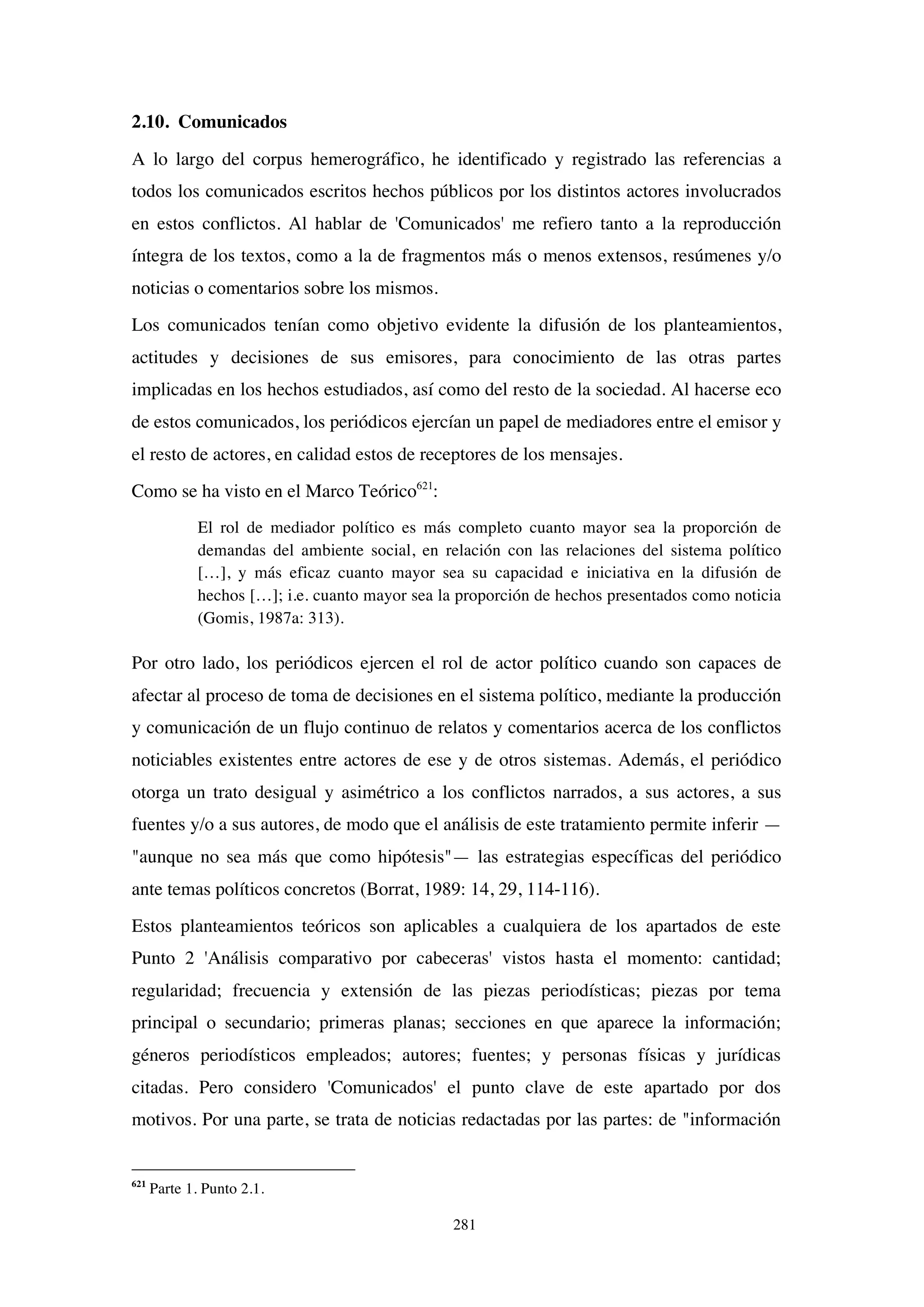 281
2.10. Comunicados
A lo largo del corpus hemerográfico, he identificado y registrado las referencias a
todos los comunicados escritos hechos públicos por los distintos actores involucrados
en estos conflictos. Al hablar de 'Comunicados' me refiero tanto a la reproducción
íntegra de los textos, como a la de fragmentos más o menos extensos, resúmenes y/o
noticias o comentarios sobre los mismos.
Los comunicados tenían como objetivo evidente la difusión de los planteamientos,
actitudes y decisiones de sus emisores, para conocimiento de las otras partes
implicadas en los hechos estudiados, así como del resto de la sociedad. Al hacerse eco
de estos comunicados, los periódicos ejercían un papel de mediadores entre el emisor y
el resto de actores, en calidad estos de receptores de los mensajes.
Como se ha visto en el Marco Teórico621
:
El rol de mediador político es más completo cuanto mayor sea la proporción de
demandas del ambiente social, en relación con las relaciones del sistema político
[…], y más eficaz cuanto mayor sea su capacidad e iniciativa en la difusión de
hechos […]; i.e. cuanto mayor sea la proporción de hechos presentados como noticia
(Gomis, 1987a: 313).
Por otro lado, los periódicos ejercen el rol de actor político cuando son capaces de
afectar al proceso de toma de decisiones en el sistema político, mediante la producción
y comunicación de un flujo continuo de relatos y comentarios acerca de los conflictos
noticiables existentes entre actores de ese y de otros sistemas. Además, el periódico
otorga un trato desigual y asimétrico a los conflictos narrados, a sus actores, a sus
fuentes y/o a sus autores, de modo que el análisis de este tratamiento permite inferir —
"aunque no sea más que como hipótesis"— las estrategias específicas del periódico
ante temas políticos concretos (Borrat, 1989: 14, 29, 114-116).
Estos planteamientos teóricos son aplicables a cualquiera de los apartados de este
Punto 2 'Análisis comparativo por cabeceras' vistos hasta el momento: cantidad;
regularidad; frecuencia y extensión de las piezas periodísticas; piezas por tema
principal o secundario; primeras planas; secciones en que aparece la información;
géneros periodísticos empleados; autores; fuentes; y personas físicas y jurídicas
citadas. Pero considero 'Comunicados' el punto clave de este apartado por dos
motivos. Por una parte, se trata de noticias redactadas por las partes: de "información
621
Parte 1. Punto 2.1.
 