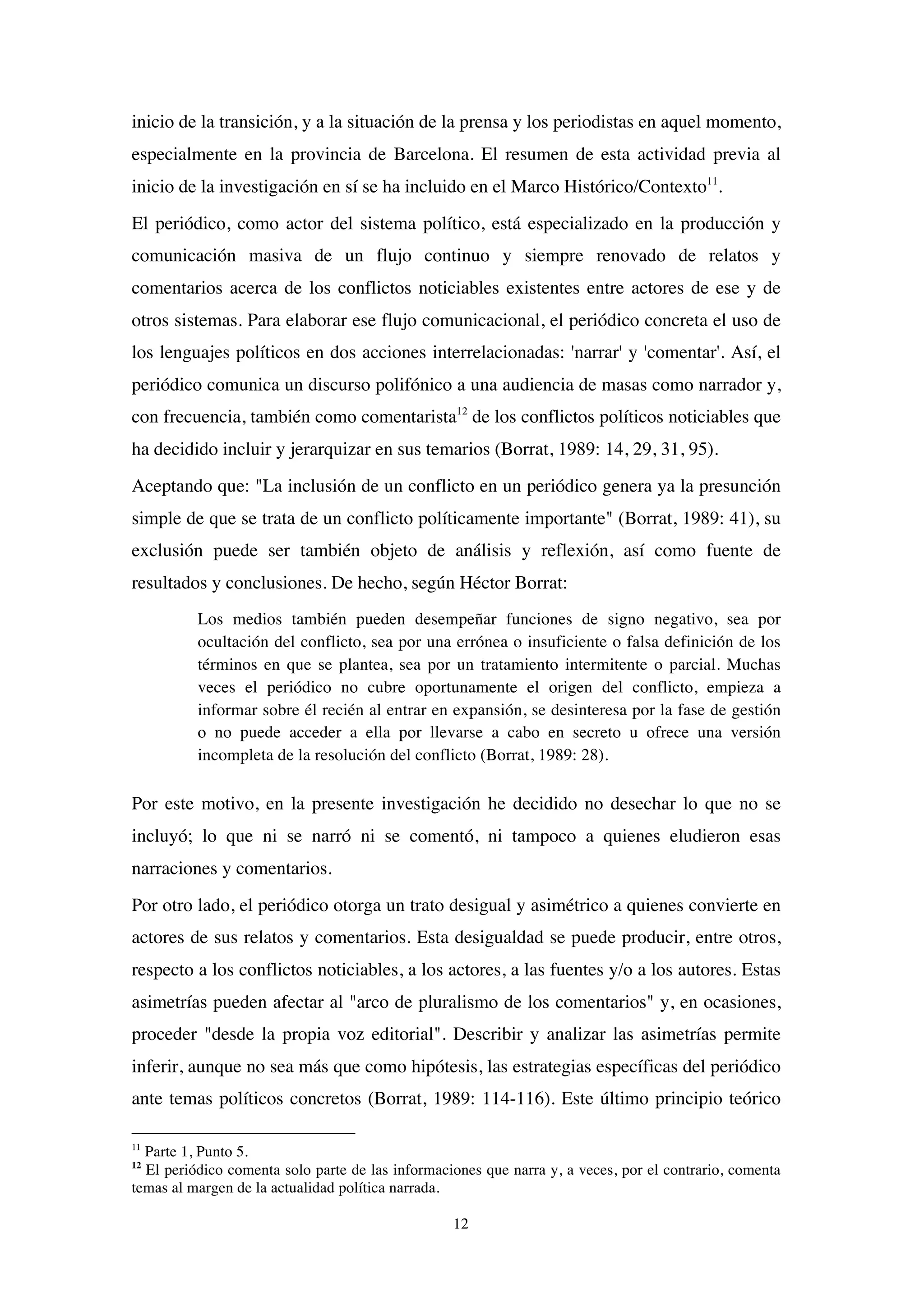 12
inicio de la transición, y a la situación de la prensa y los periodistas en aquel momento,
especialmente en la provincia de Barcelona. El resumen de esta actividad previa al
inicio de la investigación en sí se ha incluido en el Marco Histórico/Contexto11
.
El periódico, como actor del sistema político, está especializado en la producción y
comunicación masiva de un flujo continuo y siempre renovado de relatos y
comentarios acerca de los conflictos noticiables existentes entre actores de ese y de
otros sistemas. Para elaborar ese flujo comunicacional, el periódico concreta el uso de
los lenguajes políticos en dos acciones interrelacionadas: 'narrar' y 'comentar'. Así, el
periódico comunica un discurso polifónico a una audiencia de masas como narrador y,
con frecuencia, también como comentarista12
de los conflictos políticos noticiables que
ha decidido incluir y jerarquizar en sus temarios (Borrat, 1989: 14, 29, 31, 95).
Aceptando que: "La inclusión de un conflicto en un periódico genera ya la presunción
simple de que se trata de un conflicto políticamente importante" (Borrat, 1989: 41), su
exclusión puede ser también objeto de análisis y reflexión, así como fuente de
resultados y conclusiones. De hecho, según Héctor Borrat:
Los medios también pueden desempeñar funciones de signo negativo, sea por
ocultación del conflicto, sea por una errónea o insuficiente o falsa definición de los
términos en que se plantea, sea por un tratamiento intermitente o parcial. Muchas
veces el periódico no cubre oportunamente el origen del conflicto, empieza a
informar sobre él recién al entrar en expansión, se desinteresa por la fase de gestión
o no puede acceder a ella por llevarse a cabo en secreto u ofrece una versión
incompleta de la resolución del conflicto (Borrat, 1989: 28).
Por este motivo, en la presente investigación he decidido no desechar lo que no se
incluyó; lo que ni se narró ni se comentó, ni tampoco a quienes eludieron esas
narraciones y comentarios.
Por otro lado, el periódico otorga un trato desigual y asimétrico a quienes convierte en
actores de sus relatos y comentarios. Esta desigualdad se puede producir, entre otros,
respecto a los conflictos noticiables, a los actores, a las fuentes y/o a los autores. Estas
asimetrías pueden afectar al "arco de pluralismo de los comentarios" y, en ocasiones,
proceder "desde la propia voz editorial". Describir y analizar las asimetrías permite
inferir, aunque no sea más que como hipótesis, las estrategias específicas del periódico
ante temas políticos concretos (Borrat, 1989: 114-116). Este último principio teórico
11
Parte 1, Punto 5.
12
El periódico comenta solo parte de las informaciones que narra y, a veces, por el contrario, comenta
temas al margen de la actualidad política narrada.
 