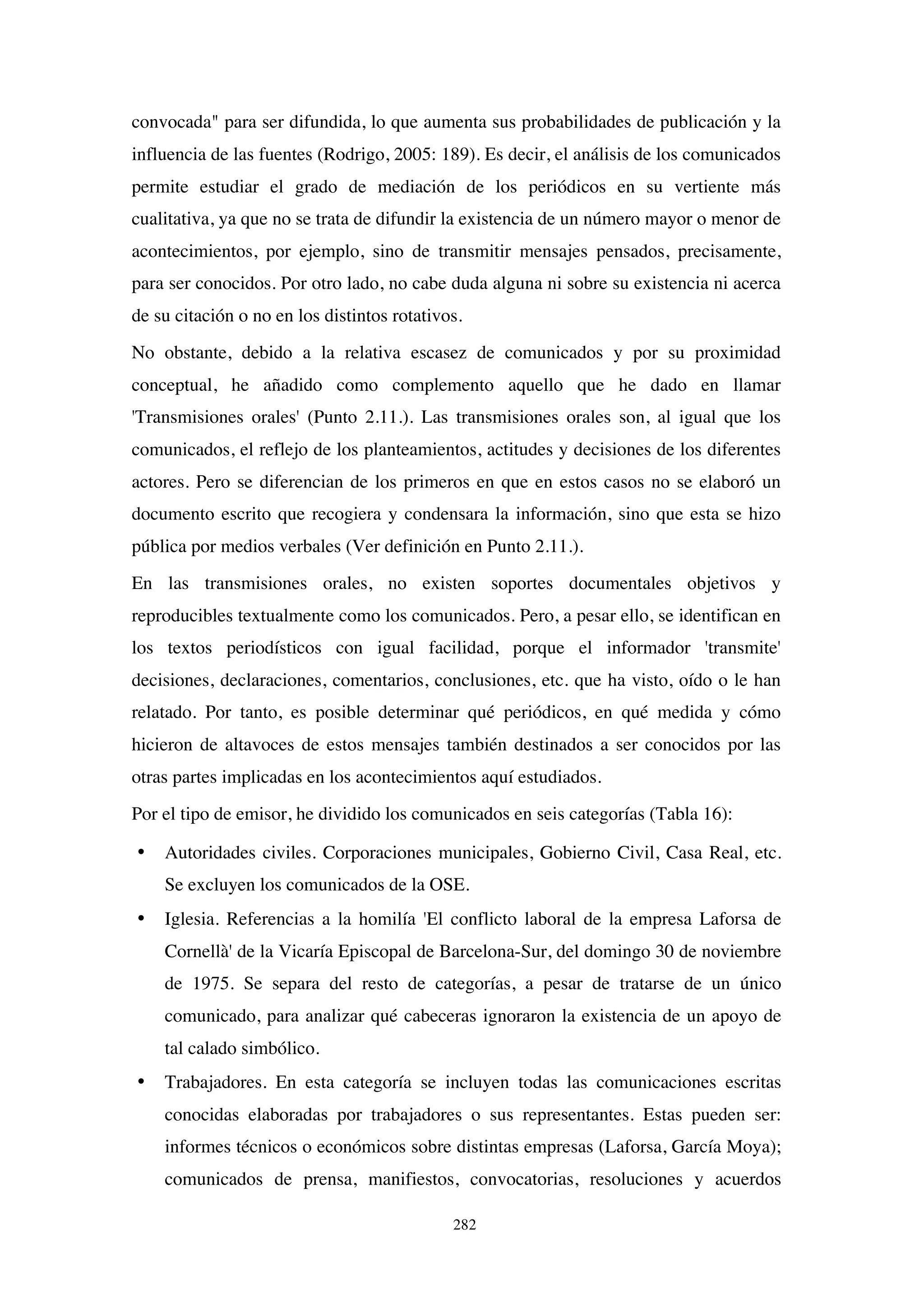 282
convocada" para ser difundida, lo que aumenta sus probabilidades de publicación y la
influencia de las fuentes (Rodrigo, 2005: 189). Es decir, el análisis de los comunicados
permite estudiar el grado de mediación de los periódicos en su vertiente más
cualitativa, ya que no se trata de difundir la existencia de un número mayor o menor de
acontecimientos, por ejemplo, sino de transmitir mensajes pensados, precisamente,
para ser conocidos. Por otro lado, no cabe duda alguna ni sobre su existencia ni acerca
de su citación o no en los distintos rotativos.
No obstante, debido a la relativa escasez de comunicados y por su proximidad
conceptual, he añadido como complemento aquello que he dado en llamar
'Transmisiones orales' (Punto 2.11.). Las transmisiones orales son, al igual que los
comunicados, el reflejo de los planteamientos, actitudes y decisiones de los diferentes
actores. Pero se diferencian de los primeros en que en estos casos no se elaboró un
documento escrito que recogiera y condensara la información, sino que esta se hizo
pública por medios verbales (Ver definición en Punto 2.11.).
En las transmisiones orales, no existen soportes documentales objetivos y
reproducibles textualmente como los comunicados. Pero, a pesar ello, se identifican en
los textos periodísticos con igual facilidad, porque el informador 'transmite'
decisiones, declaraciones, comentarios, conclusiones, etc. que ha visto, oído o le han
relatado. Por tanto, es posible determinar qué periódicos, en qué medida y cómo
hicieron de altavoces de estos mensajes también destinados a ser conocidos por las
otras partes implicadas en los acontecimientos aquí estudiados.
Por el tipo de emisor, he dividido los comunicados en seis categorías (Tabla 16):
• Autoridades civiles. Corporaciones municipales, Gobierno Civil, Casa Real, etc.
Se excluyen los comunicados de la OSE.
• Iglesia. Referencias a la homilía 'El conflicto laboral de la empresa Laforsa de
Cornellà' de la Vicaría Episcopal de Barcelona-Sur, del domingo 30 de noviembre
de 1975. Se separa del resto de categorías, a pesar de tratarse de un único
comunicado, para analizar qué cabeceras ignoraron la existencia de un apoyo de
tal calado simbólico.
• Trabajadores. En esta categoría se incluyen todas las comunicaciones escritas
conocidas elaboradas por trabajadores o sus representantes. Estas pueden ser:
informes técnicos o económicos sobre distintas empresas (Laforsa, García Moya);
comunicados de prensa, manifiestos, convocatorias, resoluciones y acuerdos
 