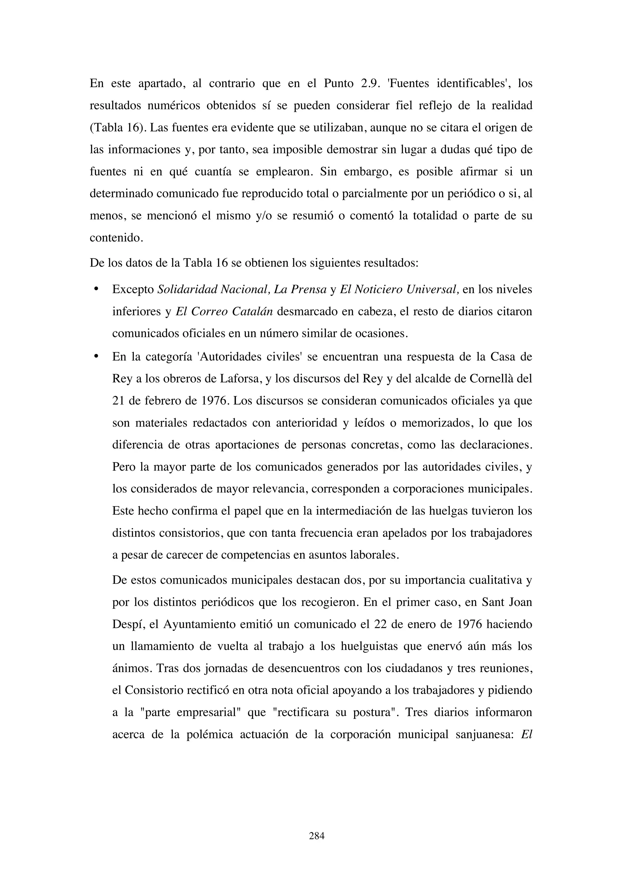 284
En este apartado, al contrario que en el Punto 2.9. 'Fuentes identificables', los
resultados numéricos obtenidos sí se pueden considerar fiel reflejo de la realidad
(Tabla 16). Las fuentes era evidente que se utilizaban, aunque no se citara el origen de
las informaciones y, por tanto, sea imposible demostrar sin lugar a dudas qué tipo de
fuentes ni en qué cuantía se emplearon. Sin embargo, es posible afirmar si un
determinado comunicado fue reproducido total o parcialmente por un periódico o si, al
menos, se mencionó el mismo y/o se resumió o comentó la totalidad o parte de su
contenido.
De los datos de la Tabla 16 se obtienen los siguientes resultados:
• Excepto Solidaridad Nacional, La Prensa y El Noticiero Universal, en los niveles
inferiores y El Correo Catalán desmarcado en cabeza, el resto de diarios citaron
comunicados oficiales en un número similar de ocasiones.
• En la categoría 'Autoridades civiles' se encuentran una respuesta de la Casa de
Rey a los obreros de Laforsa, y los discursos del Rey y del alcalde de Cornellà del
21 de febrero de 1976. Los discursos se consideran comunicados oficiales ya que
son materiales redactados con anterioridad y leídos o memorizados, lo que los
diferencia de otras aportaciones de personas concretas, como las declaraciones.
Pero la mayor parte de los comunicados generados por las autoridades civiles, y
los considerados de mayor relevancia, corresponden a corporaciones municipales.
Este hecho confirma el papel que en la intermediación de las huelgas tuvieron los
distintos consistorios, que con tanta frecuencia eran apelados por los trabajadores
a pesar de carecer de competencias en asuntos laborales.
De estos comunicados municipales destacan dos, por su importancia cualitativa y
por los distintos periódicos que los recogieron. En el primer caso, en Sant Joan
Despí, el Ayuntamiento emitió un comunicado el 22 de enero de 1976 haciendo
un llamamiento de vuelta al trabajo a los huelguistas que enervó aún más los
ánimos. Tras dos jornadas de desencuentros con los ciudadanos y tres reuniones,
el Consistorio rectificó en otra nota oficial apoyando a los trabajadores y pidiendo
a la "parte empresarial" que "rectificara su postura". Tres diarios informaron
acerca de la polémica actuación de la corporación municipal sanjuanesa: El
 