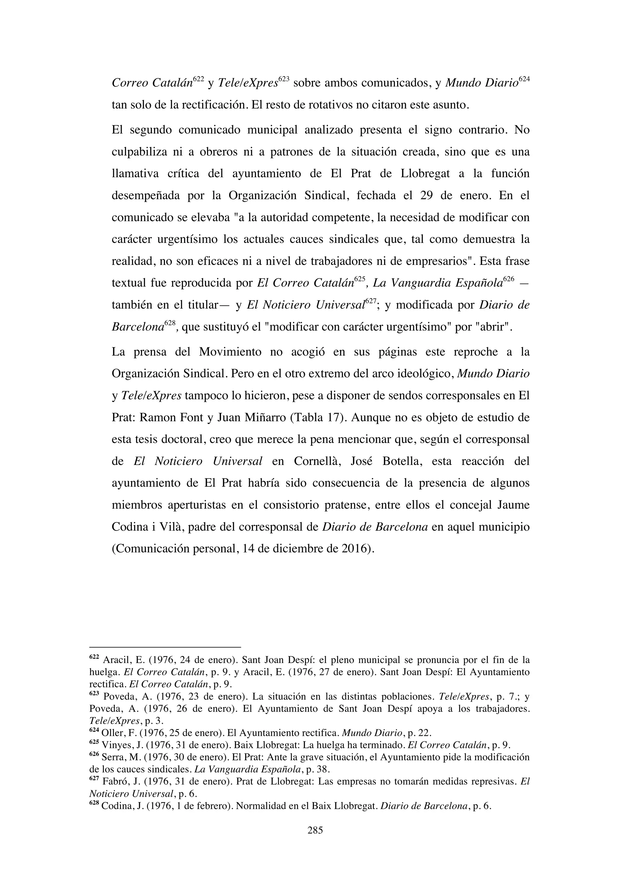 285
Correo Catalán622
y Tele/eXpres623
sobre ambos comunicados, y Mundo Diario624
tan solo de la rectificación. El resto de rotativos no citaron este asunto.
El segundo comunicado municipal analizado presenta el signo contrario. No
culpabiliza ni a obreros ni a patrones de la situación creada, sino que es una
llamativa crítica del ayuntamiento de El Prat de Llobregat a la función
desempeñada por la Organización Sindical, fechada el 29 de enero. En el
comunicado se elevaba "a la autoridad competente, la necesidad de modificar con
carácter urgentísimo los actuales cauces sindicales que, tal como demuestra la
realidad, no son eficaces ni a nivel de trabajadores ni de empresarios". Esta frase
textual fue reproducida por El Correo Catalán625
, La Vanguardia Española626
—
también en el titular— y El Noticiero Universal627
; y modificada por Diario de
Barcelona628
, que sustituyó el "modificar con carácter urgentísimo" por "abrir".
La prensa del Movimiento no acogió en sus páginas este reproche a la
Organización Sindical. Pero en el otro extremo del arco ideológico, Mundo Diario
y Tele/eXpres tampoco lo hicieron, pese a disponer de sendos corresponsales en El
Prat: Ramon Font y Juan Miñarro (Tabla 17). Aunque no es objeto de estudio de
esta tesis doctoral, creo que merece la pena mencionar que, según el corresponsal
de El Noticiero Universal en Cornellà, José Botella, esta reacción del
ayuntamiento de El Prat habría sido consecuencia de la presencia de algunos
miembros aperturistas en el consistorio pratense, entre ellos el concejal Jaume
Codina i Vilà, padre del corresponsal de Diario de Barcelona en aquel municipio
(Comunicación personal, 14 de diciembre de 2016).
622
Aracil, E. (1976, 24 de enero). Sant Joan Despí: el pleno municipal se pronuncia por el fin de la
huelga. El Correo Catalán, p. 9. y Aracil, E. (1976, 27 de enero). Sant Joan Despí: El Ayuntamiento
rectifica. El Correo Catalán, p. 9.
623
Poveda, A. (1976, 23 de enero). La situación en las distintas poblaciones. Tele/eXpres, p. 7.; y
Poveda, A. (1976, 26 de enero). El Ayuntamiento de Sant Joan Despí apoya a los trabajadores.
Tele/eXpres, p. 3.
624
Oller, F. (1976, 25 de enero). El Ayuntamiento rectifica. Mundo Diario, p. 22.
625
Vinyes, J. (1976, 31 de enero). Baix Llobregat: La huelga ha terminado. El Correo Catalán, p. 9.
626
Serra, M. (1976, 30 de enero). El Prat: Ante la grave situación, el Ayuntamiento pide la modificación
de los cauces sindicales. La Vanguardia Española, p. 38.
627
Fabró, J. (1976, 31 de enero). Prat de Llobregat: Las empresas no tomarán medidas represivas. El
Noticiero Universal, p. 6.
628
Codina, J. (1976, 1 de febrero). Normalidad en el Baix Llobregat. Diario de Barcelona, p. 6.
 