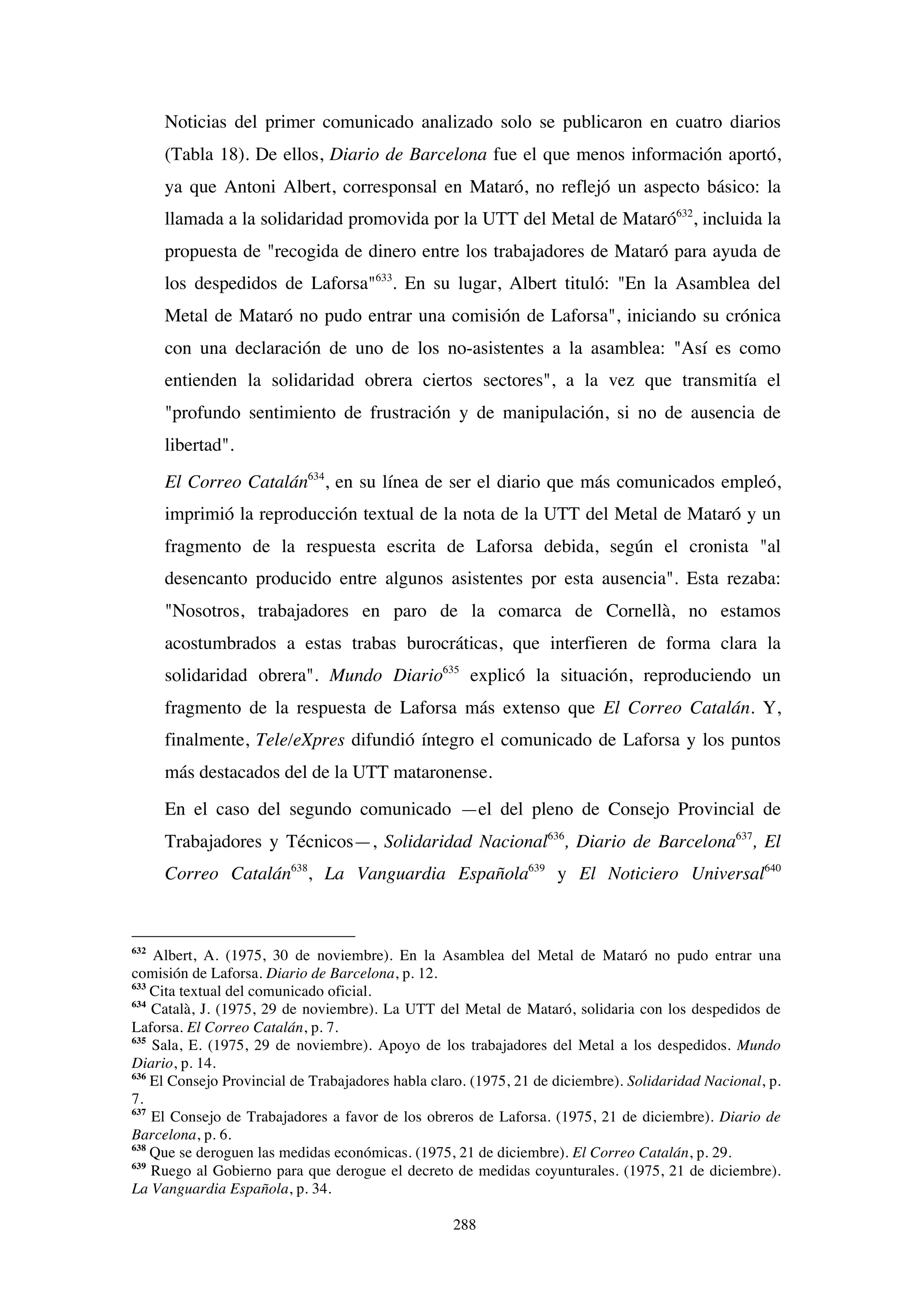 288
Noticias del primer comunicado analizado solo se publicaron en cuatro diarios
(Tabla 18). De ellos, Diario de Barcelona fue el que menos información aportó,
ya que Antoni Albert, corresponsal en Mataró, no reflejó un aspecto básico: la
llamada a la solidaridad promovida por la UTT del Metal de Mataró632
, incluida la
propuesta de "recogida de dinero entre los trabajadores de Mataró para ayuda de
los despedidos de Laforsa"633
. En su lugar, Albert tituló: "En la Asamblea del
Metal de Mataró no pudo entrar una comisión de Laforsa", iniciando su crónica
con una declaración de uno de los no-asistentes a la asamblea: "Así es como
entienden la solidaridad obrera ciertos sectores", a la vez que transmitía el
"profundo sentimiento de frustración y de manipulación, si no de ausencia de
libertad".
El Correo Catalán634
, en su línea de ser el diario que más comunicados empleó,
imprimió la reproducción textual de la nota de la UTT del Metal de Mataró y un
fragmento de la respuesta escrita de Laforsa debida, según el cronista "al
desencanto producido entre algunos asistentes por esta ausencia". Esta rezaba:
"Nosotros, trabajadores en paro de la comarca de Cornellà, no estamos
acostumbrados a estas trabas burocráticas, que interfieren de forma clara la
solidaridad obrera". Mundo Diario635
explicó la situación, reproduciendo un
fragmento de la respuesta de Laforsa más extenso que El Correo Catalán. Y,
finalmente, Tele/eXpres difundió íntegro el comunicado de Laforsa y los puntos
más destacados del de la UTT mataronense.
En el caso del segundo comunicado —el del pleno de Consejo Provincial de
Trabajadores y Técnicos—, Solidaridad Nacional636
, Diario de Barcelona637
, El
Correo Catalán638
, La Vanguardia Española639
y El Noticiero Universal640
632
Albert, A. (1975, 30 de noviembre). En la Asamblea del Metal de Mataró no pudo entrar una
comisión de Laforsa. Diario de Barcelona, p. 12.
633
Cita textual del comunicado oficial.
634
Català, J. (1975, 29 de noviembre). La UTT del Metal de Mataró, solidaria con los despedidos de
Laforsa. El Correo Catalán, p. 7.
635
Sala, E. (1975, 29 de noviembre). Apoyo de los trabajadores del Metal a los despedidos. Mundo
Diario, p. 14.
636
El Consejo Provincial de Trabajadores habla claro. (1975, 21 de diciembre). Solidaridad Nacional, p.
7.
637
El Consejo de Trabajadores a favor de los obreros de Laforsa. (1975, 21 de diciembre). Diario de
Barcelona, p. 6.
638
Que se deroguen las medidas económicas. (1975, 21 de diciembre). El Correo Catalán, p. 29.
639
Ruego al Gobierno para que derogue el decreto de medidas coyunturales. (1975, 21 de diciembre).
La Vanguardia Española, p. 34.
 