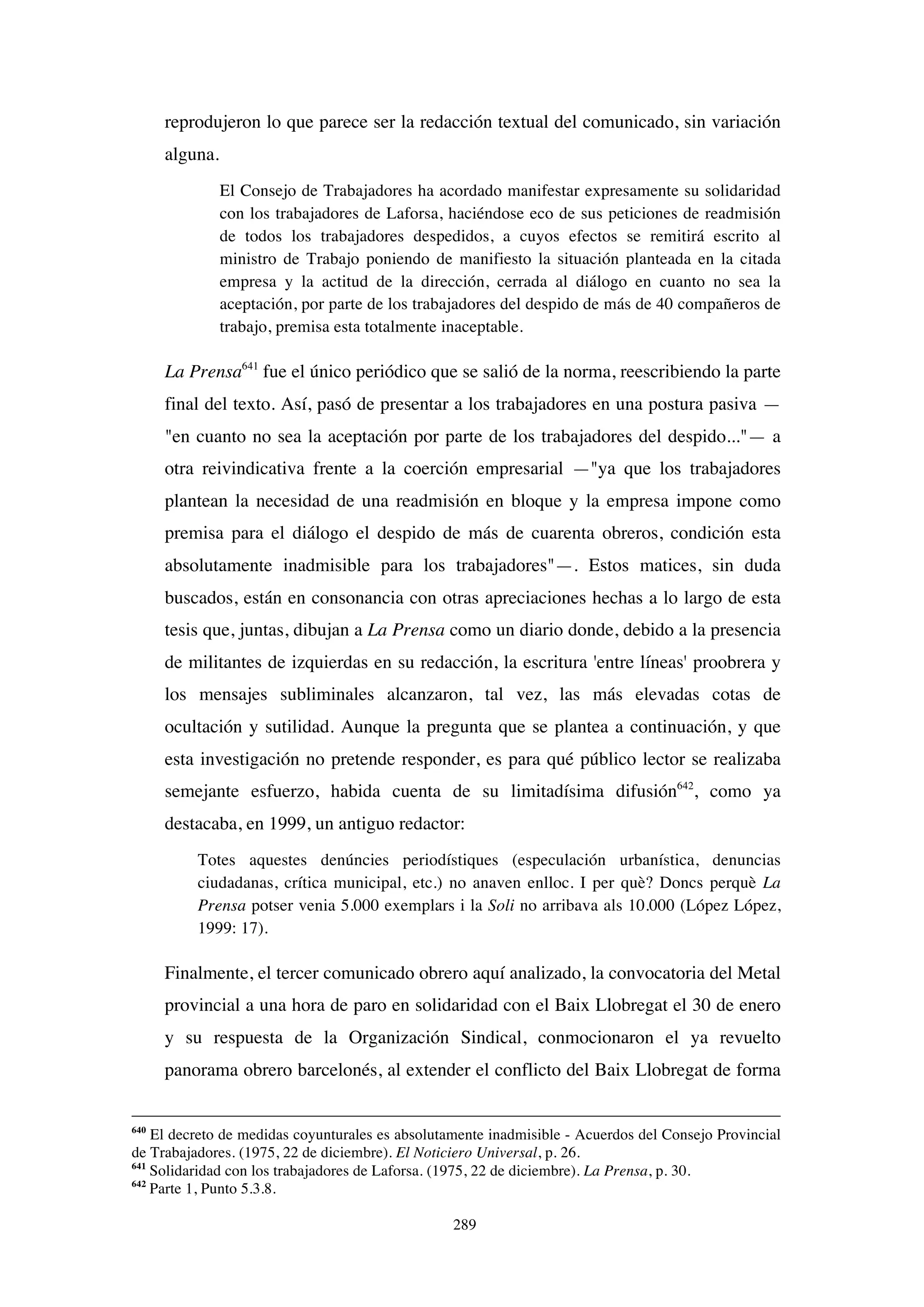 289
reprodujeron lo que parece ser la redacción textual del comunicado, sin variación
alguna.
El Consejo de Trabajadores ha acordado manifestar expresamente su solidaridad
con los trabajadores de Laforsa, haciéndose eco de sus peticiones de readmisión
de todos los trabajadores despedidos, a cuyos efectos se remitirá escrito al
ministro de Trabajo poniendo de manifiesto la situación planteada en la citada
empresa y la actitud de la dirección, cerrada al diálogo en cuanto no sea la
aceptación, por parte de los trabajadores del despido de más de 40 compañeros de
trabajo, premisa esta totalmente inaceptable.
La Prensa641
fue el único periódico que se salió de la norma, reescribiendo la parte
final del texto. Así, pasó de presentar a los trabajadores en una postura pasiva —
"en cuanto no sea la aceptación por parte de los trabajadores del despido..."— a
otra reivindicativa frente a la coerción empresarial —"ya que los trabajadores
plantean la necesidad de una readmisión en bloque y la empresa impone como
premisa para el diálogo el despido de más de cuarenta obreros, condición esta
absolutamente inadmisible para los trabajadores"—. Estos matices, sin duda
buscados, están en consonancia con otras apreciaciones hechas a lo largo de esta
tesis que, juntas, dibujan a La Prensa como un diario donde, debido a la presencia
de militantes de izquierdas en su redacción, la escritura 'entre líneas' proobrera y
los mensajes subliminales alcanzaron, tal vez, las más elevadas cotas de
ocultación y sutilidad. Aunque la pregunta que se plantea a continuación, y que
esta investigación no pretende responder, es para qué público lector se realizaba
semejante esfuerzo, habida cuenta de su limitadísima difusión642
, como ya
destacaba, en 1999, un antiguo redactor:
Totes aquestes denúncies periodístiques (especulación urbanística, denuncias
ciudadanas, crítica municipal, etc.) no anaven enlloc. I per què? Doncs perquè La
Prensa potser venia 5.000 exemplars i la Soli no arribava als 10.000 (López López,
1999: 17).
Finalmente, el tercer comunicado obrero aquí analizado, la convocatoria del Metal
provincial a una hora de paro en solidaridad con el Baix Llobregat el 30 de enero
y su respuesta de la Organización Sindical, conmocionaron el ya revuelto
panorama obrero barcelonés, al extender el conflicto del Baix Llobregat de forma
640
El decreto de medidas coyunturales es absolutamente inadmisible - Acuerdos del Consejo Provincial
de Trabajadores. (1975, 22 de diciembre). El Noticiero Universal, p. 26.
641
Solidaridad con los trabajadores de Laforsa. (1975, 22 de diciembre). La Prensa, p. 30.
642
Parte 1, Punto 5.3.8.
 