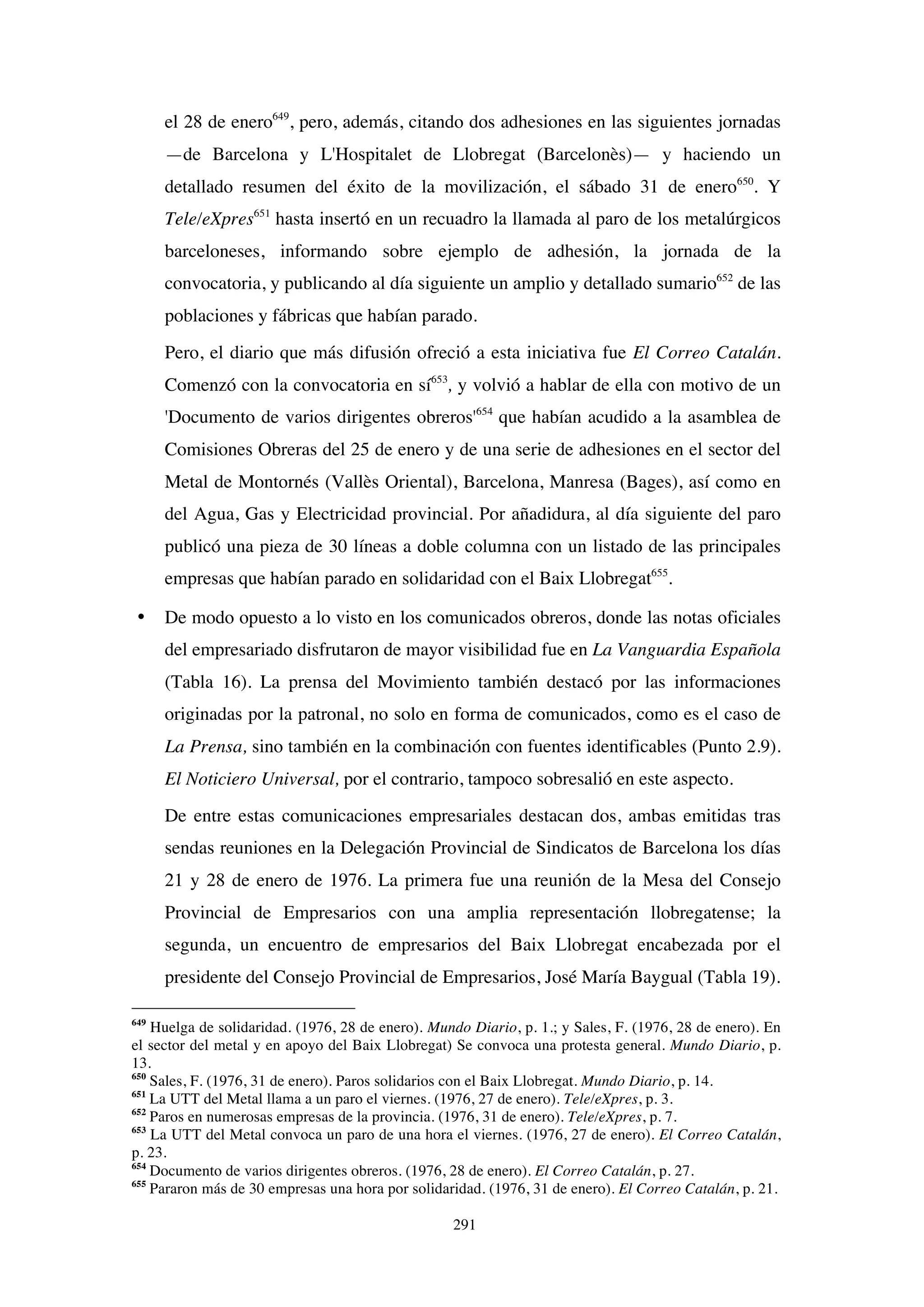 291
el 28 de enero649
, pero, además, citando dos adhesiones en las siguientes jornadas
—de Barcelona y L'Hospitalet de Llobregat (Barcelonès)— y haciendo un
detallado resumen del éxito de la movilización, el sábado 31 de enero650
. Y
Tele/eXpres651
hasta insertó en un recuadro la llamada al paro de los metalúrgicos
barceloneses, informando sobre ejemplo de adhesión, la jornada de la
convocatoria, y publicando al día siguiente un amplio y detallado sumario652
de las
poblaciones y fábricas que habían parado.
Pero, el diario que más difusión ofreció a esta iniciativa fue El Correo Catalán.
Comenzó con la convocatoria en sí653
, y volvió a hablar de ella con motivo de un
'Documento de varios dirigentes obreros'654
que habían acudido a la asamblea de
Comisiones Obreras del 25 de enero y de una serie de adhesiones en el sector del
Metal de Montornés (Vallès Oriental), Barcelona, Manresa (Bages), así como en
del Agua, Gas y Electricidad provincial. Por añadidura, al día siguiente del paro
publicó una pieza de 30 líneas a doble columna con un listado de las principales
empresas que habían parado en solidaridad con el Baix Llobregat655
.
• De modo opuesto a lo visto en los comunicados obreros, donde las notas oficiales
del empresariado disfrutaron de mayor visibilidad fue en La Vanguardia Española
(Tabla 16). La prensa del Movimiento también destacó por las informaciones
originadas por la patronal, no solo en forma de comunicados, como es el caso de
La Prensa, sino también en la combinación con fuentes identificables (Punto 2.9).
El Noticiero Universal, por el contrario, tampoco sobresalió en este aspecto.
De entre estas comunicaciones empresariales destacan dos, ambas emitidas tras
sendas reuniones en la Delegación Provincial de Sindicatos de Barcelona los días
21 y 28 de enero de 1976. La primera fue una reunión de la Mesa del Consejo
Provincial de Empresarios con una amplia representación llobregatense; la
segunda, un encuentro de empresarios del Baix Llobregat encabezada por el
presidente del Consejo Provincial de Empresarios, José María Baygual (Tabla 19).
649
Huelga de solidaridad. (1976, 28 de enero). Mundo Diario, p. 1.; y Sales, F. (1976, 28 de enero). En
el sector del metal y en apoyo del Baix Llobregat) Se convoca una protesta general. Mundo Diario, p.
13.
650
Sales, F. (1976, 31 de enero). Paros solidarios con el Baix Llobregat. Mundo Diario, p. 14.
651
La UTT del Metal llama a un paro el viernes. (1976, 27 de enero). Tele/eXpres, p. 3.
652
Paros en numerosas empresas de la provincia. (1976, 31 de enero). Tele/eXpres, p. 7.
653
La UTT del Metal convoca un paro de una hora el viernes. (1976, 27 de enero). El Correo Catalán,
p. 23.
654
Documento de varios dirigentes obreros. (1976, 28 de enero). El Correo Catalán, p. 27.
655
Pararon más de 30 empresas una hora por solidaridad. (1976, 31 de enero). El Correo Catalán, p. 21.
 