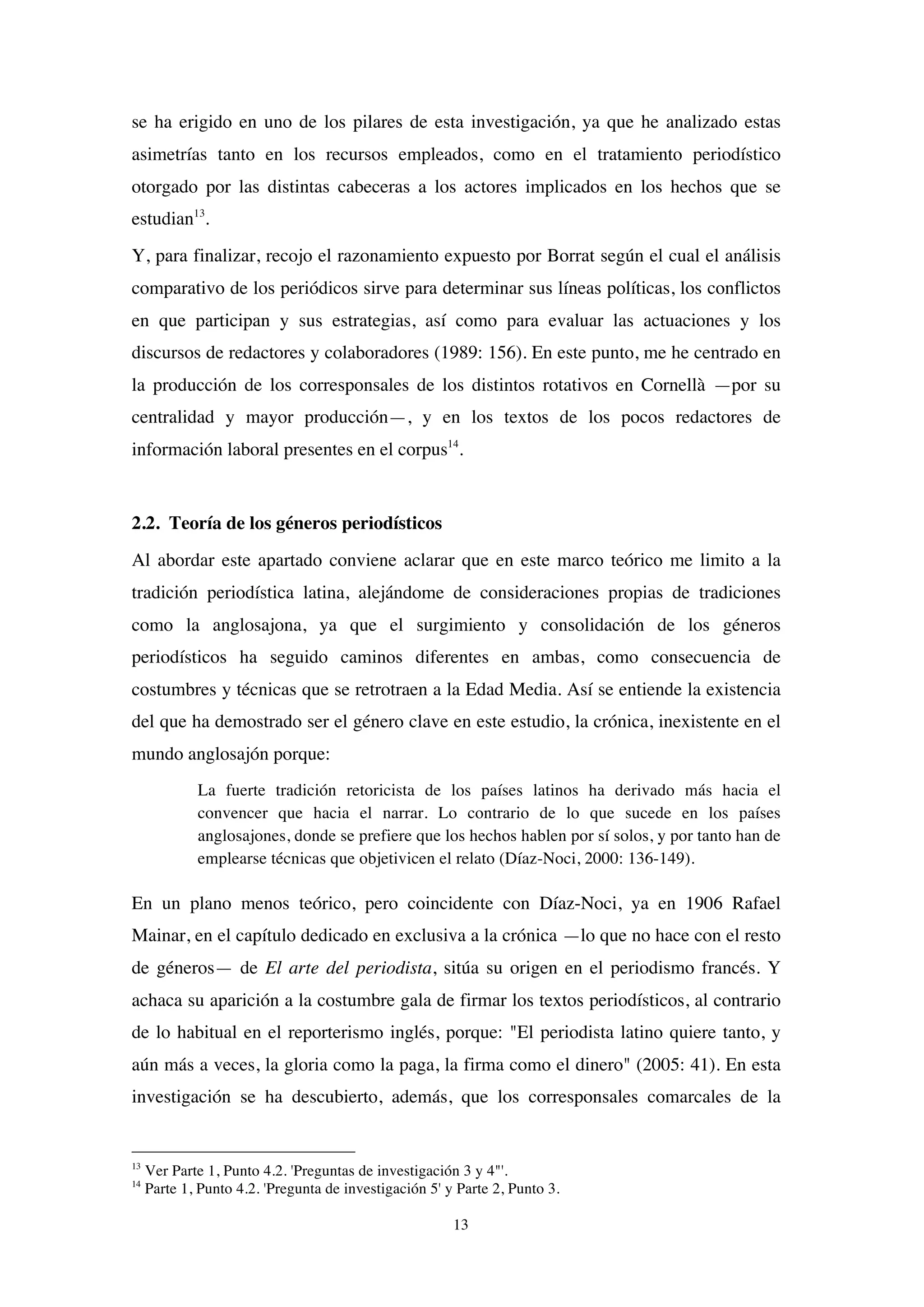 13
se ha erigido en uno de los pilares de esta investigación, ya que he analizado estas
asimetrías tanto en los recursos empleados, como en el tratamiento periodístico
otorgado por las distintas cabeceras a los actores implicados en los hechos que se
estudian13
.
Y, para finalizar, recojo el razonamiento expuesto por Borrat según el cual el análisis
comparativo de los periódicos sirve para determinar sus líneas políticas, los conflictos
en que participan y sus estrategias, así como para evaluar las actuaciones y los
discursos de redactores y colaboradores (1989: 156). En este punto, me he centrado en
la producción de los corresponsales de los distintos rotativos en Cornellà —por su
centralidad y mayor producción—, y en los textos de los pocos redactores de
información laboral presentes en el corpus14
.
2.2. Teoría de los géneros periodísticos
Al abordar este apartado conviene aclarar que en este marco teórico me limito a la
tradición periodística latina, alejándome de consideraciones propias de tradiciones
como la anglosajona, ya que el surgimiento y consolidación de los géneros
periodísticos ha seguido caminos diferentes en ambas, como consecuencia de
costumbres y técnicas que se retrotraen a la Edad Media. Así se entiende la existencia
del que ha demostrado ser el género clave en este estudio, la crónica, inexistente en el
mundo anglosajón porque:
La fuerte tradición retoricista de los países latinos ha derivado más hacia el
convencer que hacia el narrar. Lo contrario de lo que sucede en los países
anglosajones, donde se prefiere que los hechos hablen por sí solos, y por tanto han de
emplearse técnicas que objetivicen el relato (Díaz-Noci, 2000: 136-149).
En un plano menos teórico, pero coincidente con Díaz-Noci, ya en 1906 Rafael
Mainar, en el capítulo dedicado en exclusiva a la crónica —lo que no hace con el resto
de géneros— de El arte del periodista, sitúa su origen en el periodismo francés. Y
achaca su aparición a la costumbre gala de firmar los textos periodísticos, al contrario
de lo habitual en el reporterismo inglés, porque: "El periodista latino quiere tanto, y
aún más a veces, la gloria como la paga, la firma como el dinero" (2005: 41). En esta
investigación se ha descubierto, además, que los corresponsales comarcales de la
13
Ver Parte 1, Punto 4.2. 'Preguntas de investigación 3 y 4"'.
14
Parte 1, Punto 4.2. 'Pregunta de investigación 5' y Parte 2, Punto 3.
 