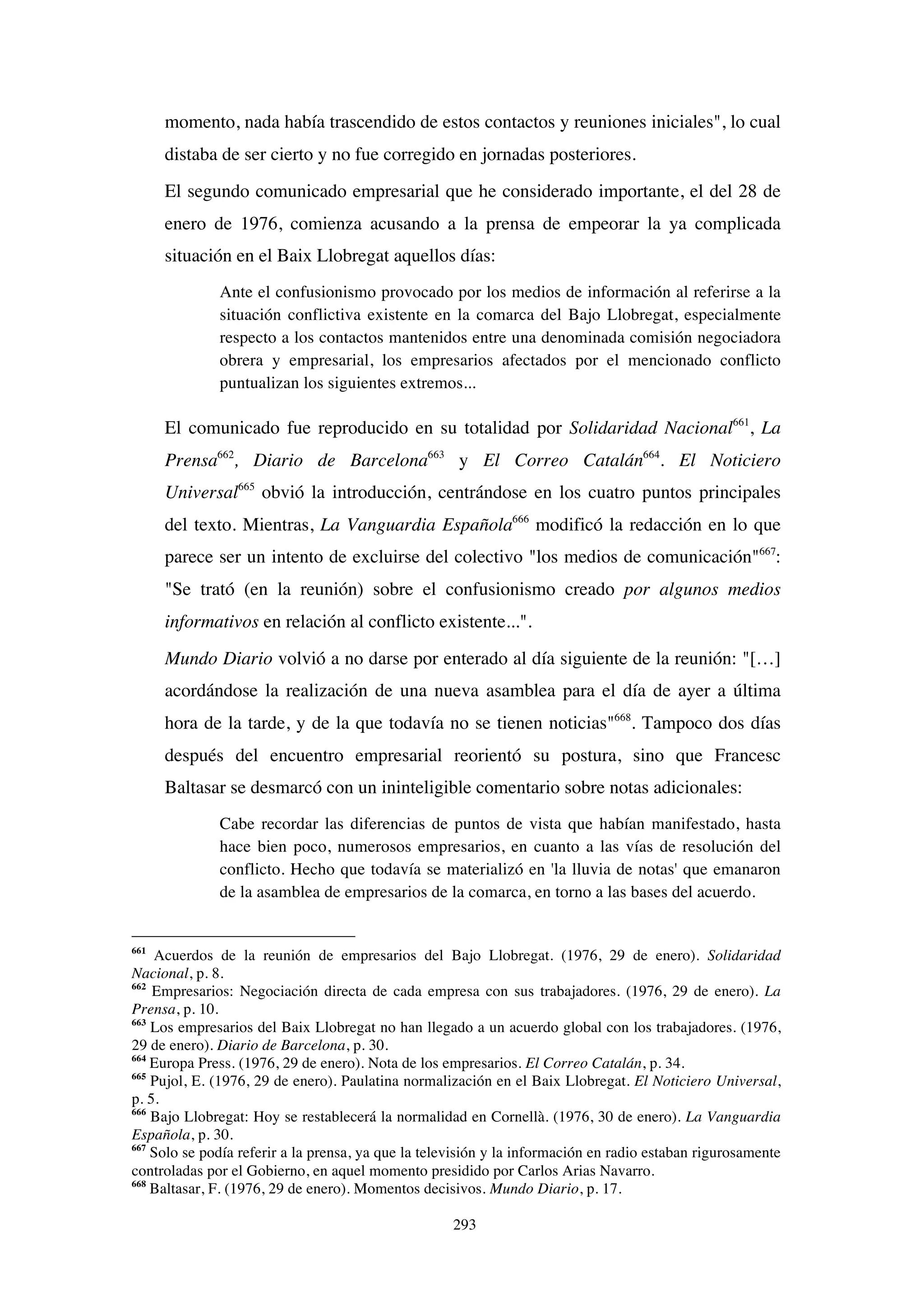 293
momento, nada había trascendido de estos contactos y reuniones iniciales", lo cual
distaba de ser cierto y no fue corregido en jornadas posteriores.
El segundo comunicado empresarial que he considerado importante, el del 28 de
enero de 1976, comienza acusando a la prensa de empeorar la ya complicada
situación en el Baix Llobregat aquellos días:
Ante el confusionismo provocado por los medios de información al referirse a la
situación conflictiva existente en la comarca del Bajo Llobregat, especialmente
respecto a los contactos mantenidos entre una denominada comisión negociadora
obrera y empresarial, los empresarios afectados por el mencionado conflicto
puntualizan los siguientes extremos...
El comunicado fue reproducido en su totalidad por Solidaridad Nacional661
, La
Prensa662
, Diario de Barcelona663
y El Correo Catalán664
. El Noticiero
Universal665
obvió la introducción, centrándose en los cuatro puntos principales
del texto. Mientras, La Vanguardia Española666
modificó la redacción en lo que
parece ser un intento de excluirse del colectivo "los medios de comunicación"667
:
"Se trató (en la reunión) sobre el confusionismo creado por algunos medios
informativos en relación al conflicto existente...".
Mundo Diario volvió a no darse por enterado al día siguiente de la reunión: "[…]
acordándose la realización de una nueva asamblea para el día de ayer a última
hora de la tarde, y de la que todavía no se tienen noticias"668
. Tampoco dos días
después del encuentro empresarial reorientó su postura, sino que Francesc
Baltasar se desmarcó con un ininteligible comentario sobre notas adicionales:
Cabe recordar las diferencias de puntos de vista que habían manifestado, hasta
hace bien poco, numerosos empresarios, en cuanto a las vías de resolución del
conflicto. Hecho que todavía se materializó en 'la lluvia de notas' que emanaron
de la asamblea de empresarios de la comarca, en torno a las bases del acuerdo.
661
Acuerdos de la reunión de empresarios del Bajo Llobregat. (1976, 29 de enero). Solidaridad
Nacional, p. 8.
662
Empresarios: Negociación directa de cada empresa con sus trabajadores. (1976, 29 de enero). La
Prensa, p. 10.
663
Los empresarios del Baix Llobregat no han llegado a un acuerdo global con los trabajadores. (1976,
29 de enero). Diario de Barcelona, p. 30.
664
Europa Press. (1976, 29 de enero). Nota de los empresarios. El Correo Catalán, p. 34.
665
Pujol, E. (1976, 29 de enero). Paulatina normalización en el Baix Llobregat. El Noticiero Universal,
p. 5.
666
Bajo Llobregat: Hoy se restablecerá la normalidad en Cornellà. (1976, 30 de enero). La Vanguardia
Española, p. 30.
667
Solo se podía referir a la prensa, ya que la televisión y la información en radio estaban rigurosamente
controladas por el Gobierno, en aquel momento presidido por Carlos Arias Navarro.
668
Baltasar, F. (1976, 29 de enero). Momentos decisivos. Mundo Diario, p. 17.
 