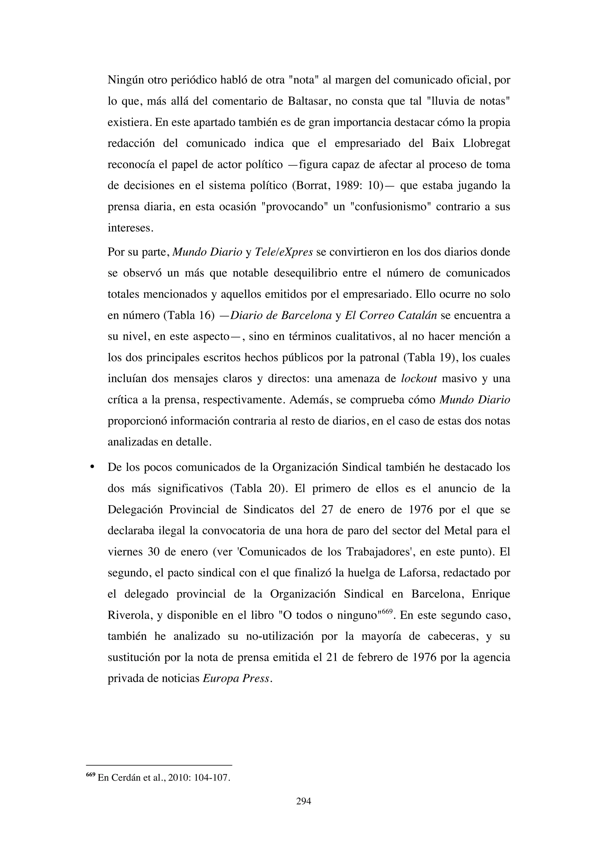 294
Ningún otro periódico habló de otra "nota" al margen del comunicado oficial, por
lo que, más allá del comentario de Baltasar, no consta que tal "lluvia de notas"
existiera. En este apartado también es de gran importancia destacar cómo la propia
redacción del comunicado indica que el empresariado del Baix Llobregat
reconocía el papel de actor político —figura capaz de afectar al proceso de toma
de decisiones en el sistema político (Borrat, 1989: 10)— que estaba jugando la
prensa diaria, en esta ocasión "provocando" un "confusionismo" contrario a sus
intereses.
Por su parte, Mundo Diario y Tele/eXpres se convirtieron en los dos diarios donde
se observó un más que notable desequilibrio entre el número de comunicados
totales mencionados y aquellos emitidos por el empresariado. Ello ocurre no solo
en número (Tabla 16) —Diario de Barcelona y El Correo Catalán se encuentra a
su nivel, en este aspecto—, sino en términos cualitativos, al no hacer mención a
los dos principales escritos hechos públicos por la patronal (Tabla 19), los cuales
incluían dos mensajes claros y directos: una amenaza de lockout masivo y una
crítica a la prensa, respectivamente. Además, se comprueba cómo Mundo Diario
proporcionó información contraria al resto de diarios, en el caso de estas dos notas
analizadas en detalle.
• De los pocos comunicados de la Organización Sindical también he destacado los
dos más significativos (Tabla 20). El primero de ellos es el anuncio de la
Delegación Provincial de Sindicatos del 27 de enero de 1976 por el que se
declaraba ilegal la convocatoria de una hora de paro del sector del Metal para el
viernes 30 de enero (ver 'Comunicados de los Trabajadores', en este punto). El
segundo, el pacto sindical con el que finalizó la huelga de Laforsa, redactado por
el delegado provincial de la Organización Sindical en Barcelona, Enrique
Riverola, y disponible en el libro "O todos o ninguno"669
. En este segundo caso,
también he analizado su no-utilización por la mayoría de cabeceras, y su
sustitución por la nota de prensa emitida el 21 de febrero de 1976 por la agencia
privada de noticias Europa Press.
669
En Cerdán et al., 2010: 104-107.
 