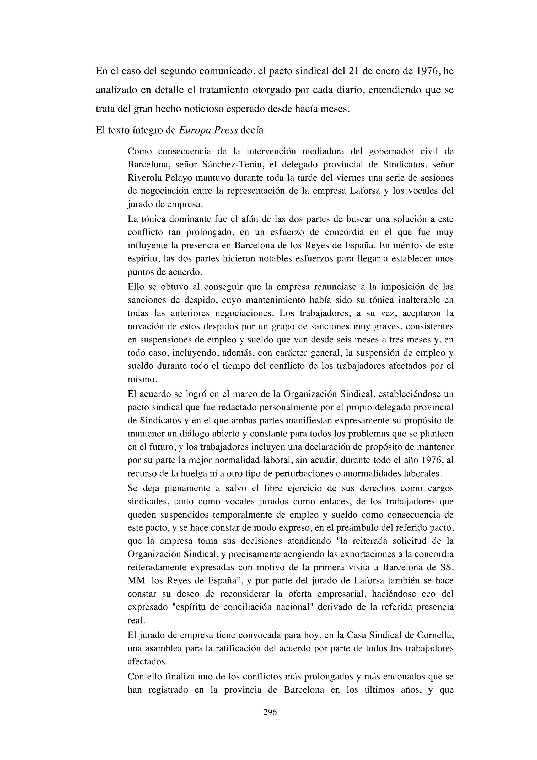 296
En el caso del segundo comunicado, el pacto sindical del 21 de enero de 1976, he
analizado en detalle el tratamiento otorgado por cada diario, entendiendo que se
trata del gran hecho noticioso esperado desde hacía meses.
El texto íntegro de Europa Press decía:
Como consecuencia de la intervención mediadora del gobernador civil de
Barcelona, señor Sánchez-Terán, el delegado provincial de Sindicatos, señor
Riverola Pelayo mantuvo durante toda la tarde del viernes una serie de sesiones
de negociación entre la representación de la empresa Laforsa y los vocales del
jurado de empresa.
La tónica dominante fue el afán de las dos partes de buscar una solución a este
conflicto tan prolongado, en un esfuerzo de concordia en el que fue muy
influyente la presencia en Barcelona de los Reyes de España. En méritos de este
espíritu, las dos partes hicieron notables esfuerzos para llegar a establecer unos
puntos de acuerdo.
Ello se obtuvo al conseguir que la empresa renunciase a la imposición de las
sanciones de despido, cuyo mantenimiento había sido su tónica inalterable en
todas las anteriores negociaciones. Los trabajadores, a su vez, aceptaron la
novación de estos despidos por un grupo de sanciones muy graves, consistentes
en suspensiones de empleo y sueldo que van desde seis meses a tres meses y, en
todo caso, incluyendo, además, con carácter general, la suspensión de empleo y
sueldo durante todo el tiempo del conflicto de los trabajadores afectados por el
mismo.
El acuerdo se logró en el marco de la Organización Sindical, estableciéndose un
pacto sindical que fue redactado personalmente por el propio delegado provincial
de Sindicatos y en el que ambas partes manifiestan expresamente su propósito de
mantener un diálogo abierto y constante para todos los problemas que se planteen
en el futuro, y los trabajadores incluyen una declaración de propósito de mantener
por su parte la mejor normalidad laboral, sin acudir, durante todo el año 1976, al
recurso de la huelga ni a otro tipo de perturbaciones o anormalidades laborales.
Se deja plenamente a salvo el libre ejercicio de sus derechos como cargos
sindicales, tanto como vocales jurados como enlaces, de los trabajadores que
queden suspendidos temporalmente de empleo y sueldo como consecuencia de
este pacto, y se hace constar de modo expreso, en el preámbulo del referido pacto,
que la empresa toma sus decisiones atendiendo "la reiterada solicitud de la
Organización Sindical, y precisamente acogiendo las exhortaciones a la concordia
reiteradamente expresadas con motivo de la primera visita a Barcelona de SS.
MM. los Reyes de España", y por parte del jurado de Laforsa también se hace
constar su deseo de reconsiderar la oferta empresarial, haciéndose eco del
expresado "espíritu de conciliación nacional" derivado de la referida presencia
real.
El jurado de empresa tiene convocada para hoy, en la Casa Sindical de Cornellà,
una asamblea para la ratificación del acuerdo por parte de todos los trabajadores
afectados.
Con ello finaliza uno de los conflictos más prolongados y más enconados que se
han registrado en la provincia de Barcelona en los últimos años, y que
 