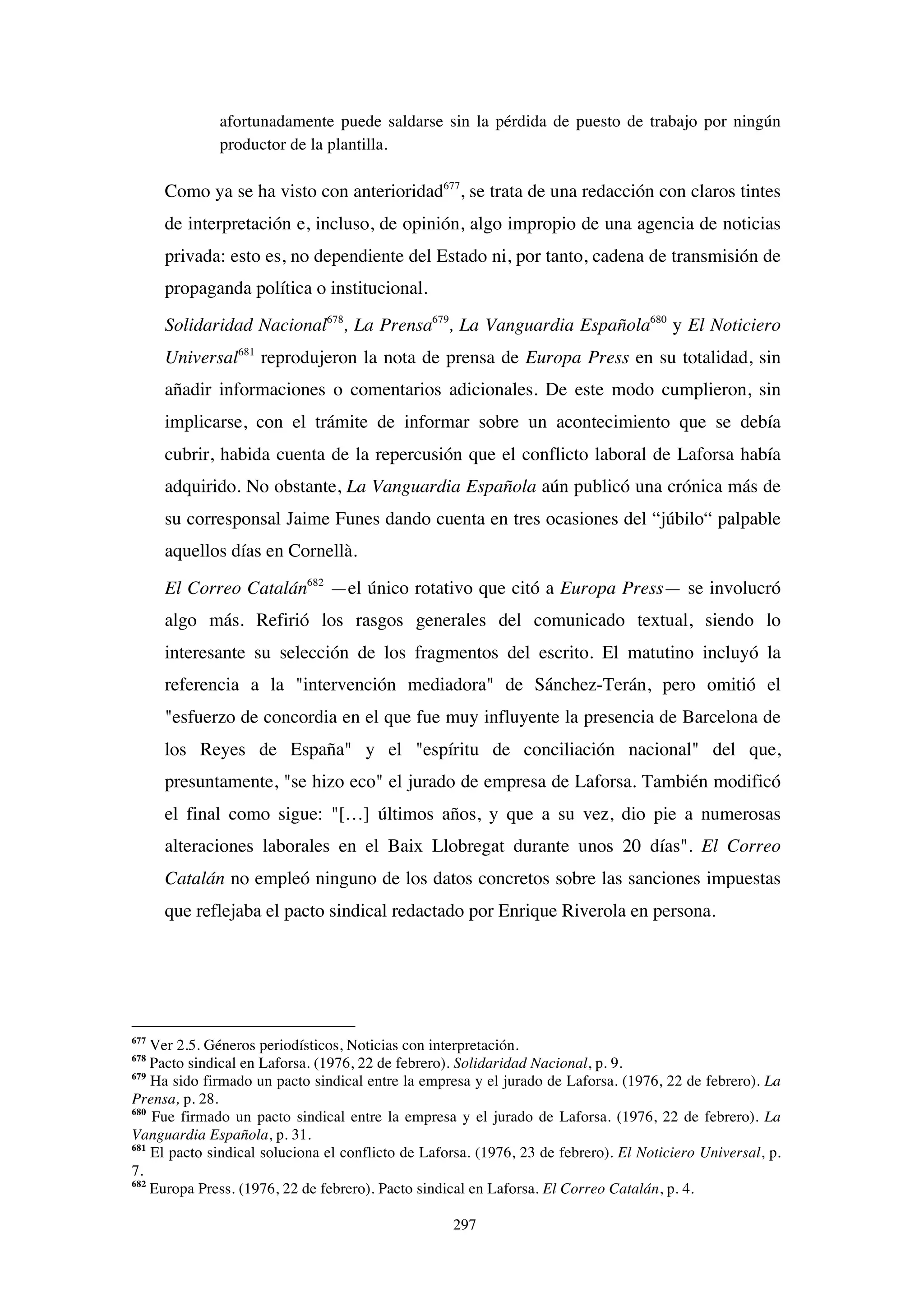 297
afortunadamente puede saldarse sin la pérdida de puesto de trabajo por ningún
productor de la plantilla.
Como ya se ha visto con anterioridad677
, se trata de una redacción con claros tintes
de interpretación e, incluso, de opinión, algo impropio de una agencia de noticias
privada: esto es, no dependiente del Estado ni, por tanto, cadena de transmisión de
propaganda política o institucional.
Solidaridad Nacional678
, La Prensa679
, La Vanguardia Española680
y El Noticiero
Universal681
reprodujeron la nota de prensa de Europa Press en su totalidad, sin
añadir informaciones o comentarios adicionales. De este modo cumplieron, sin
implicarse, con el trámite de informar sobre un acontecimiento que se debía
cubrir, habida cuenta de la repercusión que el conflicto laboral de Laforsa había
adquirido. No obstante, La Vanguardia Española aún publicó una crónica más de
su corresponsal Jaime Funes dando cuenta en tres ocasiones del “júbilo“ palpable
aquellos días en Cornellà.
El Correo Catalán682
—el único rotativo que citó a Europa Press— se involucró
algo más. Refirió los rasgos generales del comunicado textual, siendo lo
interesante su selección de los fragmentos del escrito. El matutino incluyó la
referencia a la "intervención mediadora" de Sánchez-Terán, pero omitió el
"esfuerzo de concordia en el que fue muy influyente la presencia de Barcelona de
los Reyes de España" y el "espíritu de conciliación nacional" del que,
presuntamente, "se hizo eco" el jurado de empresa de Laforsa. También modificó
el final como sigue: "[…] últimos años, y que a su vez, dio pie a numerosas
alteraciones laborales en el Baix Llobregat durante unos 20 días". El Correo
Catalán no empleó ninguno de los datos concretos sobre las sanciones impuestas
que reflejaba el pacto sindical redactado por Enrique Riverola en persona.
677
Ver 2.5. Géneros periodísticos, Noticias con interpretación.
678
Pacto sindical en Laforsa. (1976, 22 de febrero). Solidaridad Nacional, p. 9.
679
Ha sido firmado un pacto sindical entre la empresa y el jurado de Laforsa. (1976, 22 de febrero). La
Prensa, p. 28.
680
Fue firmado un pacto sindical entre la empresa y el jurado de Laforsa. (1976, 22 de febrero). La
Vanguardia Española, p. 31.
681
El pacto sindical soluciona el conflicto de Laforsa. (1976, 23 de febrero). El Noticiero Universal, p.
7.
682
Europa Press. (1976, 22 de febrero). Pacto sindical en Laforsa. El Correo Catalán, p. 4.
 