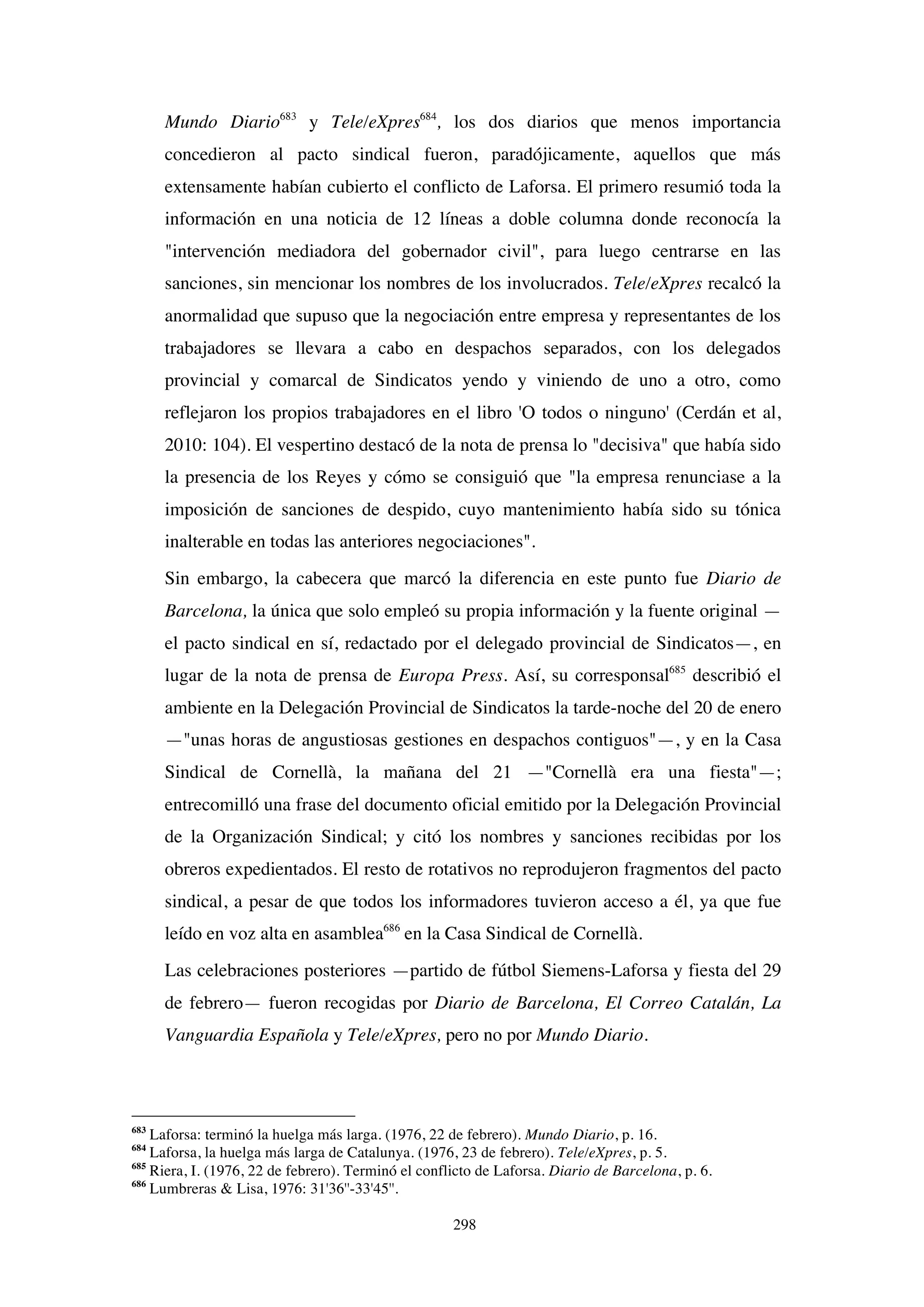 298
Mundo Diario683
y Tele/eXpres684
, los dos diarios que menos importancia
concedieron al pacto sindical fueron, paradójicamente, aquellos que más
extensamente habían cubierto el conflicto de Laforsa. El primero resumió toda la
información en una noticia de 12 líneas a doble columna donde reconocía la
"intervención mediadora del gobernador civil", para luego centrarse en las
sanciones, sin mencionar los nombres de los involucrados. Tele/eXpres recalcó la
anormalidad que supuso que la negociación entre empresa y representantes de los
trabajadores se llevara a cabo en despachos separados, con los delegados
provincial y comarcal de Sindicatos yendo y viniendo de uno a otro, como
reflejaron los propios trabajadores en el libro 'O todos o ninguno' (Cerdán et al,
2010: 104). El vespertino destacó de la nota de prensa lo "decisiva" que había sido
la presencia de los Reyes y cómo se consiguió que "la empresa renunciase a la
imposición de sanciones de despido, cuyo mantenimiento había sido su tónica
inalterable en todas las anteriores negociaciones".
Sin embargo, la cabecera que marcó la diferencia en este punto fue Diario de
Barcelona, la única que solo empleó su propia información y la fuente original —
el pacto sindical en sí, redactado por el delegado provincial de Sindicatos—, en
lugar de la nota de prensa de Europa Press. Así, su corresponsal685
describió el
ambiente en la Delegación Provincial de Sindicatos la tarde-noche del 20 de enero
—"unas horas de angustiosas gestiones en despachos contiguos"—, y en la Casa
Sindical de Cornellà, la mañana del 21 —"Cornellà era una fiesta"—;
entrecomilló una frase del documento oficial emitido por la Delegación Provincial
de la Organización Sindical; y citó los nombres y sanciones recibidas por los
obreros expedientados. El resto de rotativos no reprodujeron fragmentos del pacto
sindical, a pesar de que todos los informadores tuvieron acceso a él, ya que fue
leído en voz alta en asamblea686
en la Casa Sindical de Cornellà.
Las celebraciones posteriores —partido de fútbol Siemens-Laforsa y fiesta del 29
de febrero— fueron recogidas por Diario de Barcelona, El Correo Catalán, La
Vanguardia Española y Tele/eXpres, pero no por Mundo Diario.
683
Laforsa: terminó la huelga más larga. (1976, 22 de febrero). Mundo Diario, p. 16.
684
Laforsa, la huelga más larga de Catalunya. (1976, 23 de febrero). Tele/eXpres, p. 5.
685
Riera, I. (1976, 22 de febrero). Terminó el conflicto de Laforsa. Diario de Barcelona, p. 6.
686
Lumbreras & Lisa, 1976: 31'36''-33'45''.
 