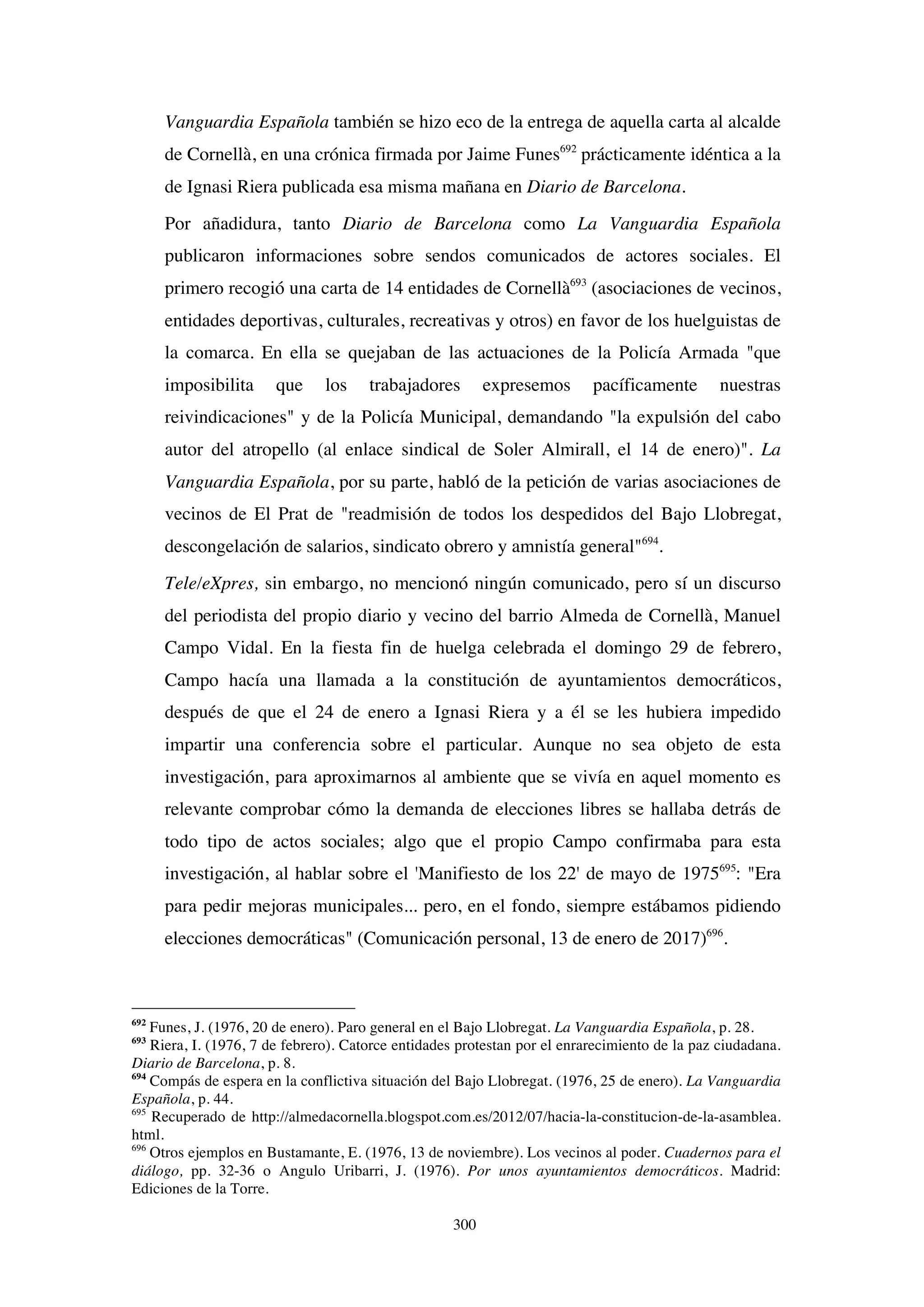 300
Vanguardia Española también se hizo eco de la entrega de aquella carta al alcalde
de Cornellà, en una crónica firmada por Jaime Funes692
prácticamente idéntica a la
de Ignasi Riera publicada esa misma mañana en Diario de Barcelona.
Por añadidura, tanto Diario de Barcelona como La Vanguardia Española
publicaron informaciones sobre sendos comunicados de actores sociales. El
primero recogió una carta de 14 entidades de Cornellà693
(asociaciones de vecinos,
entidades deportivas, culturales, recreativas y otros) en favor de los huelguistas de
la comarca. En ella se quejaban de las actuaciones de la Policía Armada "que
imposibilita que los trabajadores expresemos pacíficamente nuestras
reivindicaciones" y de la Policía Municipal, demandando "la expulsión del cabo
autor del atropello (al enlace sindical de Soler Almirall, el 14 de enero)". La
Vanguardia Española, por su parte, habló de la petición de varias asociaciones de
vecinos de El Prat de "readmisión de todos los despedidos del Bajo Llobregat,
descongelación de salarios, sindicato obrero y amnistía general"694
.
Tele/eXpres, sin embargo, no mencionó ningún comunicado, pero sí un discurso
del periodista del propio diario y vecino del barrio Almeda de Cornellà, Manuel
Campo Vidal. En la fiesta fin de huelga celebrada el domingo 29 de febrero,
Campo hacía una llamada a la constitución de ayuntamientos democráticos,
después de que el 24 de enero a Ignasi Riera y a él se les hubiera impedido
impartir una conferencia sobre el particular. Aunque no sea objeto de esta
investigación, para aproximarnos al ambiente que se vivía en aquel momento es
relevante comprobar cómo la demanda de elecciones libres se hallaba detrás de
todo tipo de actos sociales; algo que el propio Campo confirmaba para esta
investigación, al hablar sobre el 'Manifiesto de los 22' de mayo de 1975695
: "Era
para pedir mejoras municipales... pero, en el fondo, siempre estábamos pidiendo
elecciones democráticas" (Comunicación personal, 13 de enero de 2017)696
.
692
Funes, J. (1976, 20 de enero). Paro general en el Bajo Llobregat. La Vanguardia Española, p. 28.
693
Riera, I. (1976, 7 de febrero). Catorce entidades protestan por el enrarecimiento de la paz ciudadana.
Diario de Barcelona, p. 8.
694
Compás de espera en la conflictiva situación del Bajo Llobregat. (1976, 25 de enero). La Vanguardia
Española, p. 44.
695
Recuperado de http://almedacornella.blogspot.com.es/2012/07/hacia-la-constitucion-de-la-asamblea.
html.
696
Otros ejemplos en Bustamante, E. (1976, 13 de noviembre). Los vecinos al poder. Cuadernos para el
diálogo, pp. 32-36 o Angulo Uribarri, J. (1976). Por unos ayuntamientos democráticos. Madrid:
Ediciones de la Torre.
 