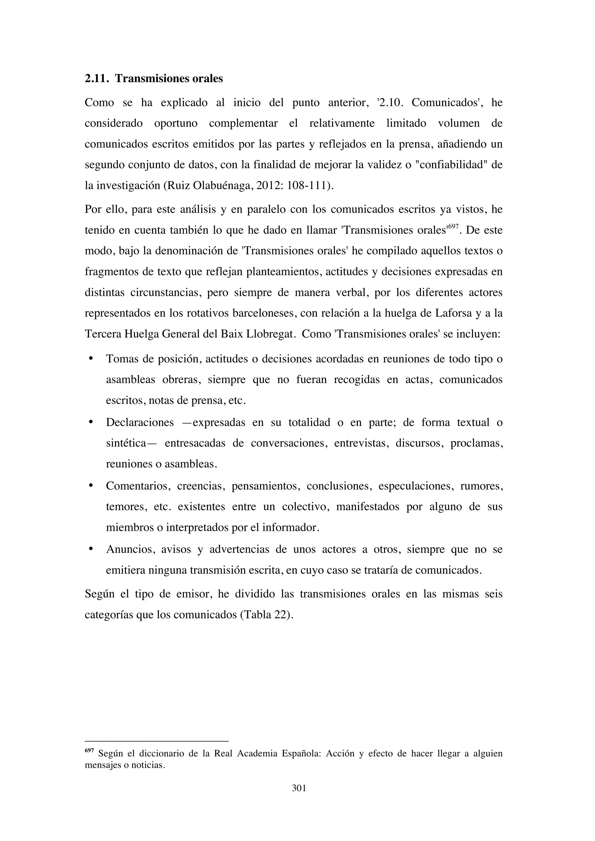 301
2.11. Transmisiones orales
Como se ha explicado al inicio del punto anterior, '2.10. Comunicados', he
considerado oportuno complementar el relativamente limitado volumen de
comunicados escritos emitidos por las partes y reflejados en la prensa, añadiendo un
segundo conjunto de datos, con la finalidad de mejorar la validez o "confiabilidad" de
la investigación (Ruiz Olabuénaga, 2012: 108-111).
Por ello, para este análisis y en paralelo con los comunicados escritos ya vistos, he
tenido en cuenta también lo que he dado en llamar 'Transmisiones orales'697
. De este
modo, bajo la denominación de 'Transmisiones orales' he compilado aquellos textos o
fragmentos de texto que reflejan planteamientos, actitudes y decisiones expresadas en
distintas circunstancias, pero siempre de manera verbal, por los diferentes actores
representados en los rotativos barceloneses, con relación a la huelga de Laforsa y a la
Tercera Huelga General del Baix Llobregat. Como 'Transmisiones orales' se incluyen:
• Tomas de posición, actitudes o decisiones acordadas en reuniones de todo tipo o
asambleas obreras, siempre que no fueran recogidas en actas, comunicados
escritos, notas de prensa, etc.
• Declaraciones —expresadas en su totalidad o en parte; de forma textual o
sintética— entresacadas de conversaciones, entrevistas, discursos, proclamas,
reuniones o asambleas.
• Comentarios, creencias, pensamientos, conclusiones, especulaciones, rumores,
temores, etc. existentes entre un colectivo, manifestados por alguno de sus
miembros o interpretados por el informador.
• Anuncios, avisos y advertencias de unos actores a otros, siempre que no se
emitiera ninguna transmisión escrita, en cuyo caso se trataría de comunicados.
Según el tipo de emisor, he dividido las transmisiones orales en las mismas seis
categorías que los comunicados (Tabla 22).
697
Según el diccionario de la Real Academia Española: Acción y efecto de hacer llegar a alguien
mensajes o noticias.
 