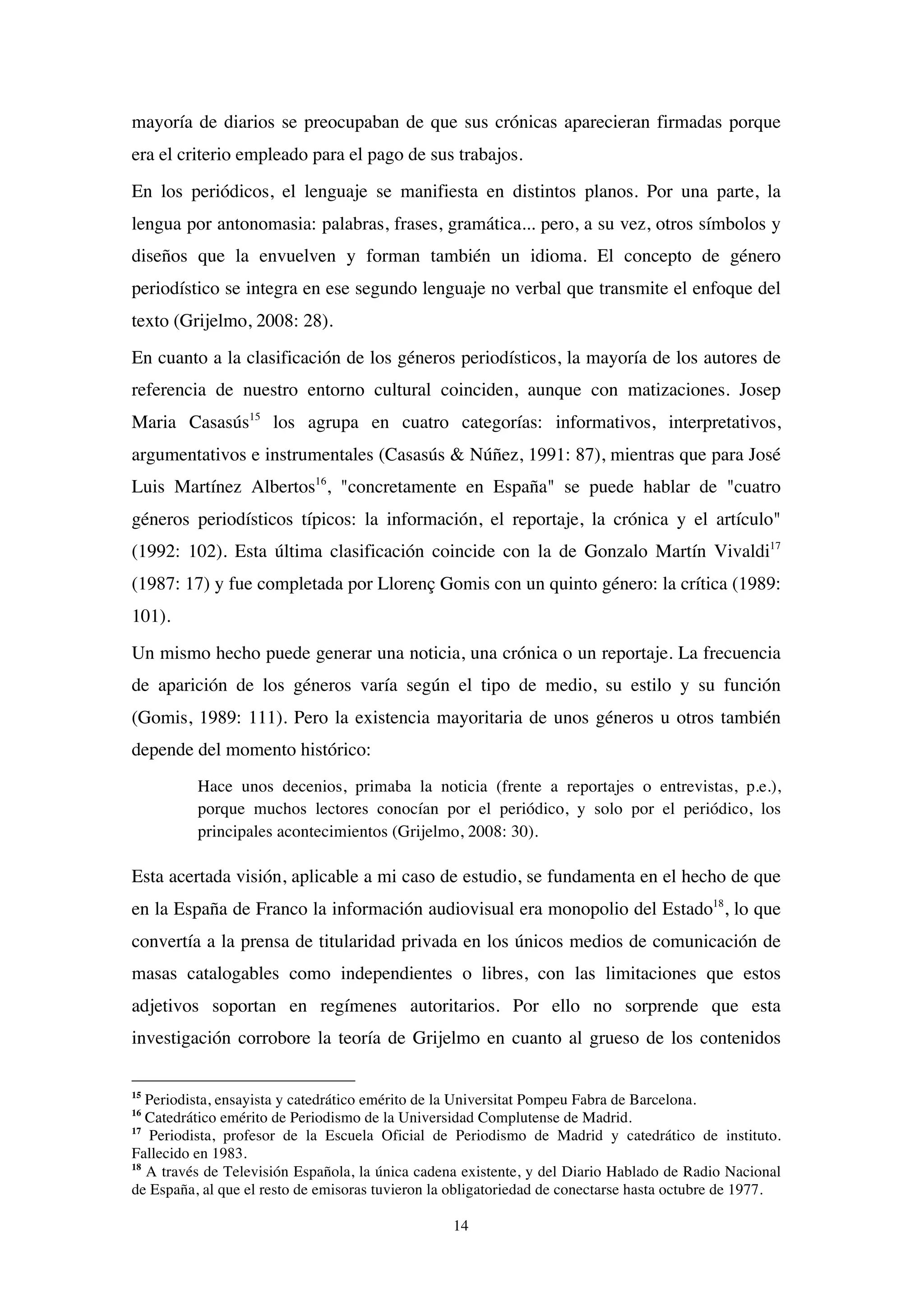 14
mayoría de diarios se preocupaban de que sus crónicas aparecieran firmadas porque
era el criterio empleado para el pago de sus trabajos.
En los periódicos, el lenguaje se manifiesta en distintos planos. Por una parte, la
lengua por antonomasia: palabras, frases, gramática... pero, a su vez, otros símbolos y
diseños que la envuelven y forman también un idioma. El concepto de género
periodístico se integra en ese segundo lenguaje no verbal que transmite el enfoque del
texto (Grijelmo, 2008: 28).
En cuanto a la clasificación de los géneros periodísticos, la mayoría de los autores de
referencia de nuestro entorno cultural coinciden, aunque con matizaciones. Josep
Maria Casasús15
los agrupa en cuatro categorías: informativos, interpretativos,
argumentativos e instrumentales (Casasús & Núñez, 1991: 87), mientras que para José
Luis Martínez Albertos16
, "concretamente en España" se puede hablar de "cuatro
géneros periodísticos típicos: la información, el reportaje, la crónica y el artículo"
(1992: 102). Esta última clasificación coincide con la de Gonzalo Martín Vivaldi17
(1987: 17) y fue completada por Llorenç Gomis con un quinto género: la crítica (1989:
101).
Un mismo hecho puede generar una noticia, una crónica o un reportaje. La frecuencia
de aparición de los géneros varía según el tipo de medio, su estilo y su función
(Gomis, 1989: 111). Pero la existencia mayoritaria de unos géneros u otros también
depende del momento histórico:
Hace unos decenios, primaba la noticia (frente a reportajes o entrevistas, p.e.),
porque muchos lectores conocían por el periódico, y solo por el periódico, los
principales acontecimientos (Grijelmo, 2008: 30).
Esta acertada visión, aplicable a mi caso de estudio, se fundamenta en el hecho de que
en la España de Franco la información audiovisual era monopolio del Estado18
, lo que
convertía a la prensa de titularidad privada en los únicos medios de comunicación de
masas catalogables como independientes o libres, con las limitaciones que estos
adjetivos soportan en regímenes autoritarios. Por ello no sorprende que esta
investigación corrobore la teoría de Grijelmo en cuanto al grueso de los contenidos
15
Periodista, ensayista y catedrático emérito de la Universitat Pompeu Fabra de Barcelona.
16
Catedrático emérito de Periodismo de la Universidad Complutense de Madrid.
17
Periodista, profesor de la Escuela Oficial de Periodismo de Madrid y catedrático de instituto.
Fallecido en 1983.
18
A través de Televisión Española, la única cadena existente, y del Diario Hablado de Radio Nacional
de España, al que el resto de emisoras tuvieron la obligatoriedad de conectarse hasta octubre de 1977.
 